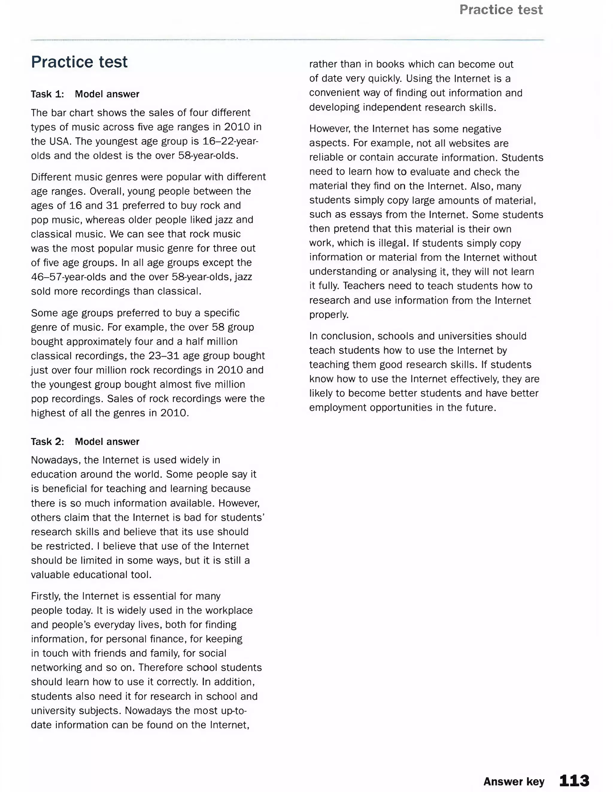 Practice test
Practice test
Task 1: Model answer
The bar chart shows the sales of four different
types of music across five age ranges in 2010 in
the USA. The youngest age group is 16-22-year-
olds and the oldest is the over 58-year-olds.
Different music genres were popular with different
age ranges. Overall, young people between the
ages of 16 and 31 preferred to buy rock and
pop music, whereas older people liked jazz and
classical music. We can see that rock music
was the most popular music genre for three out
of five age groups. In all age groups except the
46-57-year-olds and the over 58-year-olds, jazz
sold more recordings than classical.
Some age groups preferred to buy a specific
genre of music. For example, the over 58 group
bought approximately four and a half million
classical recordings, the 23-31 age group bought
just over four million rock recordings in 2010 and
the youngest group bought almost five million
pop recordings. Sales of rock recordings were the
highest of all the genres in 2010.
Task 2: Model answer
Nowadays, the Internet is used widely in
education around the world. Some people say it
is beneficial for teaching and learning because
there is so much information available. However,
others claim that the Internet is bad for students’
research skills and believe that its use should
be restricted. I believe that use of the Internet
should be limited in some ways, but it is still a
valuable educational tool.
Firstly, the Internet is essential for many
people today. It is widely used in the workplace
and people’s everyday lives, both for finding
information, for personal finance, for keeping
in touch with friends and family, for social
networking and so on. Therefore school students
should learn how to use it correctly. In addition,
students also need it for research in school and
university subjects. Nowadays the most up-to-
date information can be found on the Internet,
rather than in books which can become out
of date very quickly. Using the Internet is a
convenient way of finding out information and
developing independent research skills.
However, the Internet has some negative
aspects. For example, not all websites are
reliable or contain accurate information. Students
need to learn how to evaluate and check the
material they find on the Internet. Also, many
students simply copy large amounts of material,
such as essays from the Internet. Some students
then pretend that this material is their own
work, which is illegal. If students simply copy
information or material from the Internet without
understanding or analysing it, they will not learn
it fully. Teachers need to teach students how to
research and use information from the Internet
properly.
In conclusion, schools and universities should
teach students how to use the Internet by
teaching them good research skills. If students
know how to use the Internet effectively, they are
likely to become better students and have better
employment opportunities in the future.
Answer key 113
 