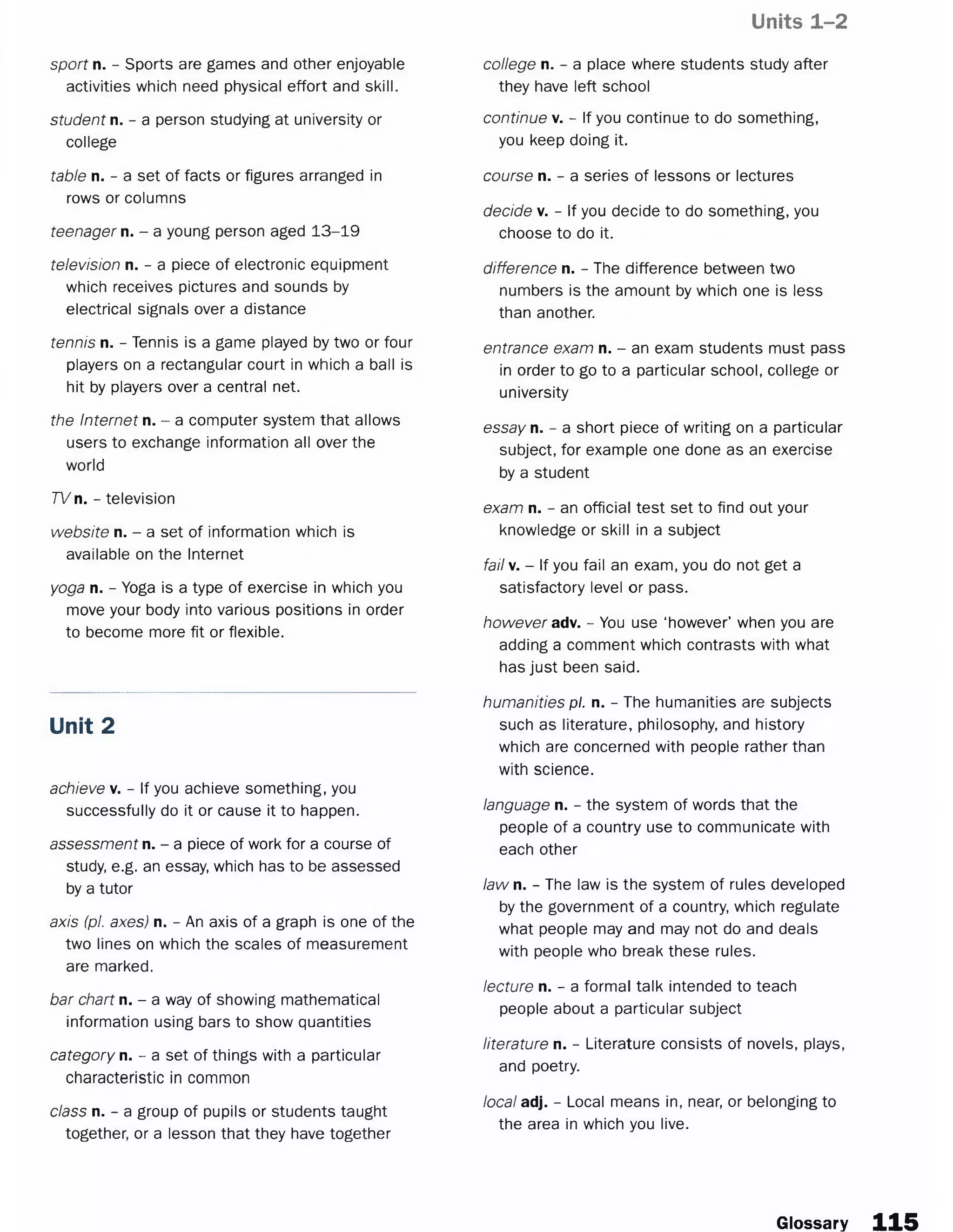 Units 1-2
sport n. - Sports are games and other enjoyable
activities which need physical effort and skill.
student n. - a person studying at university or
college
table n. - a set of facts or figures arranged in
rows or columns
teenager n. - a young person aged 13-19
television n. - a piece of electronic equipment
which receives pictures and sounds by
electrical signals over a distance
tennis n. - Tennis is a game played by two or four
players on a rectangular court in which a ball is
hit by players over a central net.
the Internet n. - a computer system that allows
users to exchange information all over the
world
TV n. - television
website n. - a set of information which is
available on the Internet
yoga n. - Yoga is a type of exercise in which you
move your body into various positions in order
to become more fit or flexible.
Unit 2
achieve v. - If you achieve something, you
successfully do it or cause it to happen.
assessment n. - a piece of work for a course of
study, e.g. an essay, which has to be assessed
by a tutor
axis (pi. axes) n. - An axis of a graph is one of the
two lines on which the scales of measurement
are marked.
bar chart n. - a way of showing mathematical
information using bars to show quantities
category n. - a set of things with a particular
characteristic in common
class n. - a group of pupils or students taught
together, or a lesson that they have together
college n. - a place where students study after
they have left school
continue v. - If you continue to do something,
you keep doing it.
course n. - a series of lessons or lectures
decide v. - If you decide to do something, you
choose to do it.
difference n. - The difference between two
numbers is the amount by which one is less
than another.
entrance exam n. - an exam students must pass
in order to go to a particular school, college or
university
essay n. - a short piece of writing on a particular
subject, for example one done as an exercise
by a student
exam n. - an official test set to find out your
knowledge or skill in a subject
fail v. - If you fail an exam, you do not get a
satisfactory level or pass.
however adv. - You use ‘however’ when you are
adding a comment which contrasts with what
has just been said.
humanities pi. n. - The humanities are subjects
such as literature, philosophy, and history
which are concerned with people rather than
with science.
language n. - the system of words that the
people of a country use to communicate with
each other
law n. - The law is the system of rules developed
by the government of a country, which regulate
what people may and may not do and deals
with people who break these rules.
lecture n. - a formal talk intended to teach
people about a particular subject
literature n. - Literature consists of novels, plays,
and poetry.
local adj. - Local means in, near, or belonging to
the area in which you live.
Glossary 115
 
