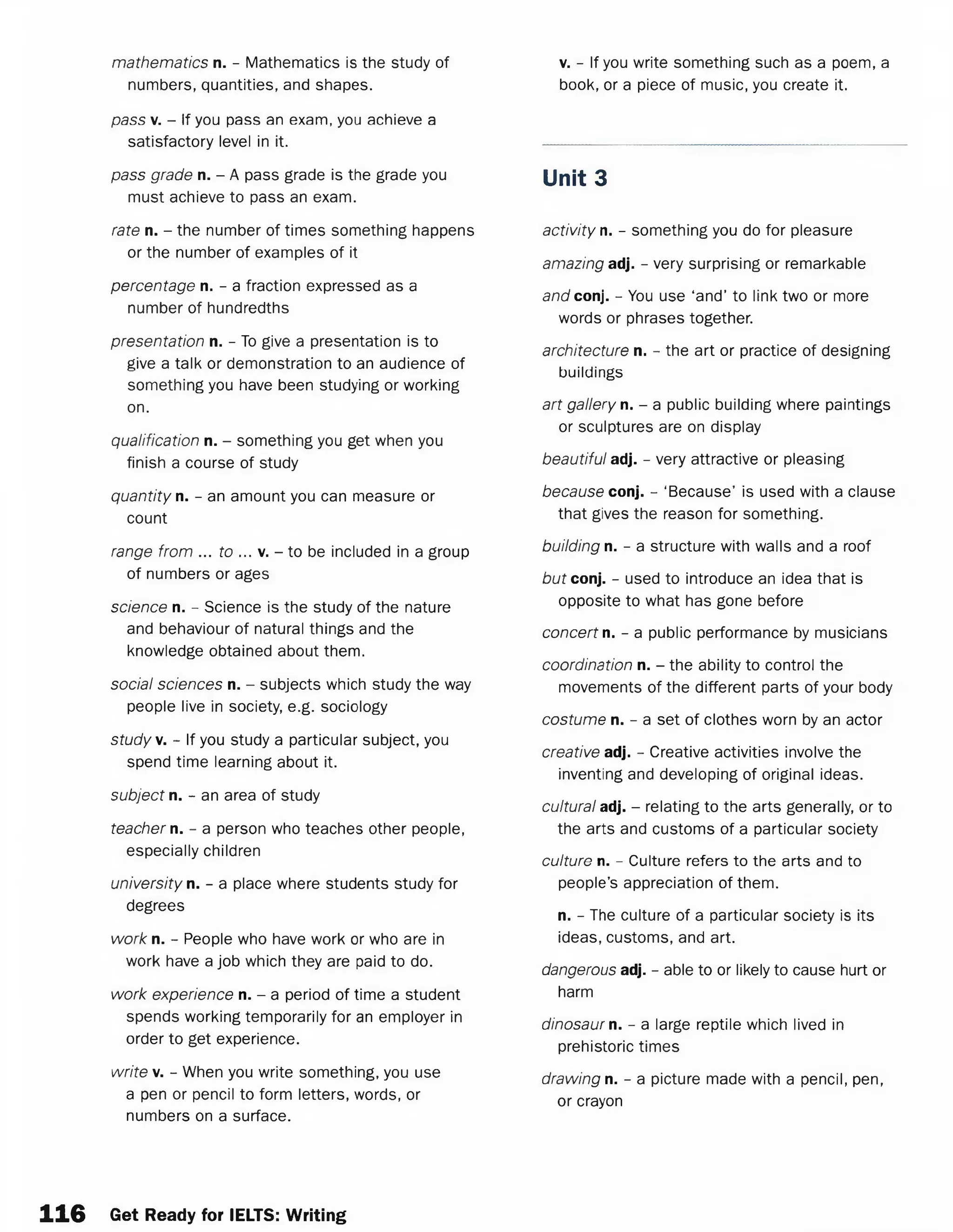 mathematics n. - Mathematics is the study of
numbers, quantities, and shapes.
pass v. - If you pass an exam, you achieve a
satisfactory level in it.
pass grade n. - A pass grade is the grade you
must achieve to pass an exam.
rate n. - the number of times something happens
or the number of examples of it
percentage n. - a fraction expressed as a
number of hundredths
presentation n. - To give a presentation is to
give a talk or demonstration to an audience of
something you have been studying or working
on.
qualification n. - something you get when you
finish a course of study
quantity n. - an amount you can measure or
count
range from ... to ... v. - to be included in a group
of numbers or ages
science n. - Science is the study of the nature
and behaviour of natural things and the
knowledge obtained about them.
social sciences n. - subjects which study the way
people live in society, e.g. sociology
study v. - If you study a particular subject, you
spend time learning about it.
subject n. - an area of study
teacher n. - a person who teaches other people,
especially children
university n. - a place where students study for
degrees
work n. - People who have work or who are in
work have a job which they are paid to do.
work experience n. - a period of time a student
spends working temporarily for an employer in
order to get experience.
write v. - When you write something, you use
a pen or pencil to form letters, words, or
numbers on a surface.
v. - If you write something such as a poem, a
book, or a piece of music, you create it.
Unit 3
activity n. - something you do for pleasure
amazing adj. - very surprising or remarkable
and conj. - You use ‘and’ to link two or more
words or phrases together.
architecture n. - the art or practice of designing
buildings
art gallery n. - a public building where paintings
or sculptures are on display
beautiful adj. - very attractive or pleasing
because conj. - ‘Because’ is used with a clause
that gives the reason for something.
building n. - a structure with walls and a roof
but conj. - used to introduce an idea that is
opposite to what has gone before
concert n. - a public performance by musicians
coordination n. - the ability to control the
movements of the different parts of your body
costume n. - a set of clothes worn by an actor
creative adj. - Creative activities involve the
inventing and developing of original ideas.
cultural adj. - relating to the arts generally, or to
the arts and customs of a particular society
culture n. - Culture refers to the arts and to
people’s appreciation of them.
n. - The culture of a particular society is its
ideas, customs, and art.
dangerous adj. - able to or likely to cause hurt or
harm
dinosaur n. - a large reptile which lived in
prehistoric times
drawing n. - a picture made with a pencil, pen,
or crayon
116 Get Ready for IELTS: Writing
 