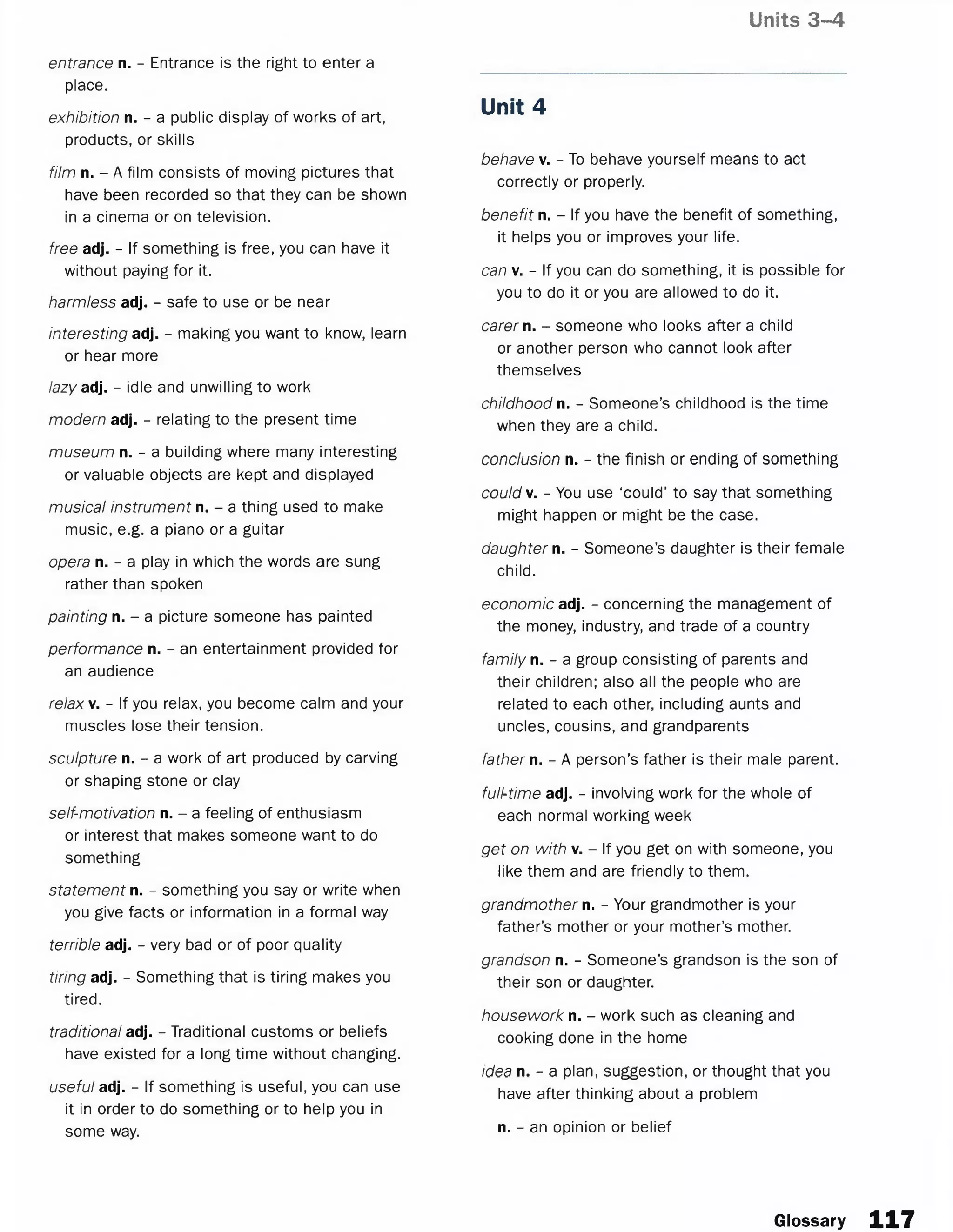 Units 3-4
entrance n. - Entrance is the right to enter a
place.
exhibition n. - a public display of works of art,
products, or skills
film n. - A film consists of moving pictures that
have been recorded so that they can be shown
in a cinema or on television.
free adj. - If something is free, you can have it
without paying for it.
harmless adj. - safe to use or be near
interesting adj. - making you want to know, learn
or hear more
lazy adj. - idle and unwilling to work
modern adj. - relating to the present time
museum n. - a building where many interesting
or valuable objects are kept and displayed
musical instrument n. - a thing used to make
music, e.g. a piano or a guitar
opera n. - a play in which the words are sung
rather than spoken
painting n. - a picture someone has painted
performance n. - an entertainment provided for
an audience
relax v. - If you relax, you become calm and your
muscles lose their tension.
sculpture n. - a work of art produced by carving
or shaping stone or clay
self-motivation n. - a feeling of enthusiasm
or interest that makes someone want to do
something
statement n. - something you say or write when
you give facts or information in a formal way
terrible adj. - very bad or of poor quality
tiring adj. - Something that is tiring makes you
tired.
traditional adj. - Traditional customs or beliefs
have existed for a long time without changing.
useful adj. - If something is useful, you can use
it in order to do something or to help you in
some way.
Unit 4
behave v. - To behave yourself means to act
correctly or properly.
benefit n. - If you have the benefit of something,
it helps you or improves your life.
can v. - If you can do something, it is possible for
you to do it or you are allowed to do it.
carer n. - someone who looks after a child
or another person who cannot look after
themselves
childhood n. - Someone’s childhood is the time
when they are a child.
conclusion n. - the finish or ending of something
could v. - You use ‘could’ to say that something
might happen or might be the case.
daughter n. - Someone’s daughter is their female
child.
economic adj. - concerning the management of
the money, industry, and trade of a country
family n. - a group consisting of parents and
their children; also all the people who are
related to each other, including aunts and
uncles, cousins, and grandparents
father n. - A person’s father is their male parent.
full-time adj. - involving work for the whole of
each normal working week
get on with v. - If you get on with someone, you
like them and are friendly to them.
grandmother n. - Your grandmother is your
father’s mother or your mother’s mother.
grandson n. - Someone’s grandson is the son of
their son or daughter.
housework n. - work such as cleaning and
cooking done in the home
idea n. - a plan, suggestion, or thought that you
have after thinking about a problem
n. - an opinion or belief
Glossary 117
 