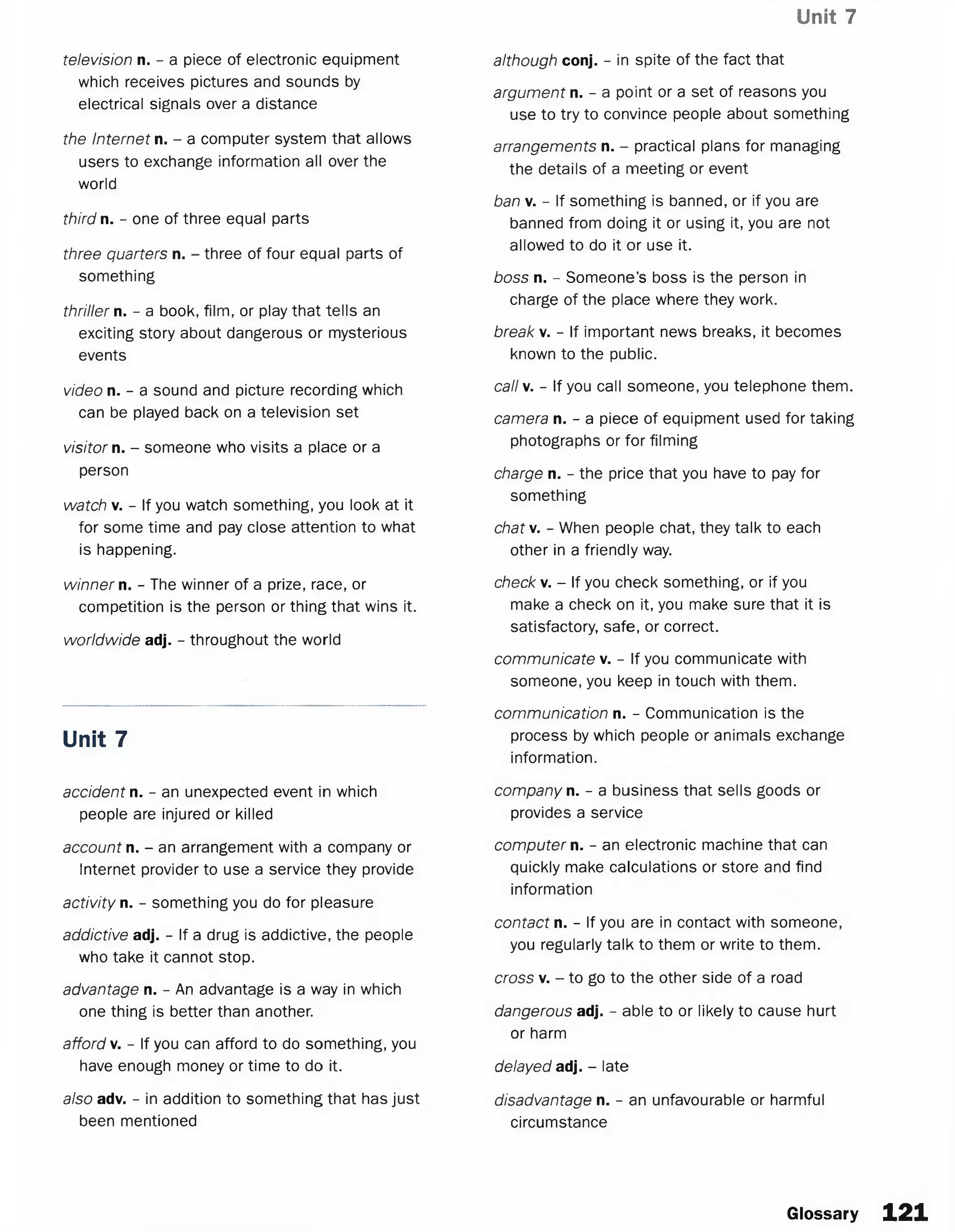 Unit 7
television n. - a piece of electronic equipment
which receives pictures and sounds by
electrical signals over a distance
the Internet n. - a computer system that allows
users to exchange information all over the
world
third n. - one of three equal parts
three quarters n. - three of four equal parts of
something
thriller n. - a book, film, or play that tells an
exciting story about dangerous or mysterious
events
video n. - a sound and picture recording which
can be played back on a television set
visitor n. - someone who visits a place or a
person
watch v. - If you watch something, you look at it
for some time and pay close attention to what
is happening.
winner n. - The winner of a prize, race, or
competition is the person or thing that wins it.
worldwide adj. - throughout the world
Unit 7
accident n. - an unexpected event in which
people are injured or killed
account n. - an arrangement with a company or
Internet provider to use a service they provide
activity n. - something you do for pleasure
addictive adj. - If a drug is addictive, the people
who take it cannot stop.
advantage n. - An advantage is a way in which
one thing is better than another.
afford v. - If you can afford to do something, you
have enough money or time to do it.
also adv. - in addition to something that has just
been mentioned
argument n. - a point or a set of reasons you
use to try to convince people about something
arrangements n. - practical plans for managing
the details of a meeting or event
ban v. - If something is banned, or if you are
banned from doing it or using it, you are not
allowed to do it or use it.
boss n. - Someone’s boss is the person in
charge of the place where they work.
break v. - If important news breaks, it becomes
known to the public.
call v. - If you call someone, you telephone them.
camera n. - a piece of equipment used for taking
photographs or for filming
charge n. - the price that you have to pay for
something
chat v. - When people chat, they talk to each
other in a friendly way.
check v. - If you check something, or if you
make a check on it, you make sure that it is
satisfactory, safe, or correct.
communicate v. - If you communicate with
someone, you keep in touch with them.
communication n. - Communication is the
process by which people or animals exchange
information.
company n. - a business that sells goods or
provides a service
computer n. - an electronic machine that can
quickly make calculations or store and find
information
contact n. - If you are in contact with someone,
you regularly talk to them or write to them.
cross v. - to go to the other side of a road
dangerous adj. - able to or likely to cause hurt
or harm
delayed adj. - late
disadvantage n. - an unfavourable or harmful
circumstance
although conj. - in spite of the fact that
Glossary 121
 
