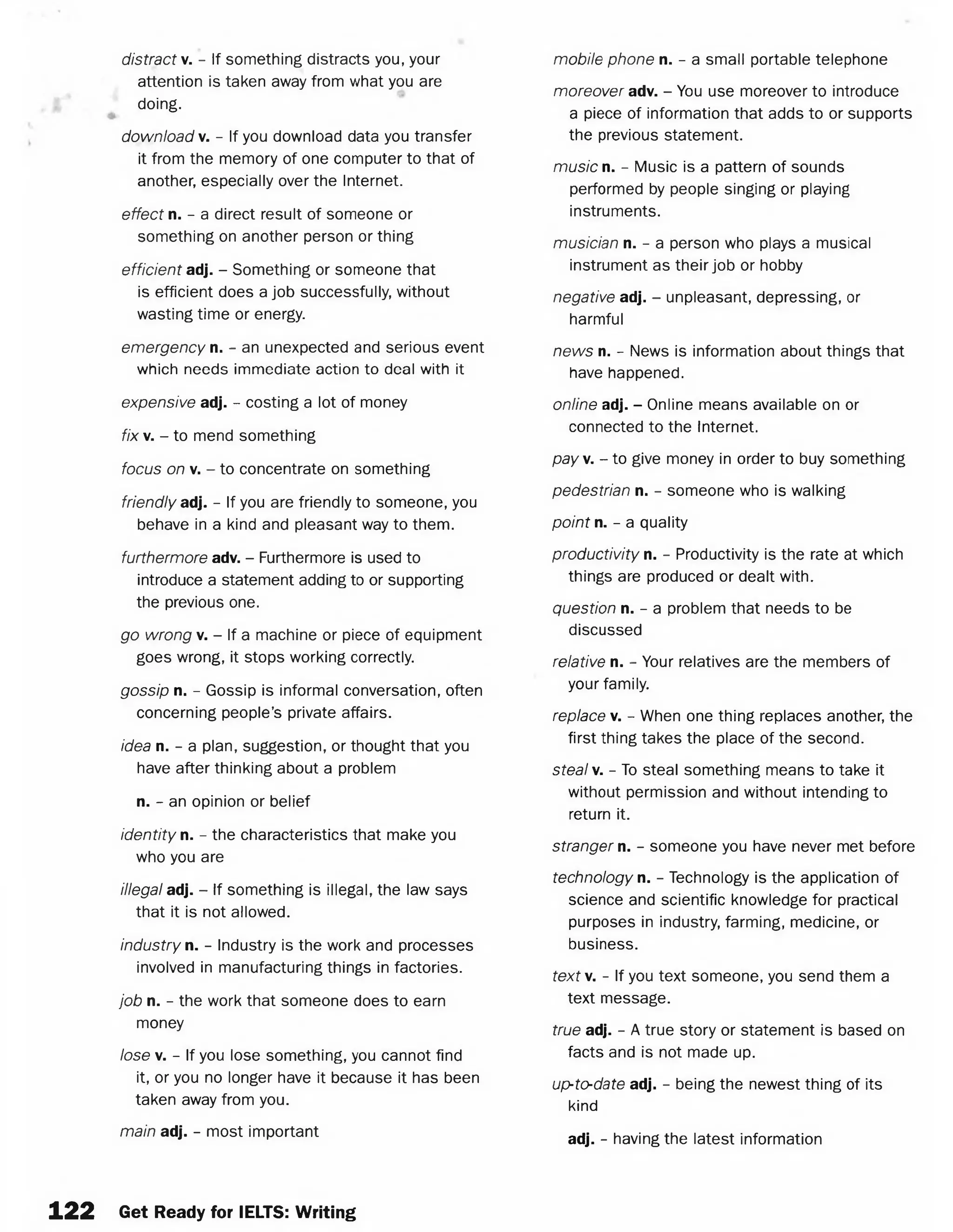 distract v. - If something distracts you, your
attention is taken away from what you are
doing.
download v. - If you download data you transfer
it from the memory of one computer to that of
another, especially over the Internet.
effect n. - a direct result of someone or
something on another person or thing
efficient adj. - Something or someone that
is efficient does a job successfully, without
wasting time or energy.
emergency n. - an unexpected and serious event
which needs immediate action to deal with it
expensive adj. - costing a lot of money
fix v. - to mend something
focus on v. - to concentrate on something
friendly adj. - If you are friendly to someone, you
behave in a kind and pleasant way to them.
furthermore adv. - Furthermore is used to
introduce a statement adding to or supporting
the previous one.
go wrong v. - If a machine or piece of equipment
goes wrong, it stops working correctly.
gossip n. - Gossip is informal conversation, often
concerning people’s private affairs.
idea n. - a plan, suggestion, or thought that you
have after thinking about a problem
n. - an opinion or belief
identity n. - the characteristics that make you
who you are
illegal adj. - If something is illegal, the law says
that it is not allowed.
industry n. - Industry is the work and processes
involved in manufacturing things in factories.
job n. - the work that someone does to earn
money
lose v. - If you lose something, you cannot find
it, or you no longer have it because it has been
taken away from you.
main adj. - most important
mobile phone n. - a small portable telephone
moreover adv. - You use moreover to introduce
a piece of information that adds to or supports
the previous statement.
music n. - Music is a pattern of sounds
performed by people singing or playing
instruments.
musician n. - a person who plays a musical
instrument as their job or hobby
negative adj. - unpleasant, depressing, or
harmful
news n. - News is information about things that
have happened.
online adj. - Online means available on or
connected to the Internet.
pay. - to give money in order to buy something
pedestrian n. - someone who is walking
point n. - a quality
productivity n. - Productivity is the rate at which
things are produced or dealt with.
question n. - a problem that needs to be
discussed
relative n. - Your relatives are the members of
your family.
replace v. - When one thing replaces another, the
first thing takes the place of the second.
steal v. - To steal something means to take it
without permission and without intending to
return it.
stranger n. - someone you have never met before
technology n. - Technology is the application of
science and scientific knowledge for practical
purposes in industry, farming, medicine, or
business.
text. - If you text someone, you send them a
text message.
true adj. - A true story or statement is based on
facts and is not made up.
up-to-date adj. - being the newest thing of its
kind
adj. - having the latest information
122 Get Ready for IELTS: Writing
 