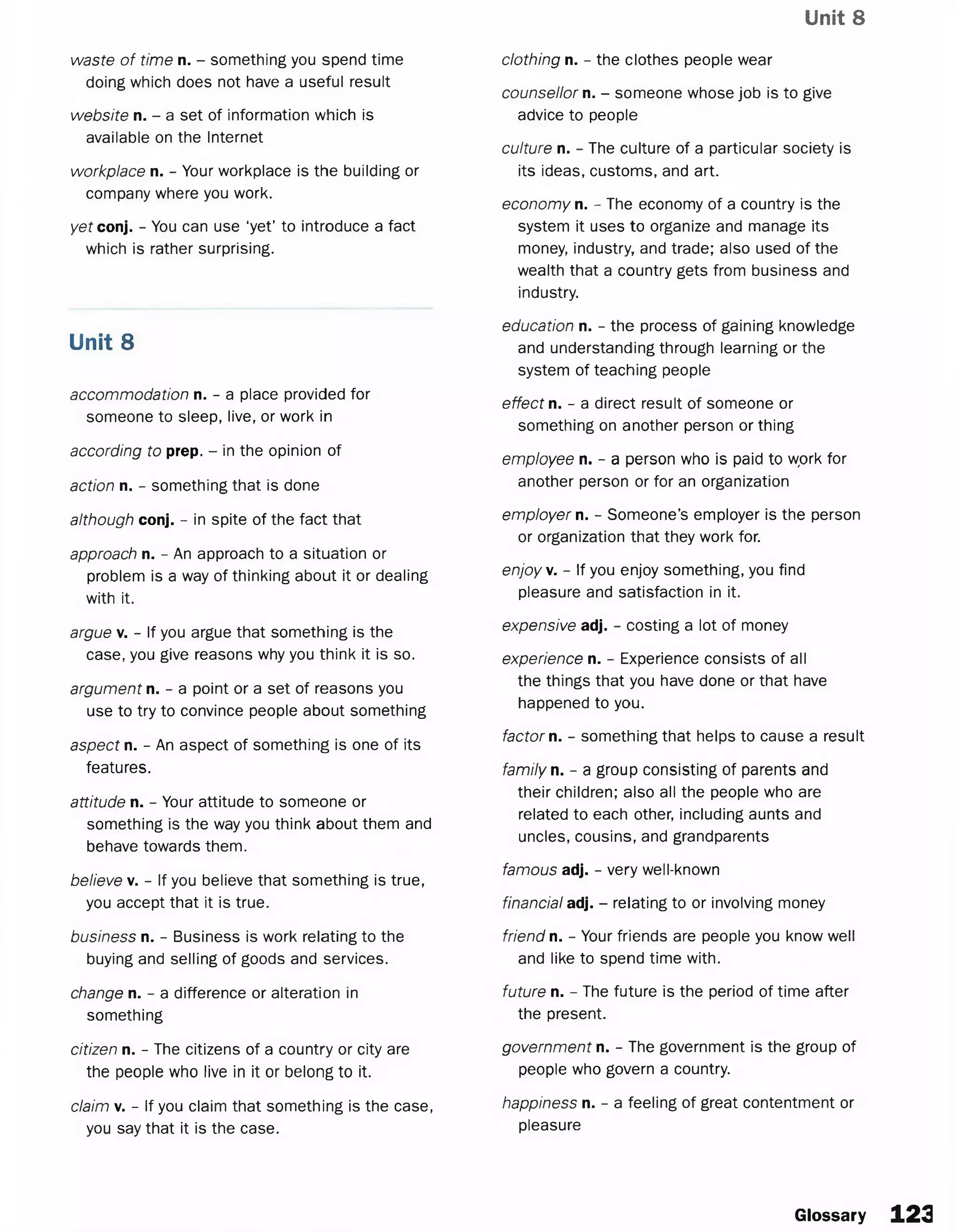 Unit 8
waste of time n. - something you spend time
doing which does not have a useful result
website n. - a set of information which is
available on the Internet
workplace n. - Your workplace is the building or
company where you work.
yet conj. - You can use ‘yet’ to introduce a fact
which is rather surprising.
Unit 8
accommodation n. - a place provided for
someone to sleep, live, or work in
according to prep. - in the opinion of
action n. - something that is done
although conj. - in spite of the fact that
approach n. - An approach to a situation or
problem is a way of thinking about it or dealing
with it.
argue v. - If you argue that something is the
case, you give reasons why you think it is so.
argument n. - a point or a set of reasons you
use to try to convince people about something
aspect n. - An aspect of something is one of its
features.
attitude n. - Your attitude to someone or
something is the way you think about them and
behave towards them.
believe v. - If you believe that something is true,
you accept that it is true.
business n. - Business is work relating to the
buying and selling of goods and services.
change n. - a difference or alteration in
something
citizen n. - The citizens of a country or city are
the people who live in it or belong to it.
claim v. - If you claim that something is the case,
you say that it is the case.
clothing n. - the clothes people wear
counsellor n. - someone whose job is to give
advice to people
culture n. - The culture of a particular society is
its ideas, customs, and art.
economy n. - The economy of a country is the
system it uses to organize and manage its
money, industry, and trade; also used of the
wealth that a country gets from business and
industry.
education n. - the process of gaining knowledge
and understanding through learning or the
system of teaching people
effect n. - a direct result of someone or
something on another person or thing
employee n. - a person who is paid to wprk for
another person or for an organization
employer n. - Someone’s employer is the person
or organization that they work for.
enjoy v. - If you enjoy something, you find
pleasure and satisfaction in it.
expensive adj. - costing a lot of money
experience n. - Experience consists of all
the things that you have done or that have
happened to you.
factor n. - something that helps to cause a result
family n. - a group consisting of parents and
their children; also all the people who are
related to each other, including aunts and
uncles, cousins, and grandparents
famous adj. - very well-known
financial adj. - relating to or involving money
friend n. - Your friends are people you know well
and like to spend time with.
future n. - The future is the period of time after
the present.
government n. - The government is the group of
people who govern a country.
happiness n. - a feeling of great contentment or
pleasure
Glossary 1 2 3
 