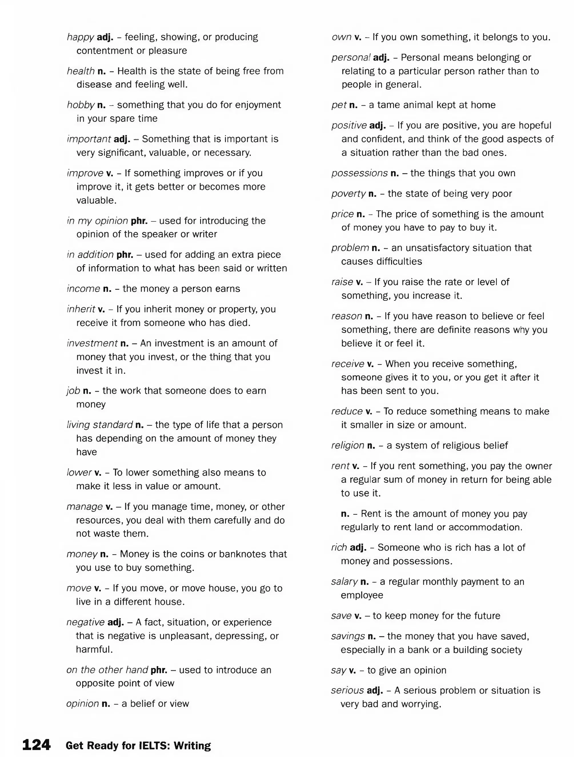 happy adj. - feeling, showing, or producing
contentment or pleasure
health n. - Health is the state of being free from
disease and feeling well.
hobby n. - something that you do for enjoyment
in your spare time
important adj. - Something that is important is
very significant, valuable, or necessary.
improve v. - If something improves or if you
improve it, it gets better or becomes more
valuable.
in my opinion phr. - used for introducing the
opinion of the speaker or writer
in addition phr. - used for adding an extra piece
of information to what has been said or written
income n. - the money a person earns
inherit v. - If you inherit money or property, you
receive it from someone who has died.
investment n. - An investment is an amount of
money that you invest, or the thing that you
invest it in.
job n. - the work that someone does to earn
money
living standard n. - the type of life that a person
has depending on the amount of money they
have
lower v. - To lower something also means to
make it less in value or amount.
manage v. - If you manage time, money, or other
resources, you deal with them carefully and do
not waste them.
money n. - Money is the coins or banknotes that
you use to buy something.
move v. - If you move, or move house, you go to
live in a different house.
negative adj. - A fact, situation, or experience
that is negative is unpleasant, depressing, or
harmful.
on the other hand phr. - used to introduce an
opposite point of view
opinion n. - a belief or view
own v. - If you own something, it belongs to you.
persona! adj. - Personal means belonging or
relating to a particular person rather than to
people in general.
pet n. - a tame animal kept at home
positive adj. - If you are positive, you are hopeful
and confident, and think of the good aspects of
a situation rather than the bad ones.
possessions n. - the things that you own
poverty n. - the state of being very poor
price n. - The price of something is the amount
of money you have to pay to buy it.
problem n. - an unsatisfactory situation that
causes difficulties
raise v. - If you raise the rate or level of
something, you increase it.
reason n. - If you have reason to believe or feel
something, there are definite reasons why you
believe it or feel it.
receive v. - When you receive something,
someone gives it to you, or you get it after it
has been sent to you.
reduce v. - To reduce something means to make
it smaller in size or amount.
religion n. - a system of religious belief
rent v. - If you rent something, you pay the owner
a regular sum of money in return for being able
to use it.
n. - Rent is the amount of money you pay
regularly to rent land or accommodation.
rich adj. - Someone who is rich has a lot of
money and possessions.
salary n. - a regular monthly payment to an
employee
save v. - to keep money for the future
savings n. - the money that you have saved,
especially in a bank or a building society
say. - to give an opinion
serious adj. - A serious problem or situation is
very bad and worrying.
1 2 4 Get Ready for IELTS: Writing
 
