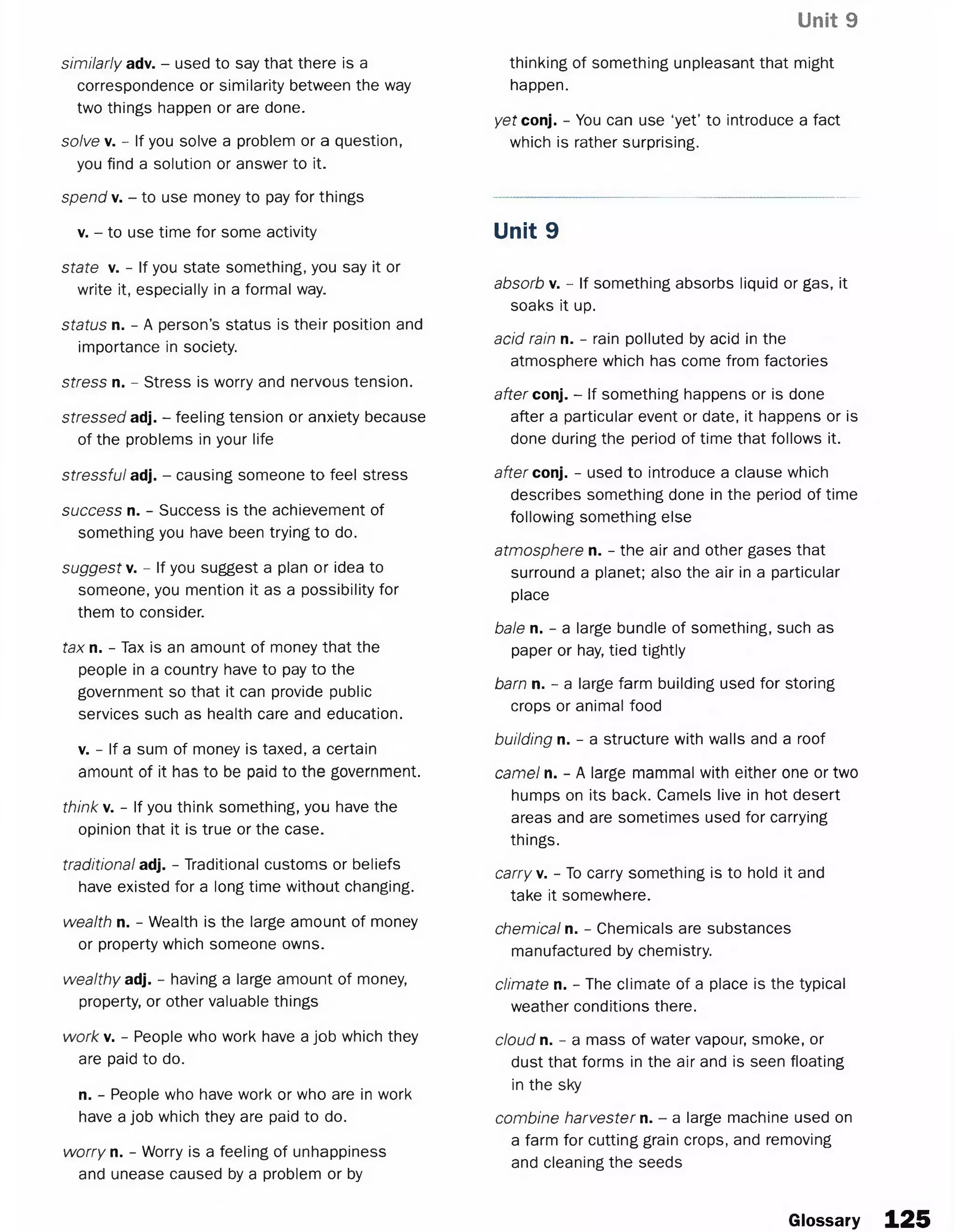 Unit 9
similarly adv. - used to say that there is a
correspondence or similarity between the way
two things happen or are done.
solve v. - If you solve a problem or a question,
you find a solution or answer to it.
spend v. - to use money to pay for things
v. - to use time for some activity
state v. - If you state something, you say it or
write it, especially in a formal way.
status n. - A person’s status is their position and
importance in society.
stress n. - Stress is worry and nervous tension.
stressed adj. - feeling tension or anxiety because
of the problems in your life
stressful adj. - causing someone to feel stress
success n. - Success is the achievement of
something you have been trying to do.
suggest v. - If you suggest a plan or idea to
someone, you mention it as a possibility for
them to consider.
tax n. - Tax is an amount of money that the
people in a country have to pay to the
government so that it can provide public
services such as health care and education.
v. - If a sum of money is taxed, a certain
amount of it has to be paid to the government.
think v. - If you think something, you have the
opinion that it is true or the case.
traditional ad]. - Traditional customs or beliefs
have existed for a long time without changing.
wealth n. - Wealth is the large amount of money
or property which someone owns.
wealthy ad]. - having a large amount of money,
property, or other valuable things
work v. - People who work have a job which they
are paid to do.
n. - People who have work or who are in work
have a job which they are paid to do.
worry n. - Worry is a feeling of unhappiness
and unease caused by a problem or by
thinking of something unpleasant that might
happen.
yet conj. - You can use ‘yet’ to introduce a fact
which is rather surprising.
Unit 9
absorb v. - If something absorbs liquid or gas, it
soaks it up.
acid rain n. - rain polluted by acid in the
atmosphere which has come from factories
after conj. - If something happens or is done
after a particular event or date, it happens or is
done during the period of time that follows it.
after conj. - used to introduce a clause which
describes something done in the period of time
following something else
atmosphere n. - the air and other gases that
surround a planet; also the air in a particular
place
bale n. - a large bundle of something, such as
paper or hay, tied tightly
barn n. - a large farm building used for storing
crops or animal food
building n. - a structure with walls and a roof
camel n. - A large mammal with either one or two
humps on its back. Camels live in hot desert
areas and are sometimes used for carrying
things.
carry v. - To carry something is to hold it and
take it somewhere.
chemical n. - Chemicals are substances
manufactured by chemistry.
climate n. - The climate of a place is the typical
weather conditions there.
cloud n. - a mass of water vapour, smoke, or
dust that forms in the air and is seen floating
in the sky
combine harvester n. - a large machine used on
a farm for cutting grain crops, and removing
and cleaning the seeds
Glossary 125
 