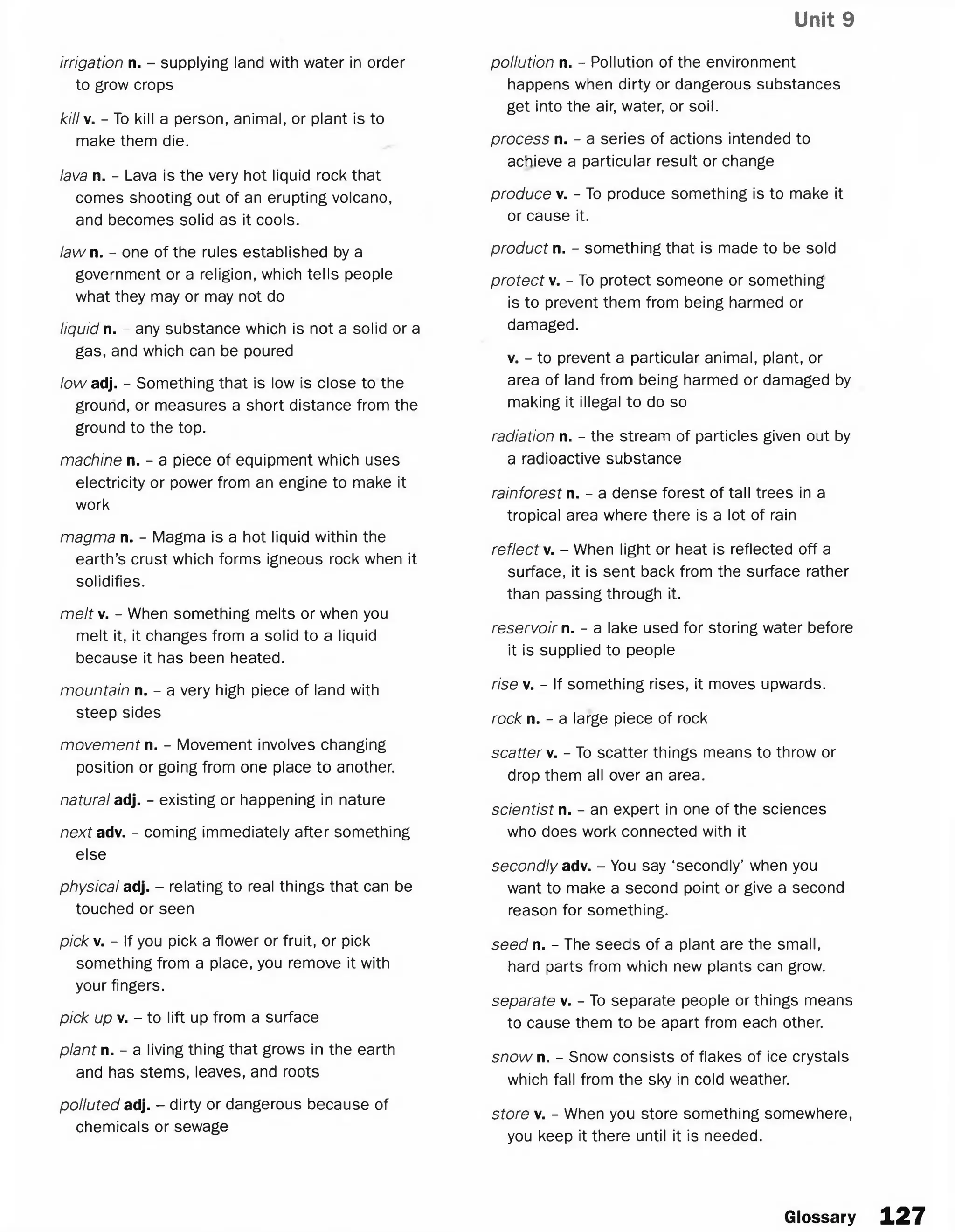 Unit 9
irrigation n. - supplying land with water in order
to grow crops
killv. - To kill a person, animal, or plant is to
make them die.
lava n. - Lava is the very hot liquid rock that
comes shooting out of an erupting volcano,
and becomes solid as it cools.
law n. - one of the rules established by a
government or a religion, which tells people
what they may or may not do
liquid n. - any substance which is not a solid or a
gas, and which can be poured
low adj. - Something that is low is close to the
ground, or measures a short distance from the
ground to the top.
machine n. - a piece of equipment which uses
electricity or power from an engine to make it
work
magma n. - Magma is a hot liquid within the
earth’s crust which forms igneous rock when it
solidifies.
m e/fv. - When something melts or when you
melt it, it changes from a solid to a liquid
because it has been heated.
mountain n. - a very high piece of land with
steep sides
movement n. - Movement involves changing
position or going from one place to another.
natural adj. - existing or happening in nature
next adv. - coming immediately after something
else
physical adj. - relating to real things that can be
touched or seen
pick v. - If you pick a flower or fruit, or pick
something from a place, you remove it with
your fingers.
pick up v. - to lift up from a surface
plant n. - a living thing that grows in the earth
and has stems, leaves, and roots
polluted adj. - dirty or dangerous because of
chemicals or sewage
pollution n. - Pollution of the environment
happens when dirty or dangerous substances
get into the air, water, or soil.
process n. - a series of actions intended to
achieve a particular result or change
produce v. - To produce something is to make it
or cause it.
product n. - something that is made to be sold
protect v. - To protect someone or something
is to prevent them from being harmed or
damaged.
v. - to prevent a particular animal, plant, or
area of land from being harmed or damaged by
making it illegal to do so
radiation n. - the stream of particles given out by
a radioactive substance
rainforest n. - a dense forest of tall trees in a
tropical area where there is a lot of rain
reflect v. - When light or heat is reflected off a
surface, it is sent back from the surface rather
than passing through it.
reservoir n. - a lake used for storing water before
it is supplied to people
rise v. - If something rises, it moves upwards.
rock n. - a large piece of rock
scatter v. - To scatter things means to throw or
drop them all over an area.
scientist n. - an expert in one of the sciences
who does work connected with it
secondly adv. - You say ‘secondly’ when you
want to make a second point or give a second
reason for something.
seed n. - The seeds of a plant are the small,
hard parts from which new plants can grow.
separate v. - To separate people or things means
to cause them to be apart from each other.
snow n. - Snow consists of flakes of ice crystals
which fall from the sky in cold weather.
store v. - When you store something somewhere,
you keep it there until it is needed.
Glossary 127
 
