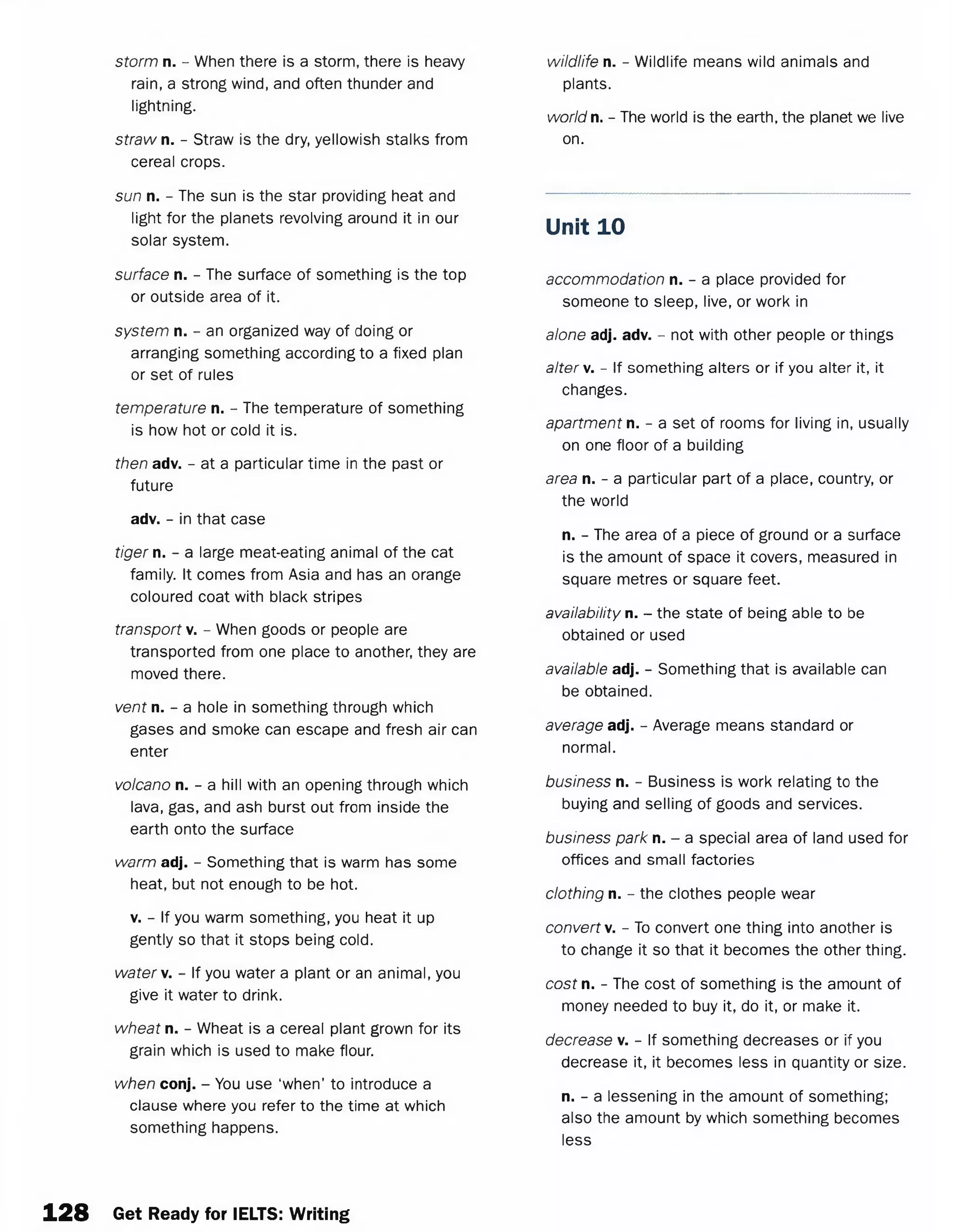 storm n. - When there is a storm, there is heavy
rain, a strong wind, and often thunder and
lightning.
straw n. - Straw is the dry, yellowish stalks from
cereal crops.
sun n. - The sun is the star providing heat and
light for the planets revolving around it in our
solar system.
surface n. - The surface of something is the top
or outside area of it.
system n. - an organized way of doing or
arranging something according to a fixed plan
or set of rules
temperature n. - The temperature of something
is how hot or cold it is.
then adv. - at a particular time in the past or
future
adv. - in that case
tiger n. - a large meat-eating animal of the cat
family. It comes from Asia and has an orange
coloured coat with black stripes
transport v. - When goods or people are
transported from one place to another, they are
moved there.
vent n. - a hole in something through which
gases and smoke can escape and fresh air can
enter
volcano n. - a hill with an opening through which
lava, gas, and ash burst out from inside the
earth onto the surface
warm adj. - Something that is warm has some
heat, but not enough to be hot.
v. - If you warm something, you heat it up
gently so that it stops being cold.
watery. - If you water a plant or an animal, you
give it water to drink.
wheat n. - Wheat is a cereal plant grown for its
grain which is used to make flour.
when conj. - You use ‘when’ to introduce a
clause where you refer to the time at which
something happens.
wildlife n. - Wildlife means wild animals and
plants.
world n. - The world is the earth, the planet we live
on.
Unit 10
accommodation n. - a place provided for
someone to sleep, live, or work in
alone adj. adv. - not with other people or things
alter v. - If something alters or if you alter it, it
changes.
apartment n. - a set of rooms for living in, usually
on one floor of a building
area n. - a particular part of a place, country, or
the world
n. - The area of a piece of ground or a surface
is the amount of space it covers, measured in
square metres or square feet.
availability n. - the state of being able to be
obtained or used
available adj. - Something that is available can
be obtained.
average adj. - Average means standard or
normal.
business n. - Business is work relating to the
buying and selling of goods and services.
business park n. - a special area of land used for
offices and small factories
clothing n. - the clothes people wear
convert v. - To convert one thing into another is
to change it so that it becomes the other thing.
cost n. - The cost of something is the amount of
money needed to buy it, do it, or make it.
decrease v. - If something decreases or if you
decrease it, it becomes less in quantity or size.
n. - a lessening in the amount of something;
also the amount by which something becomes
less
128 Get Ready for IELTS: Writing
 