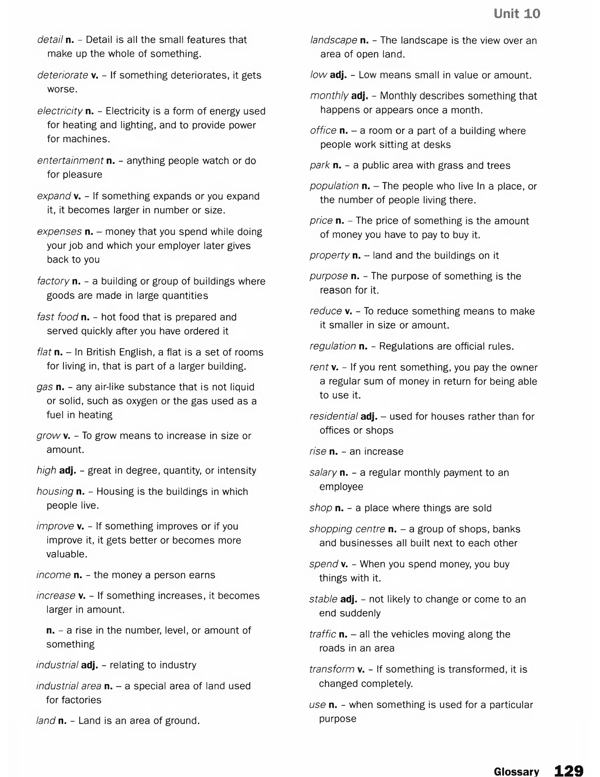 Unit 10
detail n. - Detail is all the small features that
make up the whole of something.
deteriorate v. - If something deteriorates, it gets
worse.
electricity n. - Electricity is a form of energy used
for heating and lighting, and to provide power
for machines.
entertainment n. - anything people watch or do
for pleasure
expand v. - If something expands or you expand
it, it becomes larger in number or size.
expenses n. - money that you spend while doing
your job and which your employer later gives
back to you
factory n. - a building or group of buildings where
goods are made in large quantities
fast food n. - hot food that is prepared and
served quickly after you have ordered it
flat n. - In British English, a flat is a set of rooms
for living in, that is part of a larger building.
gas n. - any air-like substance that is not liquid
or solid, such as oxygen or the gas used as a
fuel in heating
growv. - To grow means to increase in size or
amount.
high adj. - great in degree, quantity, or intensity
housing n. - Housing is the buildings in which
people live.
improve v. - If something improves or if you
improve it, it gets better or becomes more
valuable.
income n. - the money a person earns
increase v. - If something increases, it becomes
larger in amount.
n. - a rise in the number, level, or amount of
something
industrial adj. - relating to industry
industrial area n. - a special area of land used
for factories
land n. - Land is an area of ground.
landscape n. - The landscape is the view over an
area of open land.
low adj. - Low means small in value or amount.
monthly adj. - Monthly describes something that
happens or appears once a month.
office n. - a room or a part of a building where
people work sitting at desks
park n. - a public area with grass and trees
population n. - The people who live In a place, or
the number of people living there.
price n. - The price of something is the amount
of money you have to pay to buy it.
property n. - land and the buildings on it
purpose n. - The purpose of something is the
reason for it.
reduce v. - To reduce something means to make
it smaller in size or amount.
regulation n. - Regulations are official rules.
rent. - If you rent something, you pay the owner
a regular sum of money in return for being able
to use it.
residential adj. - used for houses rather than for
offices or shops
rise n. - an increase
salary n. - a regular monthly payment to an
employee
shop n. - a place where things are sold
shopping centre n. - a group of shops, banks
and businesses all built next to each other
spend v. - When you spend money, you buy
things with it.
stable adj. - not likely to change or come to an
end suddenly
traffic n. - all the vehicles moving along the
roads in an area
transform v. - If something is transformed, it is
changed completely.
use n. - when something is used for a particular
purpose
Glossary 1 2 9
 