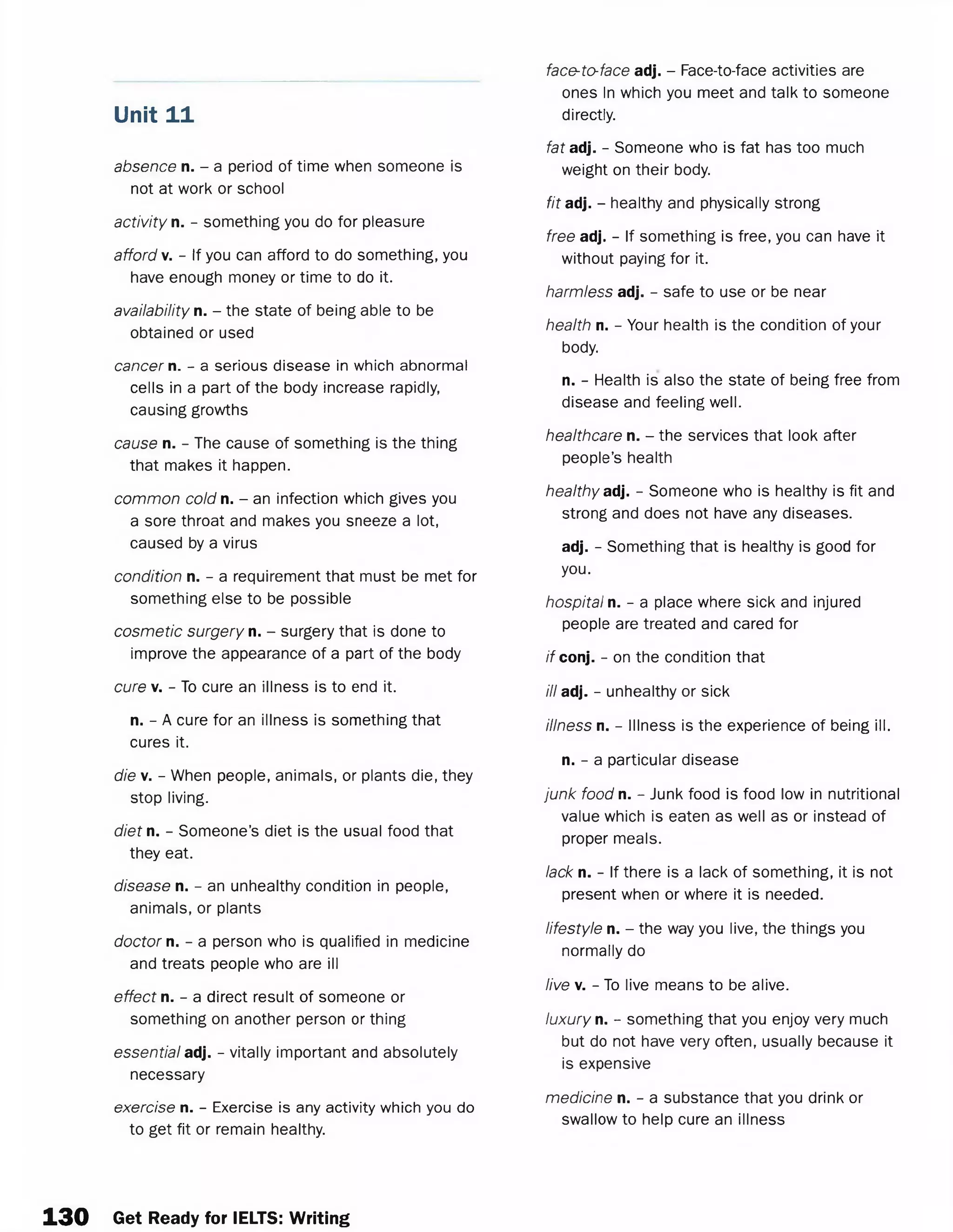 absence n. - a period of time when someone is
not at work or school
activity n. - something you do for pleasure
afford v. - If you can afford to do something, you
have enough money or time to do it.
availability n. - the state of being able to be
obtained or used
cancer n. - a serious disease in which abnormal
cells in a part of the body increase rapidly,
causing growths
cause n. - The cause of something is the thing
that makes it happen.
common cold n. - an infection which gives you
a sore throat and makes you sneeze a lot,
caused by a virus
condition n. - a requirement that must be met for
something else to be possible
cosmetic surgery n. - surgery that is done to
improve the appearance of a part of the body
cure v. - To cure an illness is to end it.
n. - A cure for an illness is something that
cures it.
die v. - When people, animals, or plants die, they
stop living.
diet n. - Someone’s diet is the usual food that
they eat.
disease n. - an unhealthy condition in people,
animals, or plants
doctor n. - a person who is qualified in medicine
and treats people who are ill
effect n. - a direct result of someone or
something on another person or thing
essential adj. - vitally important and absolutely
necessary
exercise n. - Exercise is any activity which you do
to get fit or remain healthy.
Unit 11
face-to-face adj. - Face-to-face activities are
ones In which you meet and talk to someone
directly.
fat adj. - Someone who is fat has too much
weight on their body.
fit adj. - healthy and physically strong
free adj. - If something is free, you can have it
without paying for it.
harmless adj. - safe to use or be near
health n. - Your health is the condition of your
body.
n. - Health is also the state of being free from
disease and feeling well.
healthcare n. - the services that look after
people’s health
healthy ad. - Someone who is healthy is fit and
strong and does not have any diseases.
adj. - Something that is healthy is good for
you.
hospital n. - a place where sick and injured
people are treated and cared for
if conj. - on the condition that
ill adj. - unhealthy or sick
illness n. - Illness is the experience of being ill.
n. - a particular disease
junk food n. - Junk food is food low in nutritional
value which is eaten as well as or instead of
proper meals.
lack n. - If there is a lack of something, it is not
present when or where it is needed.
lifestyle n. - the way you live, the things you
normally do
live v. - To live means to be alive.
luxury n. - something that you enjoy very much
but do not have very often, usually because it
is expensive
medicine n. - a substance that you drink or
swallow to help cure an illness
1 3 0 Get Ready for IELTS: Writing
 