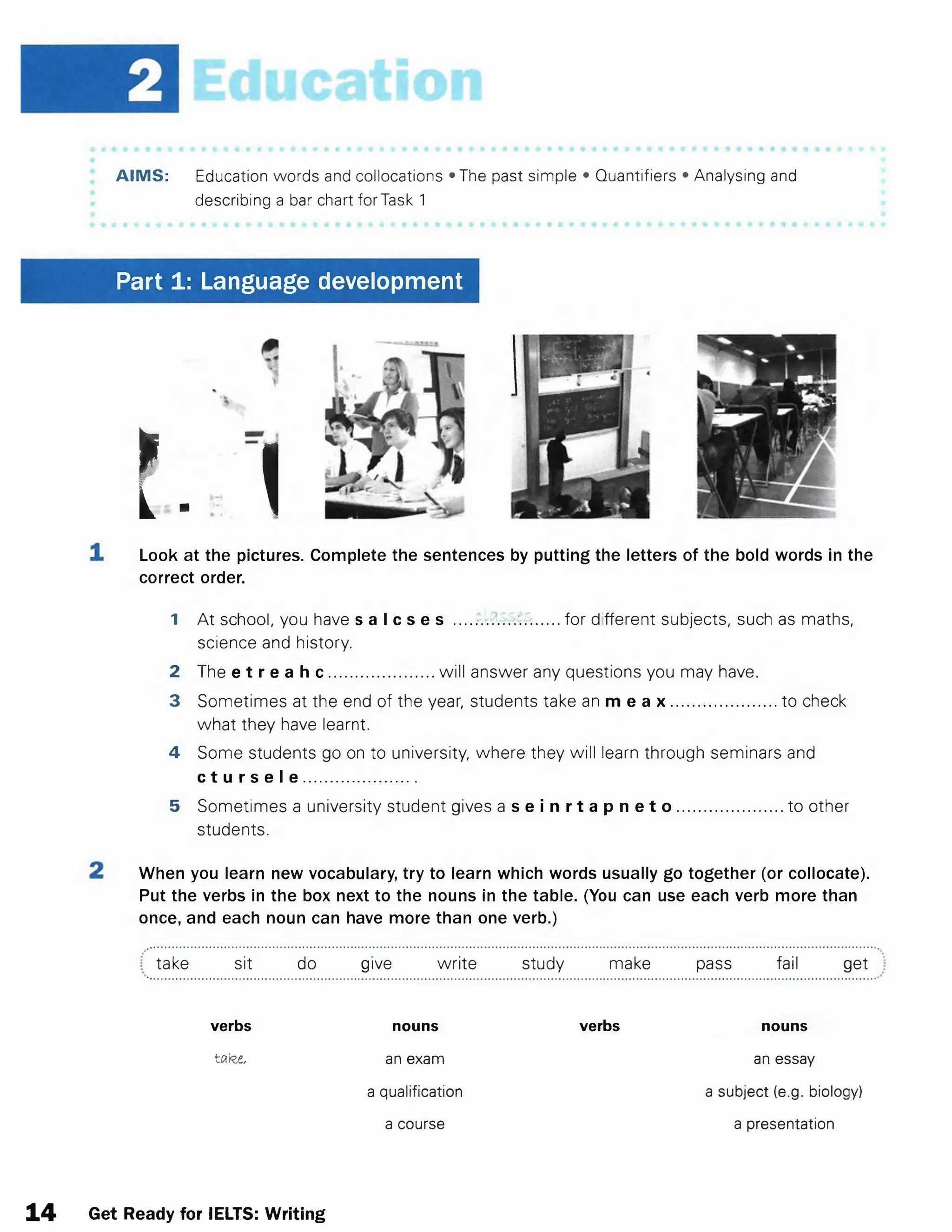 AIMS: Education words and collocations »The past simple • Quantifiers • Analysing and
describing a bar chart forTask 1
Part 1: Language development
I
L- Look at the pictures. Complete the sentences by putting the letters of the bold words in the
correct order.
1 At school, you have s a I c s e s .... for d fferent subjects, such as maths,
science and history.
2 The e t r e a h c .......................will answer any questions you may have.
3 Sometimes at the end of the year, students take an m e a x ......................... to check
what they have learnt.
4 Some students go on to university, where they will learn through seminars and
c t u r s e I e .......................
5 Sometimes a university student gives a s e i n r t a p n e t o .......................to other
students.
When you learn new vocabulary, try to learn which words usually go together (or collocate).
Put the verbs in the box next to the nouns in the table. (You can use each verb more than
once, and each noun can have more than one verb.)
take sit do give write study make pass fail get
verbs
tafee,
nouns
an exam
a qualification
a course
verbs nouns
an essay
a subject (e.g. biology)
a presentation
14 Get Ready for IELTS: Writing
 