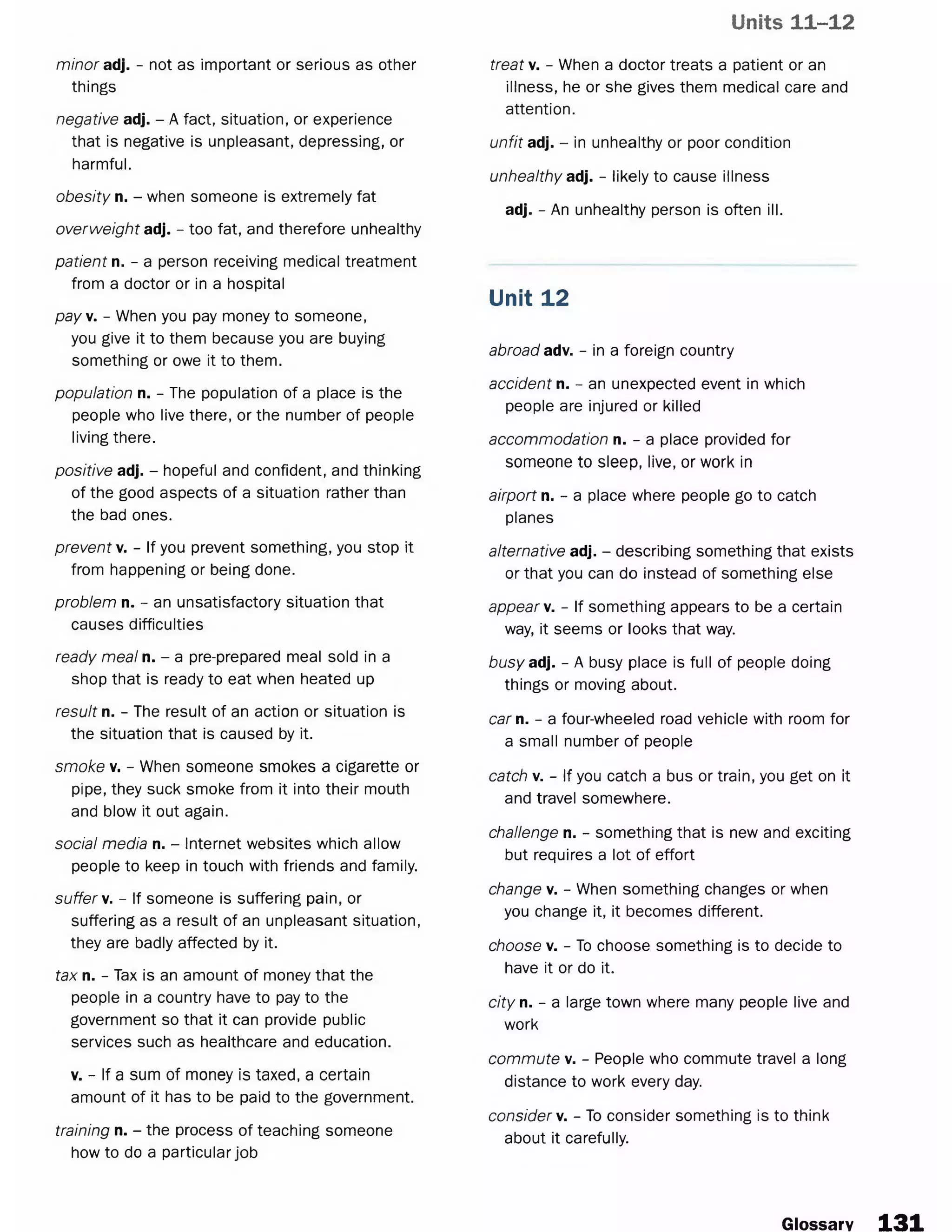 Units 11-12
minor adj. - not as important or serious as other
things
negative adj. - A fact, situation, or experience
that is negative is unpleasant, depressing, or
harmful.
obesity n. - when someone is extremely fat
overweight adj. - too fat, and therefore unhealthy
patient n. - a person receiving medical treatment
from a doctor or in a hospital
pay. - When you pay money to someone,
you give it to them because you are buying
something or owe it to them.
population n. - The population of a place is the
people who live there, or the number of people
living there.
positive adj. - hopeful and confident, and thinking
of the good aspects of a situation rather than
the bad ones.
prevent v. - If you prevent something, you stop it
from happening or being done.
problem n. - an unsatisfactory situation that
causes difficulties
ready meal n. - a pre-prepared meal sold in a
shop that is ready to eat when heated up
result n. - The result of an action or situation is
the situation that is caused by it.
smoke v. - When someone smokes a cigarette or
pipe, they suck smoke from it into their mouth
and blow it out again.
social media n. - Internet websites which allow
people to keep in touch with friends and family.
suffer v. - If someone is suffering pain, or
suffering as a result of an unpleasant situation,
they are badly affected by it.
tax n. - Tax is an amount of money that the
people in a country have to pay to the
government so that it can provide public
services such as healthcare and education.
v. - If a sum of money is taxed, a certain
amount of it has to be paid to the government.
training n. - the process of teaching someone
how to do a particular job
treat v. - When a doctor treats a patient or an
illness, he or she gives them medical care and
attention.
unfit adj. - in unhealthy or poor condition
unhealthy adj. - likely to cause illness
adj. - An unhealthy person is often ill.
Unit 12
abroad adv. - in a foreign country
accident n. - an unexpected event in which
people are injured or killed
accommodation n. - a place provided for
someone to sleep, live, or work in
airport n. - a place where people go to catch
planes
alternative adj. - describing something that exists
or that you can do instead of something else
appear v. - If something appears to be a certain
way, it seems or looks that way.
busyad. - A busy place is full of people doing
things or moving about.
car n. - a four-wheeled road vehicle with room for
a small number of people
catch v. - If you catch a bus or train, you get on it
and travel somewhere.
challenge n. - something that is new and exciting
but requires a lot of effort
change v. - When something changes or when
you change it, it becomes different.
choose v. - To choose something is to decide to
have it or do it.
city n. - a large town where many people live and
work
commute v. - People who commute travel a long
distance to work every day.
consider}/. - To consider something is to think
about it carefully.
Glossary 1 3 1
 