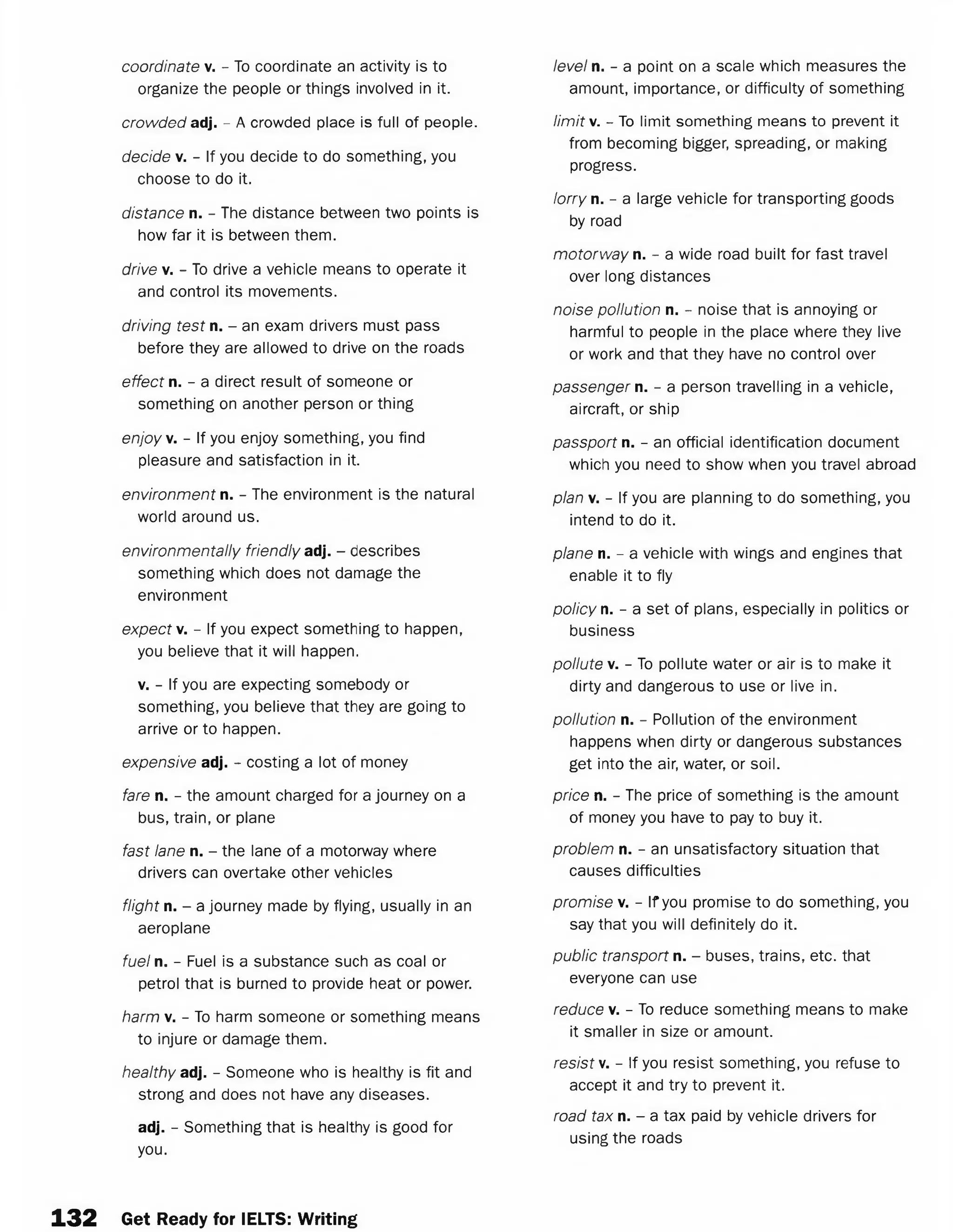 coordinate v. - To coordinate an activity is to
organize the people or things involved in it.
crowded adj. - A crowded place is full of people.
decide v. - If you decide to do something, you
choose to do it.
distance n. - The distance between two points is
how far it is between them.
drive v. - To drive a vehicle means to operate it
and control its movements.
driving test n. - an exam drivers must pass
before they are allowed to drive on the roads
effect n. - a direct result of someone or
something on another person or thing
enjoy v. - If you enjoy something, you find
pleasure and satisfaction in it.
environment n. - The environment is the natural
world around us.
environmentally friendly adj. - describes
something which does not damage the
environment
expect v. - If you expect something to happen,
you believe that it will happen.
v. - If you are expecting somebody or
something, you believe that they are going to
arrive or to happen.
expensive adj. - costing a lot of money
fare n. - the amount charged for a journey on a
bus, train, or plane
fast lane n. - the lane of a motorway where
drivers can overtake other vehicles
flight n. - a journey made by flying, usually in an
aeroplane
fuel n. - Fuel is a substance such as coal or
petrol that is burned to provide heat or power.
harm v. - To harm someone or something means
to injure or damage them.
healthy adj. - Someone who is healthy is fit and
strong and does not have any diseases.
adj. - Something that is healthy is good for
you.
level n. - a point on a scale which measures the
amount, importance, or difficulty of something
limit's/. - To limit something means to prevent it
from becoming bigger, spreading, or making
progress.
lorry n. - a large vehicle for transporting goods
by road
motorway n. - a wide road built for fast travel
over long distances
noise pollution n. - noise that is annoying or
harmful to people in the place where they live
or work and that they have no control over
passenger n. - a person travelling in a vehicle,
aircraft, or ship
passport n. - an official identification document
which you need to show when you travel abroad
plan v. - If you are planning to do something, you
intend to do it.
plane n. - a vehicle with wings and engines that
enable it to fly
policy n. - a set of plans, especially in politics or
business
pollute v. - To pollute water or air is to make it
dirty and dangerous to use or live in.
pollution n. - Pollution of the environment
happens when dirty or dangerous substances
get into the air, water, or soil.
price n. - The price of something is the amount
of money you have to pay to buy it.
problem n. - an unsatisfactory situation that
causes difficulties
promise v. - If you promise to do something, you
say that you will definitely do it.
public transport n. - buses, trains, etc. that
everyone can use
reduce v. - To reduce something means to make
it smaller in size or amount.
resist v. - If you resist something, you refuse to
accept it and try to prevent it.
road tax n. - a tax paid by vehicle drivers for
using the roads
1 3 2 Get Ready for IELTS: Writing
 