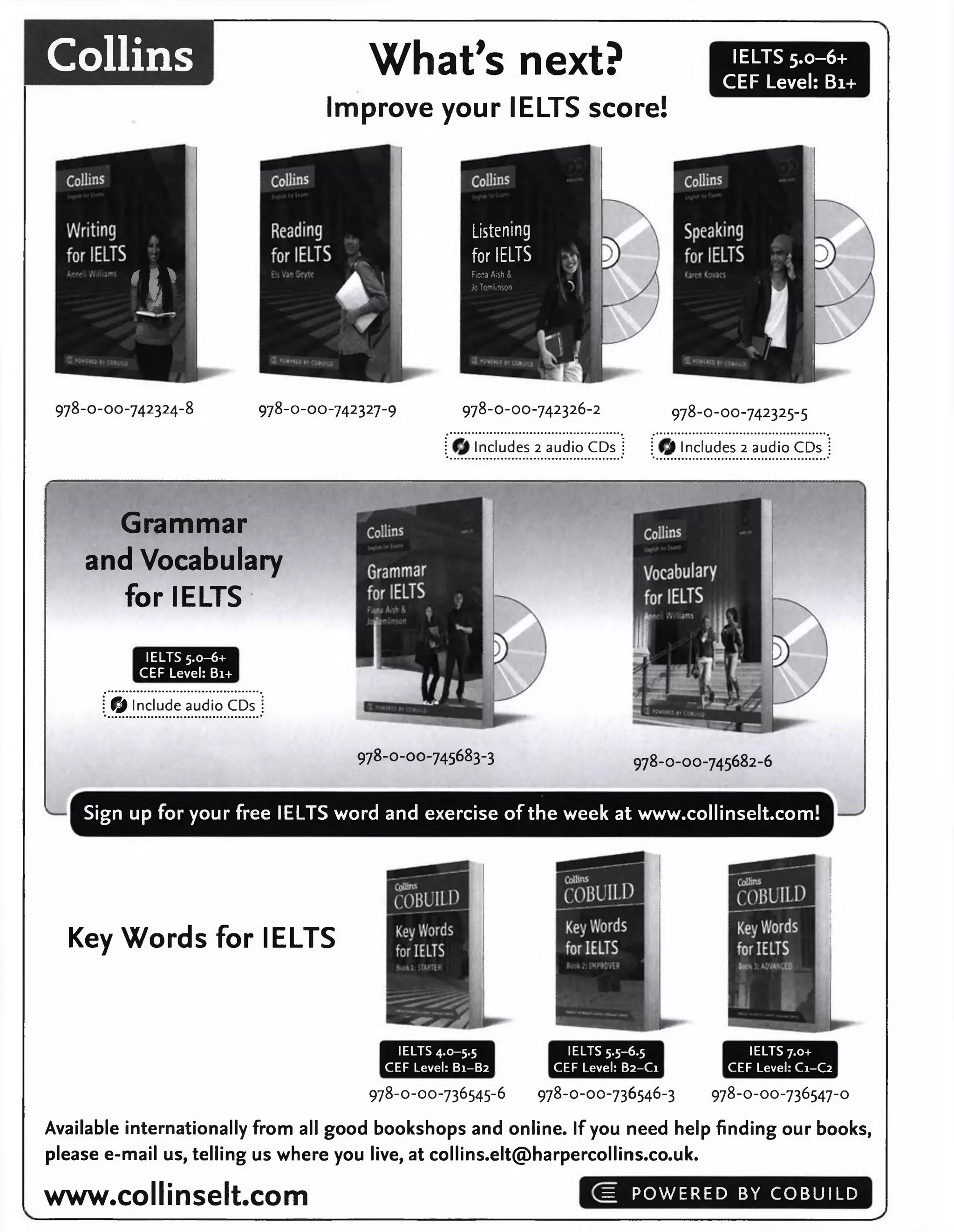 Collins What's next?
Improve your IELTS score!
IELTS 5.0-6+
CEF Level: Bi+
IV
978-0-00-742324-8 978-0-00-742327-9 978-0-00-742326-2
Includes 2 audio CDs
978-O-OO-742325-5
'l Includes 2 audio CDs
Listening
for IELTS
Fiona Aish &
Jo Tomlinson
Grammar
and Vocabulary
for IELTS
IELTS 5.0-6+
CEF Level: Bi+
© Include audio CDs
978-0-00-745683-3 978-0-00-745682-6
Sign up for your free IELTS word and exercise of the week at www.collinselt.com
Key Words for IELTS
IELTS 4.0-5.5
CEF Level: B1-B2
IELTS 5-5-6.5
CEF Level: B2-C1
IELTS 7.0+
CEF Level: C1-C2
978-O-OO-736545-6 978-O-OO-736546-3 978-O-OO-736547-O
Available internationally from all good bookshops and online. If you need help finding our books,
please e-mail us, telling us where you live, at collins.elt@harpercollins.co.uk.
www.collinselt.com = POWERED BY COBUILD
 