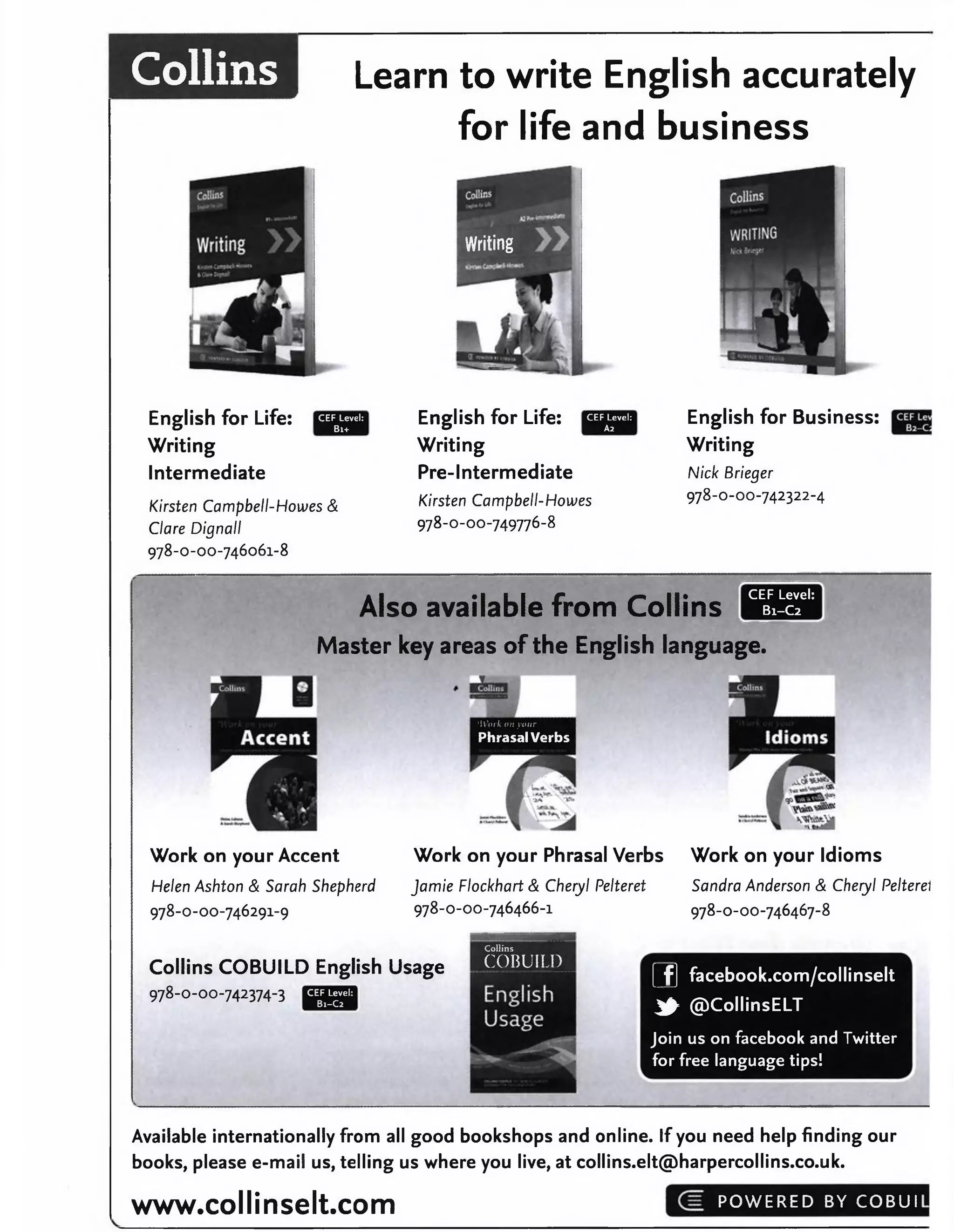Collins Learn to write English accurately
for life and business
Writing
CEF Level:
Bi+
English for Life:
Writing
Intermediate
Kirsten Campbell-Howes &
Clare Dignall
978-0-00-746061-8
English for Life:
Writing
Pre-Intermediate
Kirsten Campbell-Howes
978-0-00-749776-8
CEF Level:
A2
English for Business:
Writing
Nick Brieger
978-0-00-742322-4
Also available from Collins
CEF Level:
B1-C2
Master key areas of the English language.
'Work on your
Phrasal Verbs
Work on your Accent Work on your Phrasal Verbs Work on your Idioms
Helen Ashton & Sarah Shepherd Jamie Flockhart & Cheryl Pelteret Sandra Anderson & Cheryl Pelteret
978-0-00-746291-9 978-0-00-746466-1 978-0-00-746467-8
Collins COBUILD English Usage
978-0-00-742374-3
Collins
COBUILD
CEF Level:
B1-C2
[_f] facebook.com/collinselt
^ @CollinsELT
Join us on facebook and Twitter
for free language tips!
________________
Available internationally from all good bookshops and online. If you need help finding our
books, please e-mail us, telling us where you live, at collins.elt@harpercollins.co.uk.
www.collinselt.com POWERED BY COBUI
 