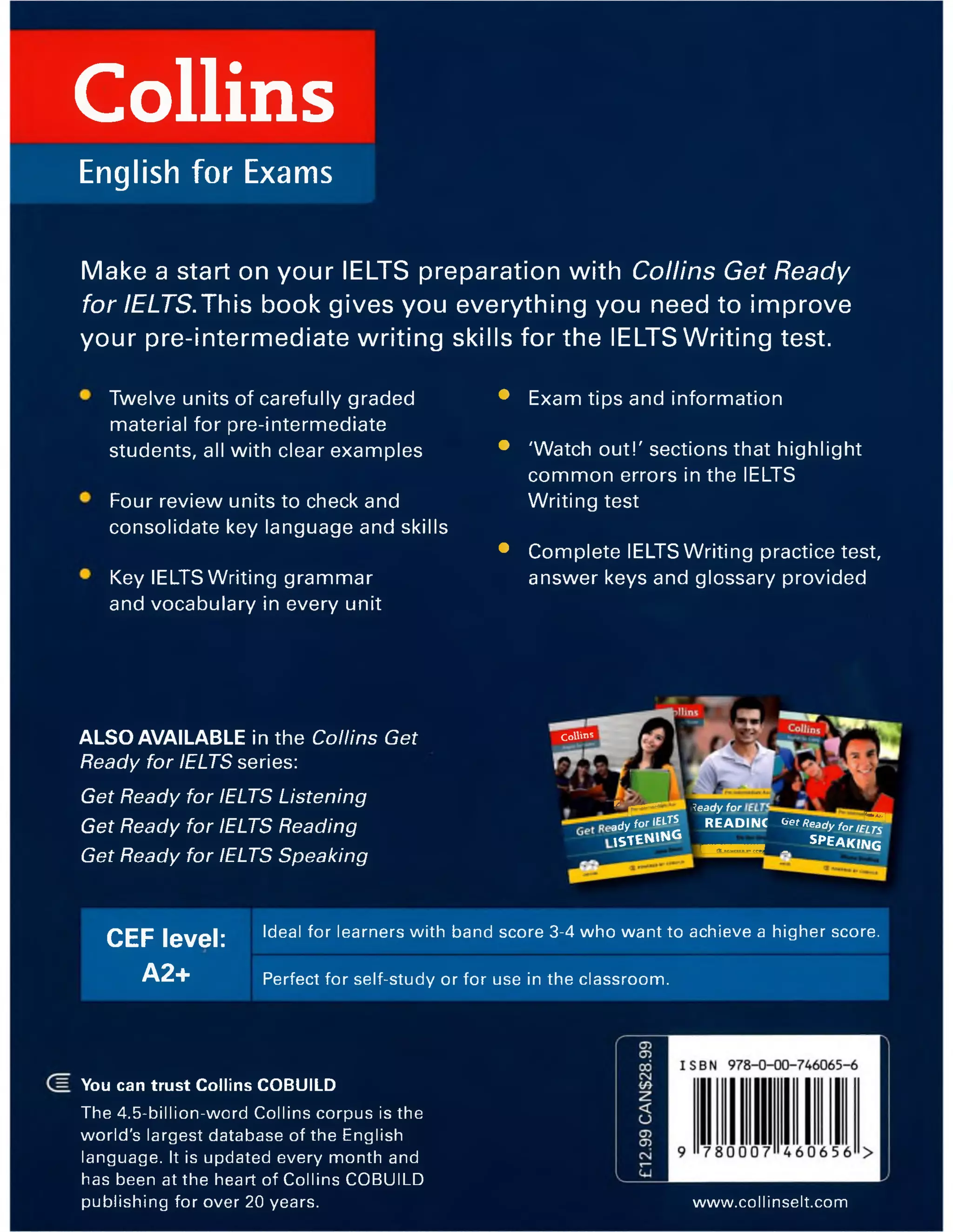 Collins
English for Exams
Make a start on your IELTS preparation with Collins Get Ready
for IELTS.This book gives you everything you need to improve
your pre-intermediate writing skills for the IELTS Writing test.
Twelve units of carefully graded
material for pre-intermediate
students, all with clear examples
Four review units to check and
consolidate key language and skills
Key IELTS Writing grammar
and vocabulary in every unit
• Exam tips and information
• 'Watch out!' sections that highlight
common errors in the IELTS
Writing test
• Complete IELTS Writing practice test,
answer keys and glossary provided
ALSO AVAILABLE in the Collins Get
Ready for IELTS series:
Get Ready for IELTS Listening
Get Ready for IELTS Reading
Get Ready for IELTS Speaking
CEF level:
A2+
Ideal for learners with band score 3-4 who want to achieve a higher score.
Perfect for self-study or for use in the classroom.
You can trust Collins COBUILD
The 4.5-billion-word Collins corpus is the
world's largest database of the English
language. It is updated every month and
has been at the heart of Collins COBUILD
publishing for over 20 years. www.collinselt.com
Collins
r |----
a d y fo r IELTS
,s t e n »n g
leady for
READINC ^ t « e a d y f o r / £ £
■ M U _ —-SPEAKING
 