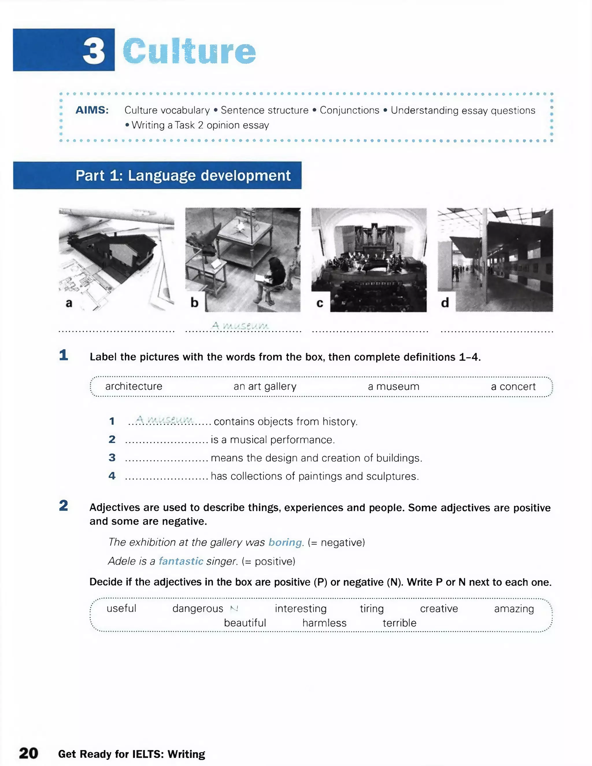 Culture
AIMS: Culture vocabulary • Sentence structure • Conjunctions • Understanding essay questions *
•Writing aTask 2 opinion essay
Part 1: Language development
1 Label the pictures with the words from the box, then complete definitions 1-4.
 architecture an art gallery a museum a concert
1 ...... contains objects from history.
2 .............................is a musical performance.
3 .............................means the design and creation of buildings.
4 .............................has collections of paintings and sculptures.
2 Adjectives are used to describe things, experiences andpeople. Someadjectives are positive
and some are negative.
The exhibition at the gallery was boring. [= negative)
Adele is a fantastic singer. (= positive)
Decide if the adjectives in the box are positive (P) or negative (N). Write P orN next to each one.
f useful dangerous N interesting tiring creative amazing
 beautiful harmless terrible J
Get Ready for IELTS: Writing
 