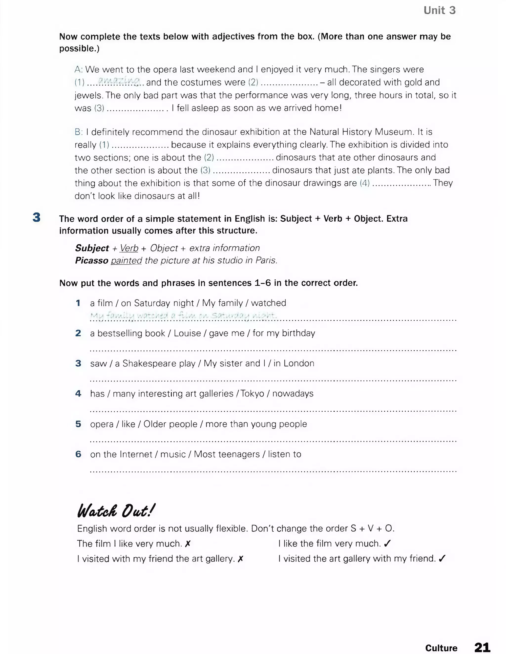 Unit 3
Now complete the texts below with adjectives from the box. (More than one answer may be
possible.)
A: We went to the opera last weekend and I enjoyed it very much. The singers were
(1) and the costumes were (2).......................- all decorated with gold and
jewels. The only bad part was that the performance was very long, three hours in total, so it
was (3).........................I fell asleep as soon as we arrived home!
B: I definitely recommend the dinosaur exhibition at the Natural History Museum. It is
really (1).......................because it explains everything clearly. The exhibition is divided into
two sections; one is about the (2).......................dinosaurs that ate other dinosaurs and
the other section is about the (3).......................dinosaurs that just ate plants. The only bad
thing about the exhibition is that some of the dinosaur drawings are (4)........................They
don't look like dinosaurs at all!
3 The word order of a simple statement in English is: Subject + Verb + Object. Extra
information usually comes after this structure.
Subject + Verb + Object + extra information
Picasso painted the picture at his studio in Paris.
Now put the words and phrases in sentences 1-6 in the correct order.
1 a film / on Saturday night / My family / watched
2 a bestselling book / Louise / gave me / for my birthday
3 saw / a Shakespeare play / My sister and I / in London
4 has / many interesting art galleries ./Tokyo / nowadays
5 opera / like / Older people / more than young people
6 on the Internet / music / Most teenagers / listen to
Wcbtcfi Out/
English word order is not usually flexible. Don't change the order S + V + 0.
The film I like very much. X I like the film very much. /
I visited with my friend the art gallery. X I visited the art gallery with my friend. /
Culture 21
 