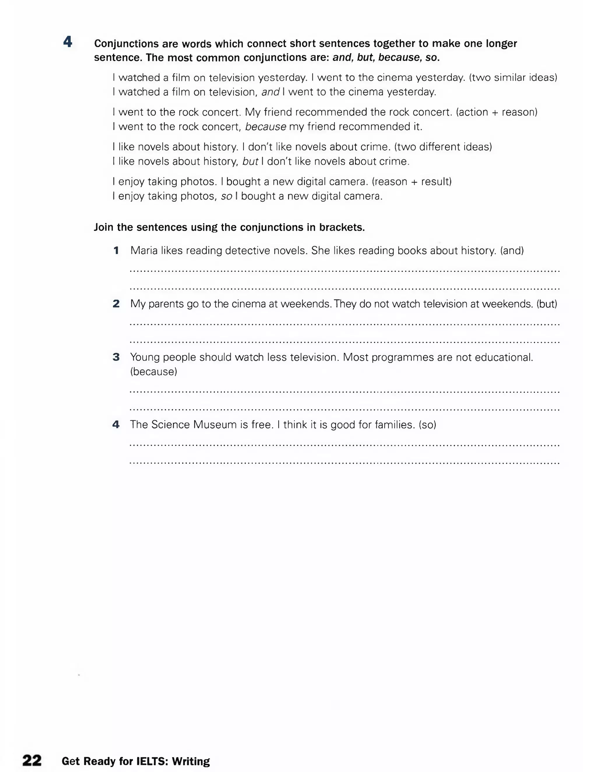 4 Conjunctions are words which connect short sentences together to make one longer
sentence. The most common conjunctions are: and, but, because, so.
I watched a film on television yesterday. I went to the cinema yesterday, (two similar ideas)
I watched a film on television, and I went to the cinema yesterday.
I went to the rock concert. My friend recommended the rock concert,(action + reason)
I went to the rock concert, because my friend recommended it.
I like novels about history. I don't like novels about crime, (two different ideas)
I like novels about history, but I don't like novels about crime.
I enjoy taking photos. I bought a new digital camera, (reason + result)
I enjoy taking photos, so I bought a new digital camera.
Join the sentences using the conjunctions in brackets.
1 Maria likes reading detective novels. She likes reading books about history, (and)
2 My parents go to the cinema at weekends. They do not watch television at weekends, (but)
3 Young people should watch less television. Most programmes are not educational,
(because)
4 The Science Museum is free. I think it is good for families, (so)
Get Ready for IELTS: Writing
 