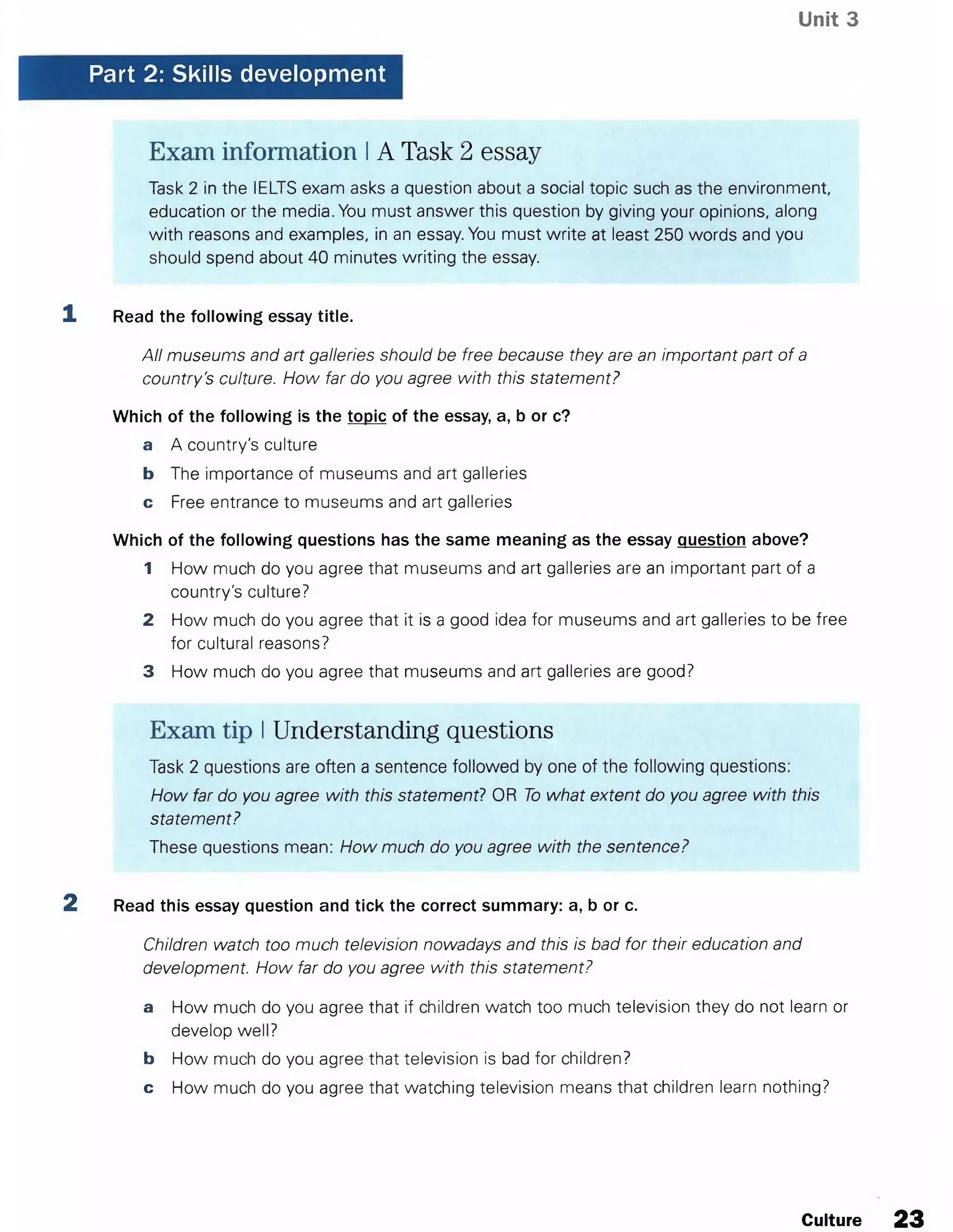 Unit 3
Part 2: Skills development
Exam information IA Task 2 essay
Task 2 in the IELTS exam asks a question about a social topic such as the environment,
education or the media. You must answer this question by giving your opinions, along
with reasons and examples, in an essay. You must write at least 250 words and you
should spend about 40 minutes writing the essay.
1 Read the following essay title.
All museums and art galleries should be free because they are an important part of a
country's culture. How far do you agree with this statement?
Which of the following is the topic of the essay, a, b or c?
a A country's culture
b The importance of museums and art galleries
c Free entrance to museums and art galleries
Which of the following questions has the same meaning as the essay question above?
1 How much do you agree that museums and art galleries are an important part of a
country's culture?
2 How much do you agree that it is a good idea for museums and art galleries to be free
for cultural reasons?
3 How much do you agree that museums and art galleries are good?
Exam tip IUnderstanding questions
Task 2 questions are often a sentence followed by one of the following questions:
How far do you agree with this statement? OR To what extent do you agree with this
statement?
These questions mean: How much do you agree with the sentence?
2 Read this essay question and tick the correct summary: a, b or c.
Children watch too much television nowadays and this is bad for their education and
development. How far do you agree with this statement?
a How much do you agree that if children watch too much television they do not learn or
develop well?
b How much do you agree that television is bad for children?
c How much do you agree that watching television means that children learn nothing?
Culture 23
 