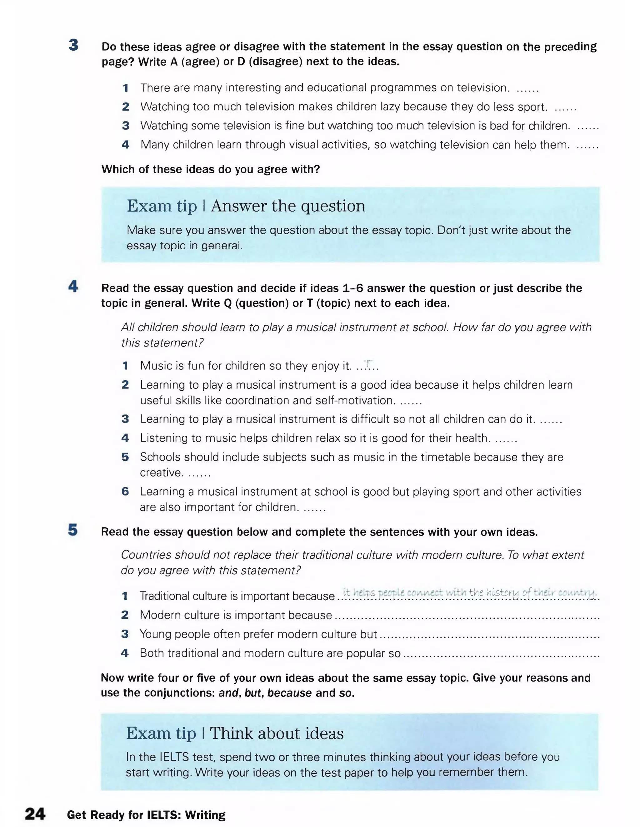 3 Do these ideas agree or disagree with the statement in the essay question on the preceding
page? Write A (agree) or D (disagree) next to the ideas.
1 There are many interesting and educational programmes on television..........
2 Watching too much television makes children lazy because they do less sport.........
3 Watching some television is fine but watching too much television is bad for children.........
4 Many children learn through visual activities, so watching television can help them.........
Which of these ideas do you agree with?
Exam tip IAnswer the question
Make sure you answer the question about the essay topic. Don't just write about the
essay topic in general.
Read the essay question and decide if ideas 1-6 answer the question or just describe the
topic in general. Write Q (question) or T (topic) next to each idea.
All children should learn to play a musical instrument at school. How far do you agree with
this statement?
1 Music is fun for children so they enjoy it. ...r...
2 Learning to play a musical instrument is a good idea because it helps children learn
useful skills like coordination and self-motivation.........
3 Learning to play a musical instrument is difficult so not all children can do it.........
4 Listening to music helps children relax so it is good for their health.........
5 Schools should include subjects such as music in the timetable because they are
creative.........
6 Learning a musical instrument at school is good but playing sport and other activities
are also important for children.........
Read the essay question below and complete the sentences with your own ideas.
Countries should not replace their traditional culture with modern culture. To what extent
do you agree with this statement?
1 Traditional culture is important because..v. r ? . .^.e.!^?Hd.?f.
2 Modern culture is important because......................................................................................
3 Young people often prefer modern culture bu t.......................................................................
4 Both traditional and modern culture are popular so ...............................................................
Now write four or five of your own ideas about the same essay topic. Give your reasons and
use the conjunctions: and, but, because and so.
Exam tip IThink about ideas
In the IELTS test, spend two or three minutes thinking about your ideas before you
start writing. Write your ideas on the test paper to help you remember them.
Get Ready for IELTS: Writing
 
