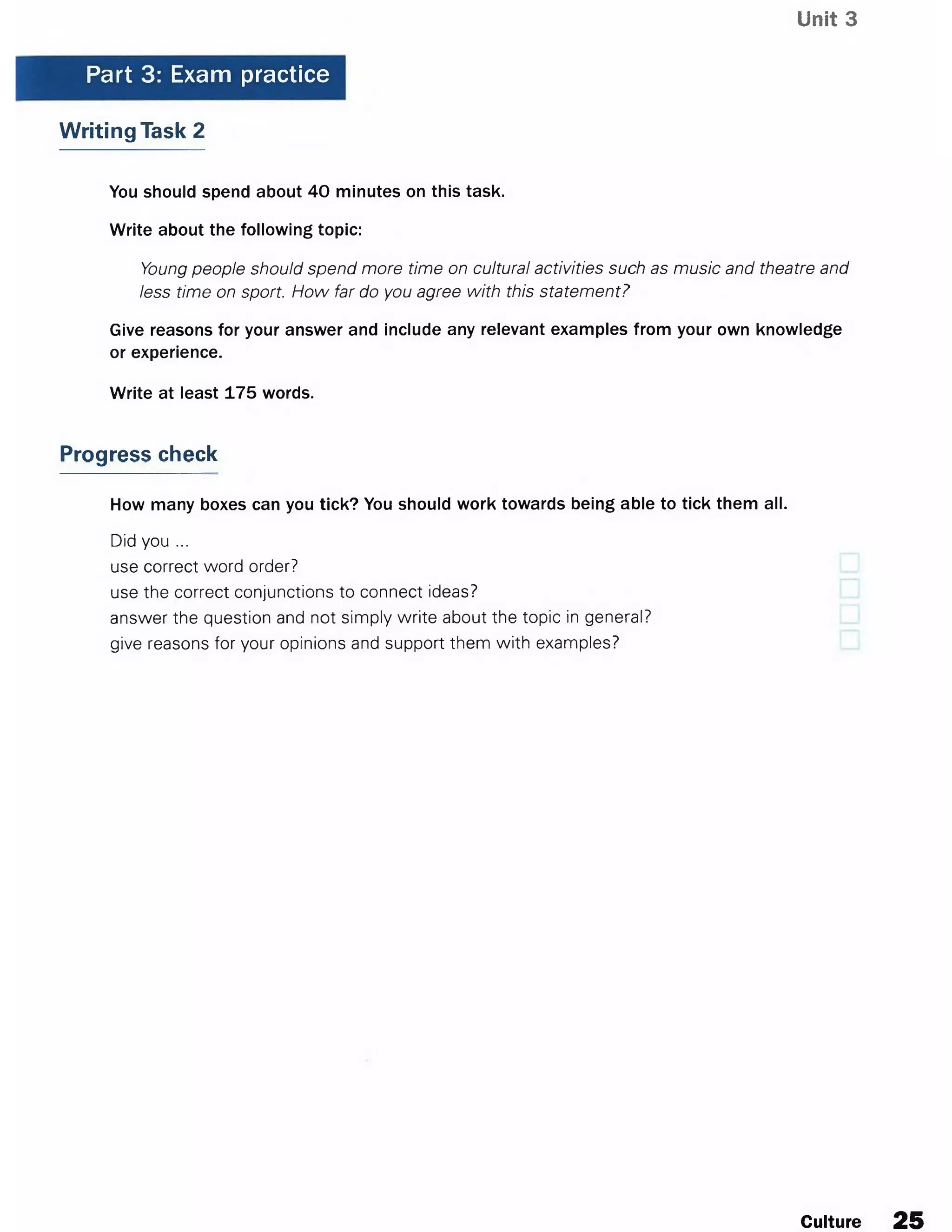 Unit 3
Part 3: Exam practice
Writing Task 2
You should spend about 40 minutes on this task.
Write about the following topic:
Young people should spend more time on cultural activities such as music and theatre and
less time on sport. How far do you agree with this statement?
Give reasons for your answer and include any relevant examples from your own knowledge
or experience.
Write at least 175 words.
Progress check
How many boxes can you tick? You should work towards being able to tick them all.
Did you ...
use correct word order?
use the correct conjunctions to connect ideas?
answer the question and not simply write about the topic in general?
give reasons for your opinions and support them with examples?
Culture 25
 