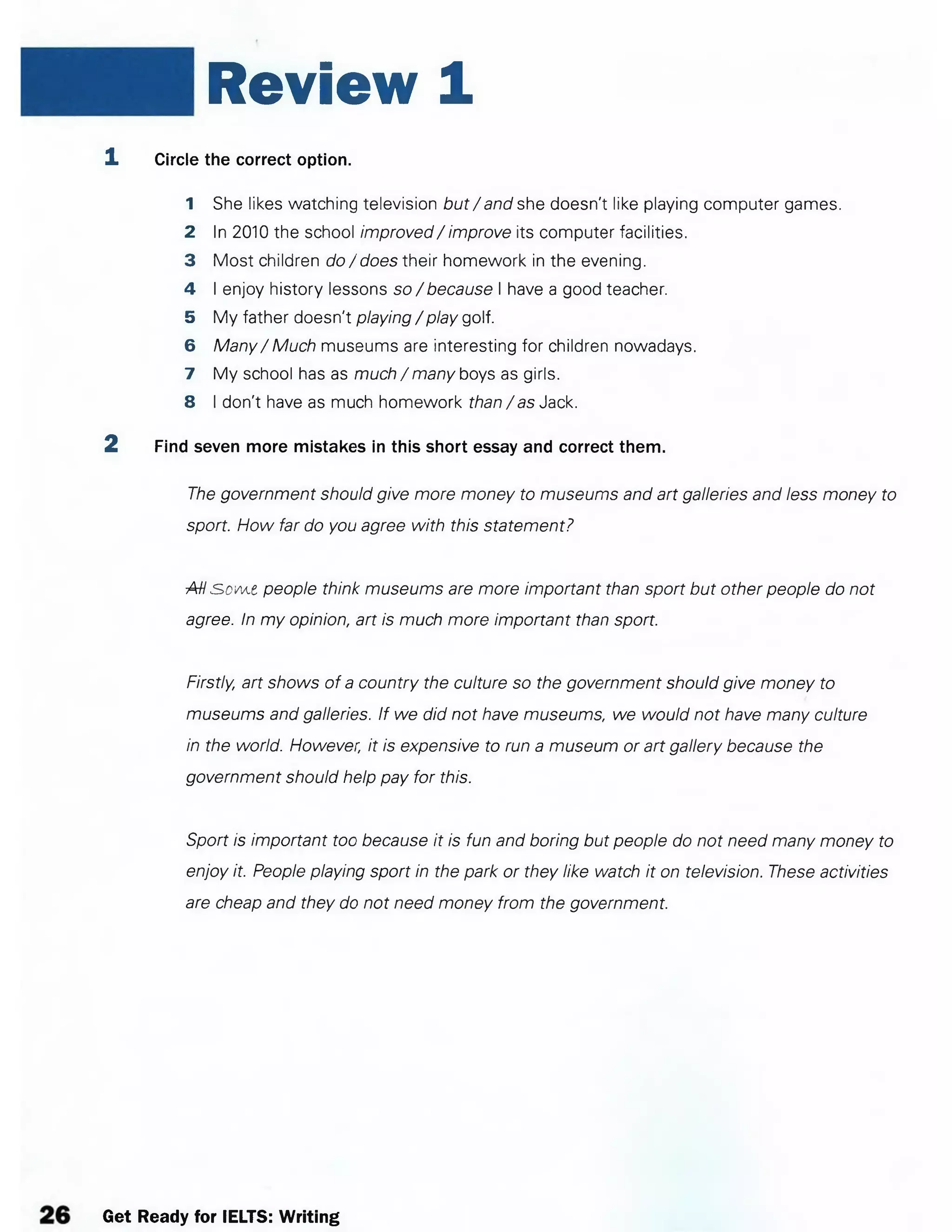 Review 1
1 Circle the correct option.
1 She likes watching television but / and she doesn't like playing computer games.
2 In 2010 the school improved/ improve its computer facilities.
3 Most children do/does their homework in the evening.
4 I enjoy history lessons so/ because I have a good teacher.
5 My father doesn't playing / play golf.
6 Many/ Much museums are interesting for children nowadays.
7 My school has as much / many boys as girls.
8 I don't have as much homework than/as Jack.
2 Find seven more mistakes in this short essay and correct them.
The government should give more money to museums and art galleries and less money to
sport. How far do you agree with this statement?
AH s>ovA.t people think museums are more important than sport but other people do not
agree. In my opinion, art is much more important than sport.
Firstly, art shows of a country the culture so the government should give money to
museums and galleries. If we did not have museums, we would not have many culture
in the world. However, it is expensive to run a museum or art gallery because the
government should help pay for this.
Sport is important too because it is fun and boring but people do not need many money to
enjoy it. People playing sport in the park or they like watch it on television. These activities
are cheap and they do not need money from the government.
Get Ready for IELTS: Writing
 
