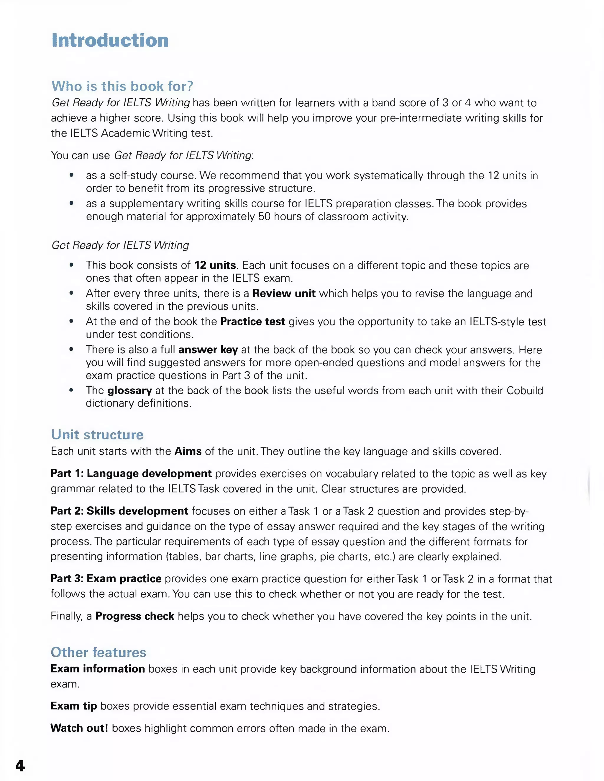 Introduction
Who Is this book for?
Get Ready for IELTS Writing has been written for learners with a band score of 3 or 4 who want to
achieve a higher score. Using this book will help you improve your pre-intermediate writing skills for
the IELTS Academic Writing test.
You can use Get Heady for IELTS Writing:
• as a self-study course. We recommend that you work systematically through the 12 units in
order to benefit from its progressive structure.
• as a supplementary writing skills course for IELTS preparation classes. The book provides
enough material for approximately 50 hours of classroom activity.
Get Ready for IELTS Writing
• This book consists of 12 units. Each unit focuses on a different topic and these topics are
ones that often appear in the IELTS exam.
• After every three units, there is a Review unit which helps you to revise the language and
skills covered in the previous units.
• At the end of the book the Practice test gives you the opportunity to take an lELTS-style test
under test conditions.
• There is also a full answer key at the back of the book so you can check your answers. Here
you will find suggested answers for more open-ended questions and model answers for the
exam practice questions in Part 3 of the unit.
• The glossary at the back of the book lists the useful words from each unit with their Cobuild
dictionary definitions.
Unit structure
Each unit starts with the Aims of the unit. They outline the key language and skills covered.
Part 1: Language development provides exercises on vocabulary related to the topic as well as key
grammar related to the IELTS Task covered in the unit. Clear structures are provided.
Part 2: Skills development focuses on either aTask 1 or aTask 2 question and provides step-by-
step exercises and guidance on the type of essay answer required and the key stages of the writing
process. The particular requirements of each type of essay question and the different formats for
presenting information (tables, bar charts, line graphs, pie charts, etc.) are clearly explained.
Part 3: Exam practice provides one exam practice question for eitherTask 1 or Task 2 in a format that
follows the actual exam. You can use this to check whether or not you are ready for the test.
Finally, a Progress check helps you to check whether you have covered the key points in the unit.
Other features
Exam information boxes in each unit provide key background information about the IELTS Writing
exam.
Exam tip boxes provide essential exam techniques and strategies.
Watch out! boxes highlight common errors often made in the exam.
4
 