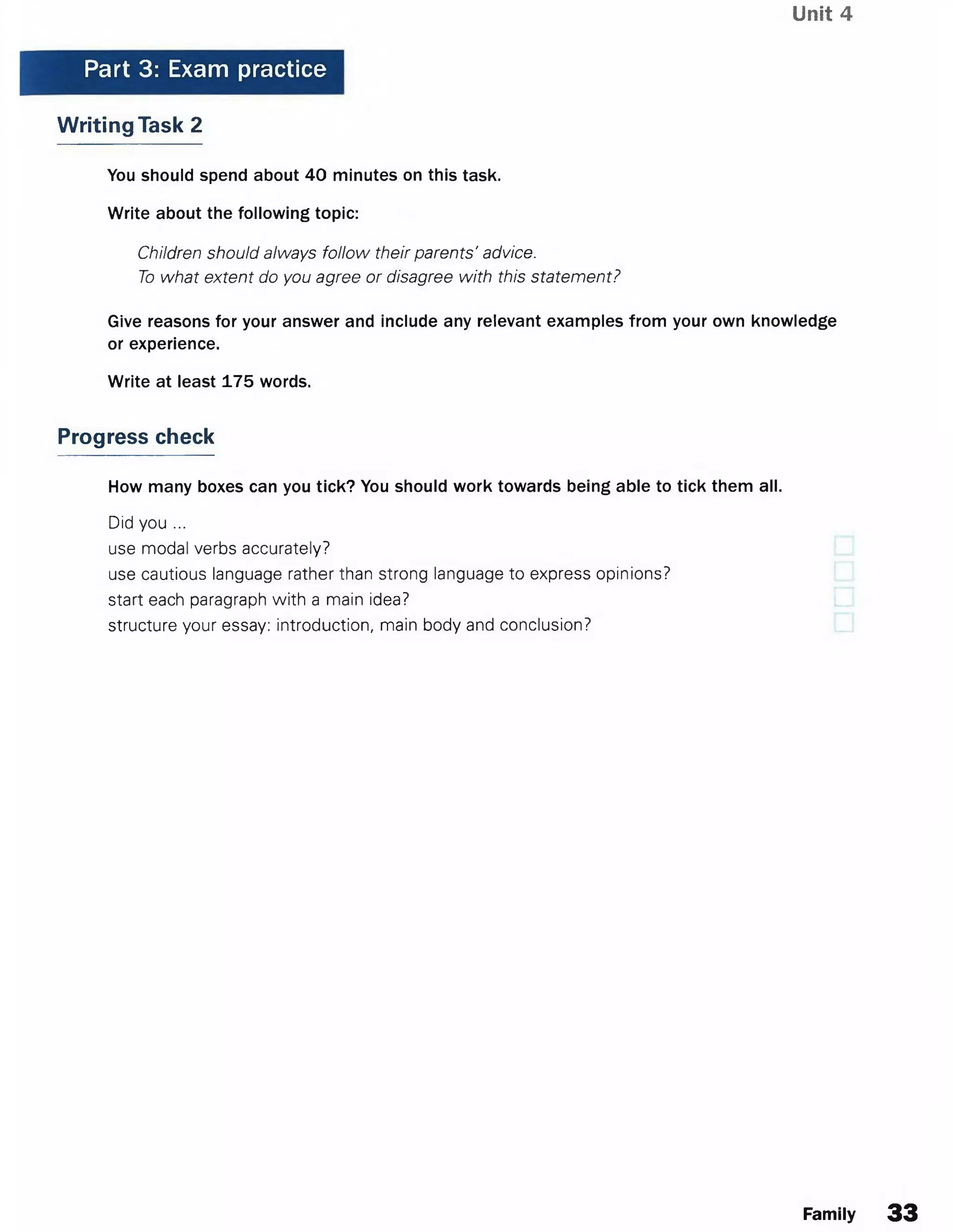 Unit 4
Part 3: Exam practice
Writing Task 2
You should spend about 40 minutes on this task.
Write about the following topic:
Children should always follow their parents' advice.
To what extent do you agree or disagree with this statement?
Give reasons for your answer and include any relevant examples from your own knowledge
or experience.
Write at least 175 words.
Progress check
How many boxes can you tick? You should work towards being able to tick them all.
Did you ...
use modal verbs accurately?
use cautious language rather than strong language to express opinions?
start each paragraph with a main idea?
structure your essay: introduction, main body and conclusion?
Family 33
 