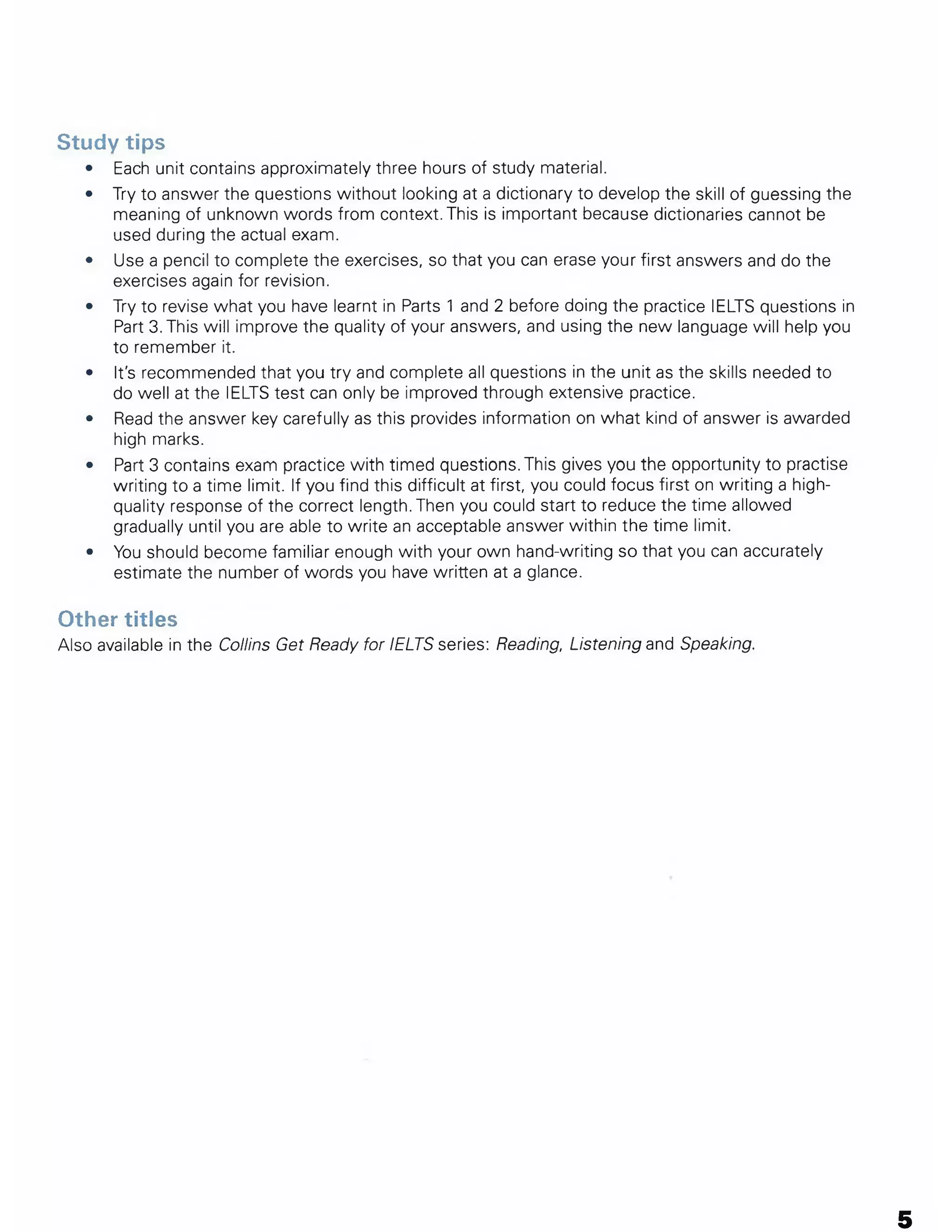 Study tips
• Each unit contains approximately three hours of study material.
• Try to answer the questions without looking at a dictionary to develop the skill of guessing the
meaning of unknown words from context. This is important because dictionaries cannot be
used during the actual exam.
• Use a pencil to complete the exercises, so that you can erase your first answers and do the
exercises again for revision.
• Try to revise what you have learnt in Parts 1 and 2 before doing the practice IELTS questions in
Part 3. This will improve the quality of your answers, and using the new language will help you
to remember it.
• It's recommended that you try and complete all questions in the unit as the skills needed to
do well at the IELTS test can only be improved through extensive practice.
• Read the answer key carefully as this provides information on what kind of answer is awarded
high marks.
• Part 3 contains exam practice with timed questions. This gives you the opportunity to practise
writing to a time limit. If you find this difficult at first, you could focus first on writing a high-
quality response of the correct length. Then you could start to reduce the time allowed
gradually until you are able to write an acceptable answer within the time limit.
• You should become familiar enough with your own hand-writing so that you can accurately
estimate the number of words you have written at a glance.
Other titles
Also available in the Collins Get Ready for IELTS series: Reading, Listening and Speaking.
5
 