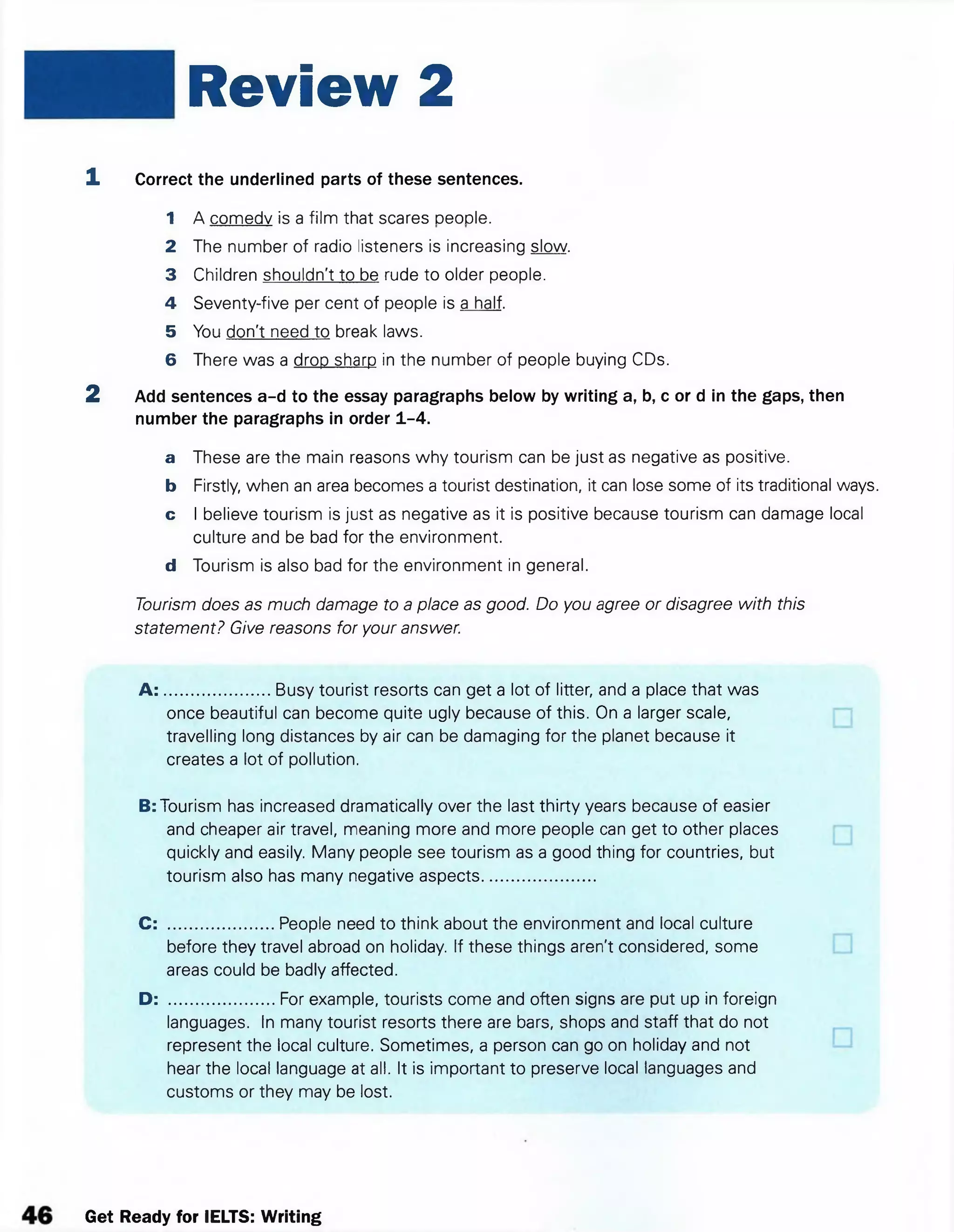 Review 2
1 Correct the underlined parts of these sentences.
1 A comedy is a film that scares people.
2 The number of radio listeners is increasing slow.
3 Children shouldn't to be rude to older people.
4 Seventy-five per cent of people is a half.
5 You don't need to break laws.
6 There was a drop sharp in the number of people buying CDs.
2 Add sentences a-d to the essay paragraphs below by writing a, b, c or d in the gaps, then
number the paragraphs in order 1-4.
a These are the main reasons why tourism can be just as negative as positive.
b Firstly, when an area becomes a tourist destination, it can lose some of its traditional ways.
c I believe tourism is just as negative as it is positive because tourism can damage local
culture and be bad for the environment.
d Tourism is also bad for the environment in general.
Tourism does as much damage to a place as good. Do you agree or disagree with this
statement? Give reasons for your answer.
A : .......................Busy tourist resorts can get a lot of litter, and a place that was
once beautiful can become quite ugly because of this. On a larger scale,
travelling long distances by air can be damaging for the planet because it
creates a lot of pollution.
B: Tourism has increased dramatically over the last thirty years because of easier
and cheaper air travel, meaning more and more people can get to other places
quickly and easily. Many people see tourism as a good thing for countries, but
tourism also has many negative aspects.........................
C: .......................People need to think about the environment and local culture
before they travel abroad on holiday. If these things aren't considered, some
areas could be badly affected.
D: .......................For example, tourists come and often signs are put up in foreign
languages. In many tourist resorts there are bars, shops and staff that do not
represent the local culture. Sometimes, a person can go on holiday and not
hear the local language at all. It is important to preserve local languages and
customs or they may be lost.
Get Ready for IELTS: Writing
 