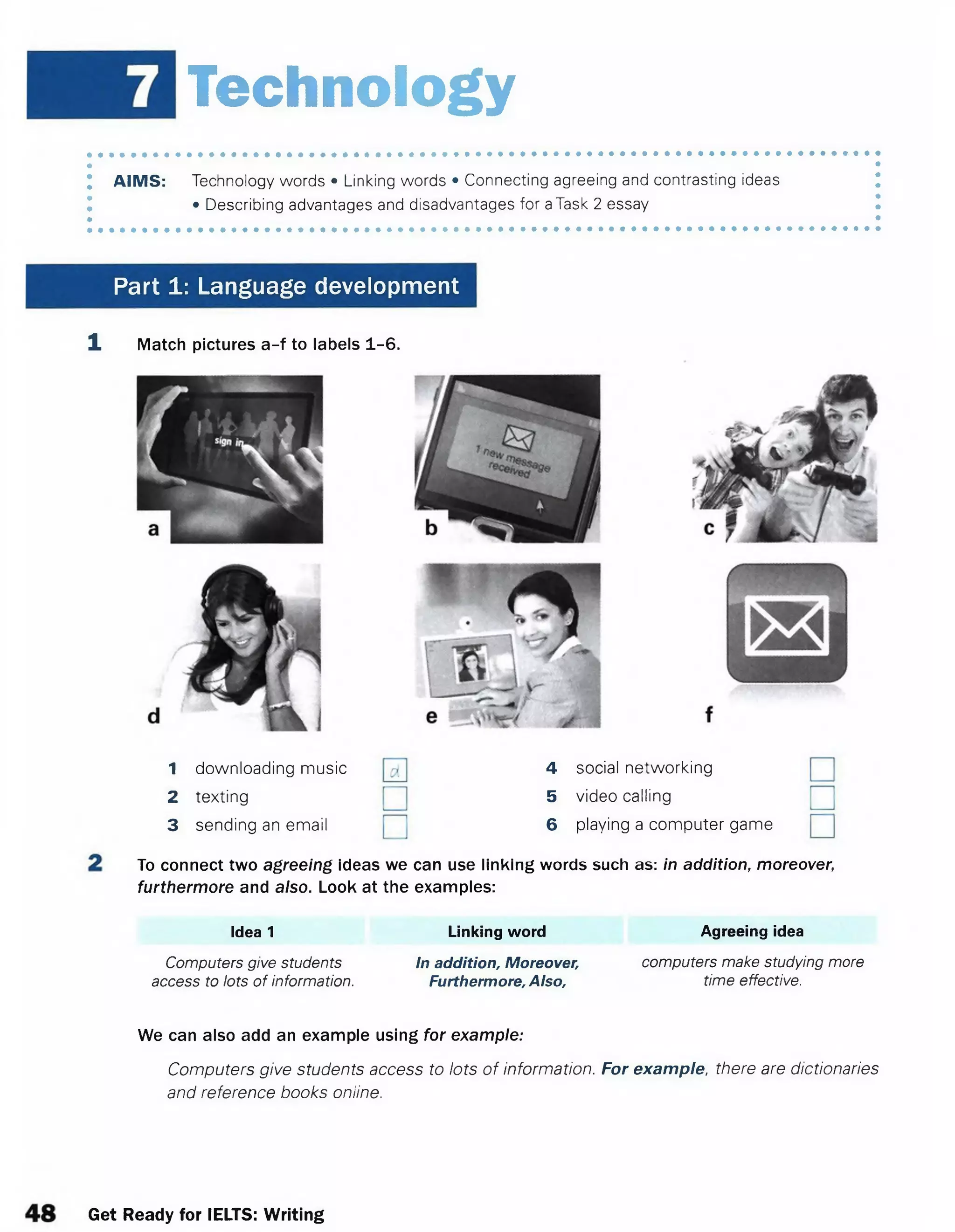 Technology
AIMS: Technology words • Linking words • Connecting agreeing and contrasting ideas
• Describing advantages and disadvantages for aTask 2 essay
Part 1: Language development
1 Match pictures a-f to labels 1-6.
1 downloading music
2 texting
3 sending an email
4 social networking
5 video calling
6 playing a computer game
To connect two agreeing ideas we can use linking words such as: in addition, moreover;
furthermore and also. Look at the examples:
Idea 1 Linking word Agreeing idea
Computers give students In addition, Moreover, computers make studying more
access to lots of information. Furthermore, Also, time effective.
We can also add an example using for example:
Computers give students access to lots of information. For example, there are dictionaries
and reference books online.
Get Ready for IELTS: Writing
 