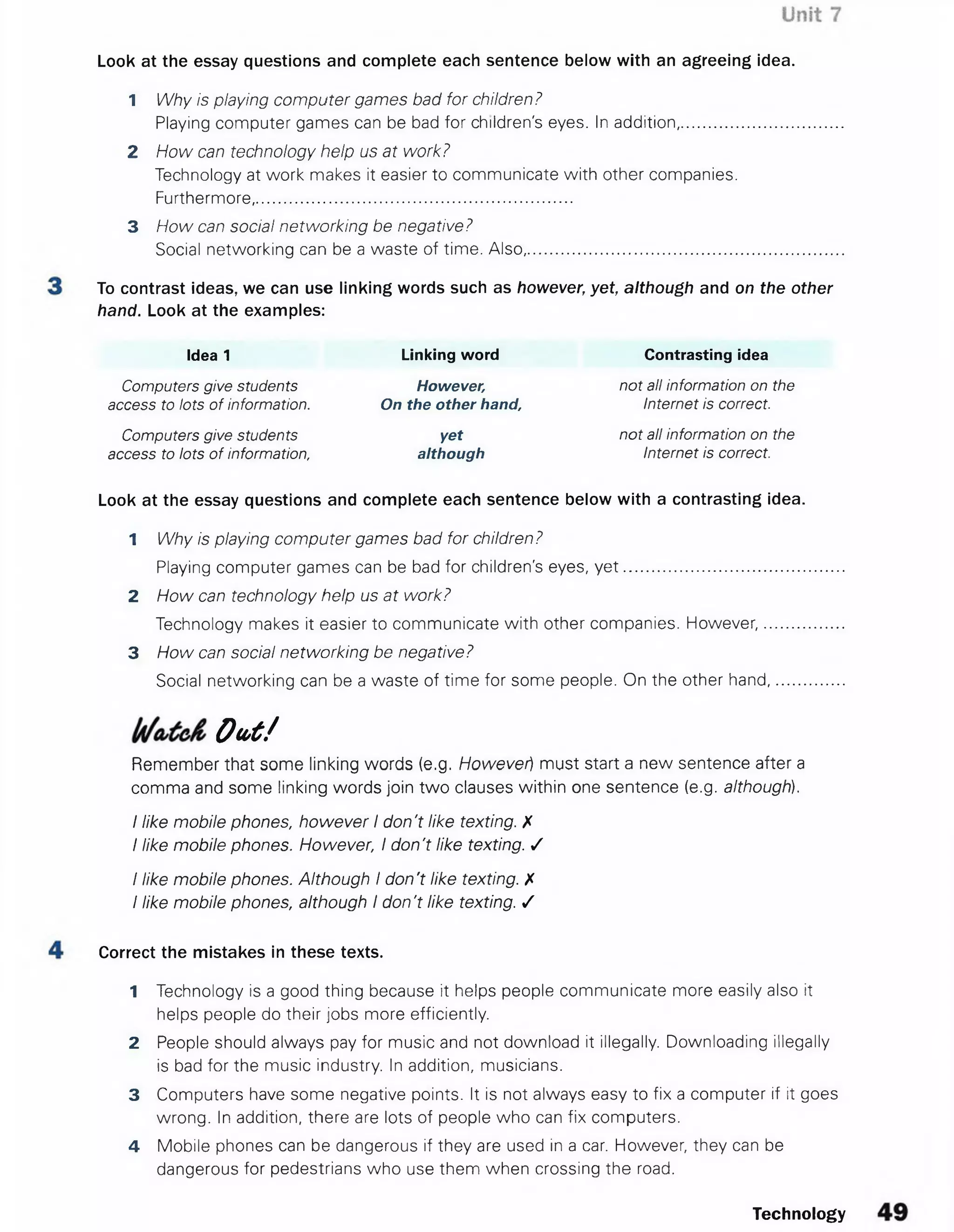 Look at the essay questions and complete each sentence below with an agreeing idea.
1 Why is playing computer games bad for children ?
Playing computer games can be bad for children's eyes. In addition,........................
2 How can technology help us at work?
Technology at work makes it easier to communicate with other companies.
Furthermore,......................................................................
3 How can social networking be negative?
Social networking can be a waste of time. Also...........................................................
To contrast ideas, we can use linking words such as however, yet, although and on the other
hand. Look at the examples:
Idea 1 Linking word Contrasting idea
Computers give students However, not all information on the
access to lots of information. On the other hand, Internet is correct.
Computers give students yet not all information on the
access to lots of information, although Internet is correct.
Look at the essay questions and complete each sentence below with a contrasting idea.
1 Why is playing computer games bad for children?
Playing computer games can be bad for children's eyes, y e t...............................................
2 How can technology help us at work?
Technology makes it easier to communicate with other companies. However,................
3 How can social networking be negative?
Social networking can be a waste of time for some people. On the other hand..............
O u t /
Remember that some linking words (e.g. However) must start a new sentence after a
comma and some linking words join two clauses within one sentence (e.g. although).
I like mobile phones, however I don't like texting. X
I like mobile phones. However, I don't like texting. S
I like mobile phones. Although I don't like texting. X
I like mobile phones, although I don't like texting. /
Correct the mistakes in these texts.
1 Technology is a good thing because it helps people communicate more easily also it
helps people do their jobs more efficiently.
2 People should always pay for music and not download it illegally. Downloading illegally
is bad for the music industry. In addition, musicians.
3 Computers have some negative points. It is not always easy to fix a computer if it goes
wrong. In addition, there are lots of people who can fix computers.
4 Mobile phones can be dangerous if they are used in a car. However, they can be
dangerous for pedestrians who use them when crossing the road.
Technology
 