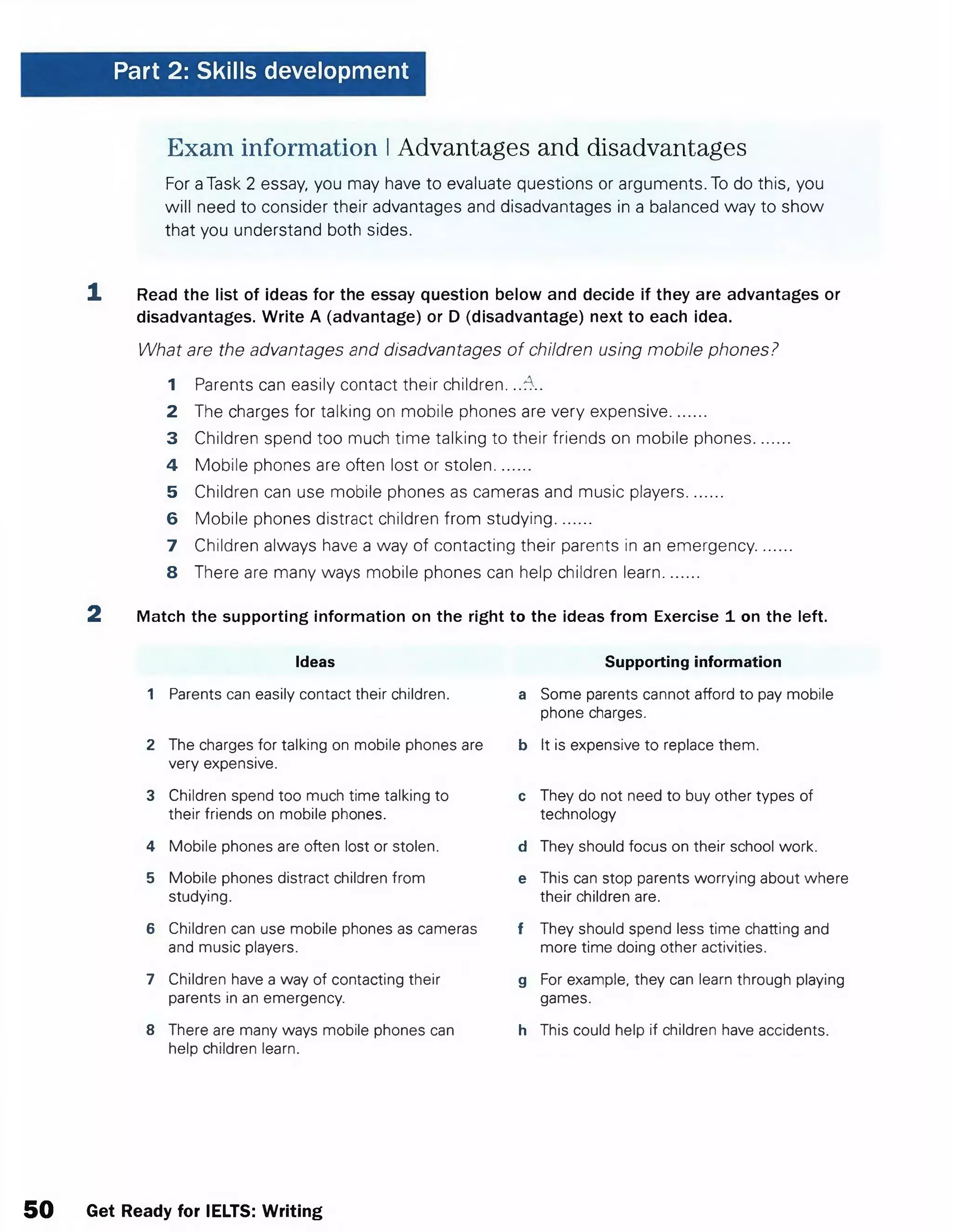 Part 2: Skills development
Exam information IAdvantages and disadvantages
For aTask 2 essay, you may have to evaluate questions or arguments. To do this, you
will need to consider their advantages and disadvantages in a balanced way to show
that you understand both sides.
1 Read the list of ideas for the essay question below and decide if they are advantages or
disadvantages. Write A (advantage) or D (disadvantage) next to each idea.
What are the advantages and disadvantages of children using mobile phones?
1 Parents can easily contact their children. ..-A .
2 The charges for talking on mobile phones are very expensive........
3 Children spend too much time talking to their friends on mobile phones........
4 Mobile phones are often lost or stolen........
5 Children can use mobile phones as cameras and music players........
6 Mobile phones distract children from studying........
7 Children always have a way of contacting their parents in an emergency........
8 There are many ways mobile phones can help children learn........
2 Match the supporting information on the right to the ideas from Exercise 1on the left.
Ideas Supporting information
1 Parents can easily contact their children. a Some parents cannot afford to pay mobile
phone charges.
2 The charges for talking on mobile phones are b It is expensive to replace them.
very expensive.
3 Children spend too much time talking to c They do not need to buy other types of
their friends on mobile phones. technology
4 Mobile phones are often lost or stolen. d They should focus on their school work.
5 Mobile phones distract children from e This can stop parents worrying about where
studying. their children are.
6 Children can use mobile phones as cameras f They should spend less time chatting and
and music players. more time doing other activities.
7 Children have a way of contacting their g For example, they can learn through playing
parents in an emergency. games.
8 There are many ways mobile phones can h This could help if children have accidents.
help children learn.
50 Get Ready for IELTS: Writing
 