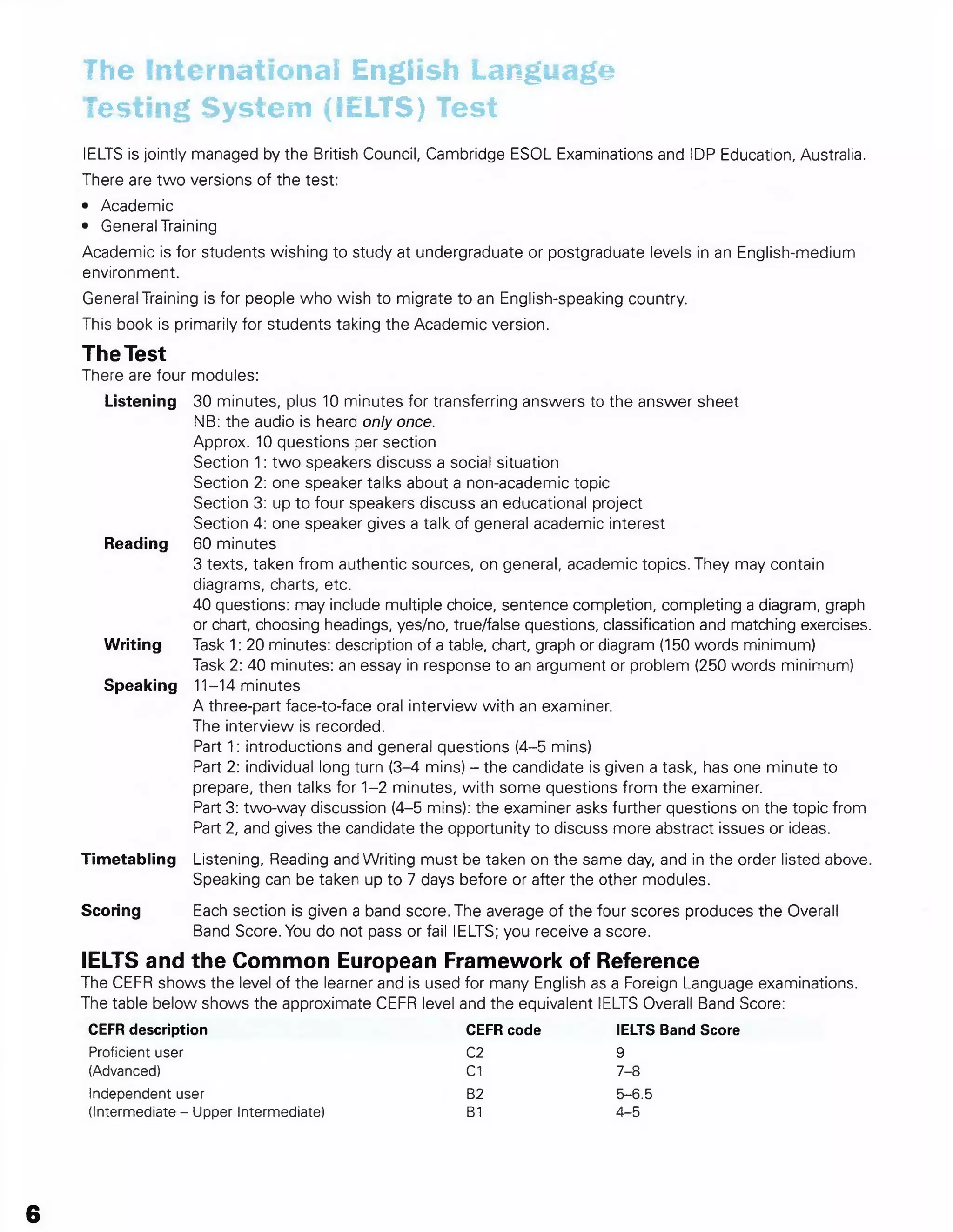 The International English Language
Testing System (IELTS) Test
IELTS is jointly managed by the British Council, Cambridge ESOL Examinations and IDP Education, Australia.
There are two versions of the test:
• Academic
• General Training
Academic is for students wishing to study at undergraduate or postgraduate levels in an English-medium
environment.
General Training is for people who wish to migrate to an English-speaking country.
This book is primarily for students taking the Academic version.
The Test
There are four modules:
Listening 30 minutes, plus 10 minutes for transferring answers to the answer sheet
NB: the audio is heard only once.
Approx. 10 questions per section
Section 1: two speakers discuss a social situation
Section 2: one speaker talks about a non-academic topic
Section 3: up to four speakers discuss an educational project
Section 4: one speaker gives a talk of general academic interest
Reading 60 minutes
3 texts, taken from authentic sources, on general, academic topics. They may contain
diagrams, charts, etc.
40 questions: may include multiple choice, sentence completion, completing a diagram, graph
or chart, choosing headings, yes/no, true/false questions, classification and matching exercises.
Writing Task 1: 20 minutes: description of a table, chart, graph or diagram (150 words minimum)
Task 2: 40 minutes: an essay in response to an argument or problem (250 words minimum)
Speaking 11-14 minutes
A three-part face-to-face oral interview with an examiner.
The interview is recorded.
Part 1: introductions and general questions (4-5 mins)
Part 2: individual long turn (3-4 mins) - the candidate is given a task, has one minute to
prepare, then talks for 1-2 minutes, with some questions from the examiner.
Part 3: two-way discussion (4-5 mins): the examiner asks further questions on the topic from
Part 2, and gives the candidate the opportunity to discuss more abstract issues or ideas.
Timetabling Listening, Reading and Writing must be taken on the same day, and in the order listed above.
Speaking can be taken up to 7 days before or after the other modules.
Scoring Each section is given a band score. The average of the four scores produces the Overall
Band Score. You do not pass or fail IELTS; you receive a score.
IELTS and the Common European Framework of Reference
The CEFR shows the level of the learner and is used for many English as a Foreign Language examinations.
The table below shows the approximate CEFR level and the equivalent IELTS Overall Band Score:
CEFR description CEFR code IELTS Band Score
Proficient user C2 9
(Advanced) C1 7-8
Independent user B2 5-6.5
(Intermediate - Upper Intermediate) B1 4-5
6
 