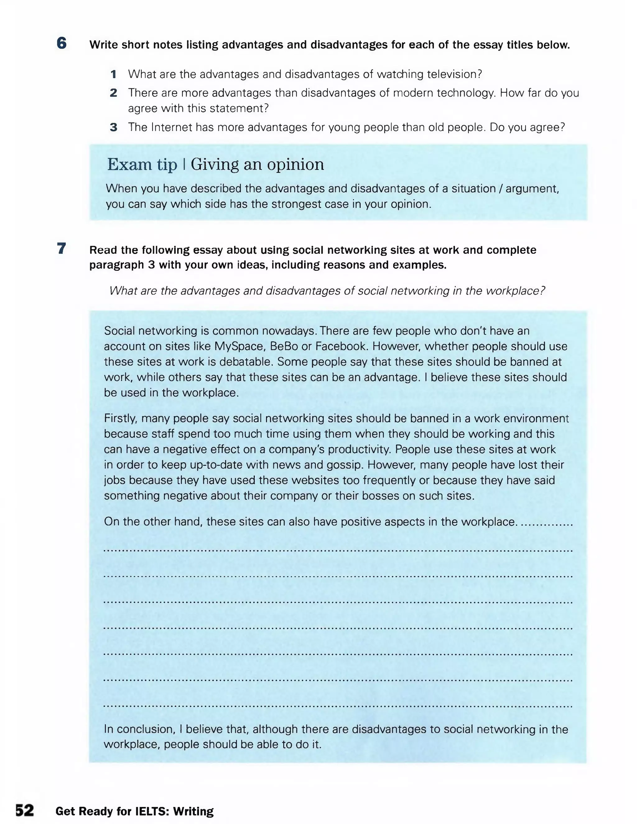 6 Write short notes listing advantages and disadvantages for each of the essay titles below.
1 What are the advantages and disadvantages of watching television?
2 There are more advantages than disadvantages of modern technology. How far do you
agree with this statement?
3 The Internet has more advantages for young people than old people. Do you agree?
Exam tip IGiving an opinion
When you have described the advantages and disadvantages of a situation / argument,
you can say which side has the strongest case in your opinion.
7 Read the following essay about using social networking sites at work and complete
paragraph 3 with your own ideas, including reasons and examples.
What are the advantages and disadvantages of social networking in the workplace?
Social networking is common nowadays. There are few people who don't have an
account on sites like MySpace, BeBo or Facebook. However, whether people should use
these sites at work is debatable. Some people say that these sites should be banned at
work, while others say that these sites can be an advantage. I believe these sites should
be used in the workplace.
Firstly, many people say social networking sites should be banned in a work environment
because staff spend too much time using them when they should be working and this
can have a negative effect on a company's productivity. People use these sites at work
in order to keep up-to-date with news and gossip. However, many people have lost their
jobs because they have used these websites too frequently or because they have said
something negative about their company or their bosses on such sites.
On the other hand, these sites can also have positive aspects in the workplace..................
In conclusion, I believe that, although there are disadvantages to social networking in the
workplace, people should be able to do it.
Get Ready for IELTS: Writing
 