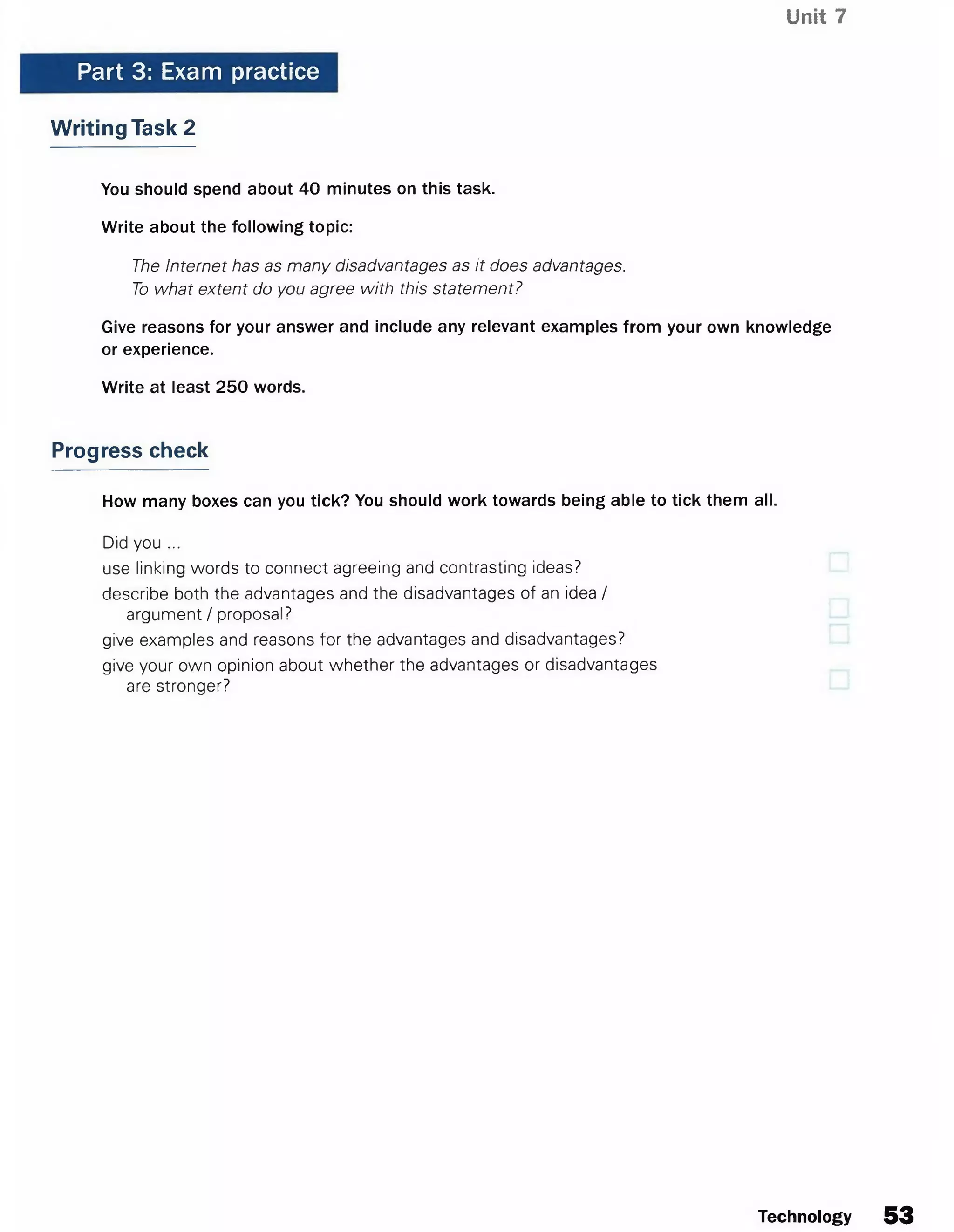 Unit 7
Part 3: Exam practice
Writing Task 2
You should spend about 40 minutes on this task.
Write about the following topic:
The Internet has as many disadvantages as it does advantages.
To what extent do you agree with this statement?
Give reasons for your answer and include any relevant examples from your own knowledge
or experience.
Write at least 250 words.
Progress check
How many boxes can you tick? You should work towards being able to tick them all.
Did you ...
use linking words to connect agreeing and contrasting ideas?
describe both the advantages and the disadvantages of an idea /
argument / proposal?
give examples and reasons for the advantages and disadvantages?
give your own opinion about whether the advantages or disadvantages
are stronger?
Technology 53
 