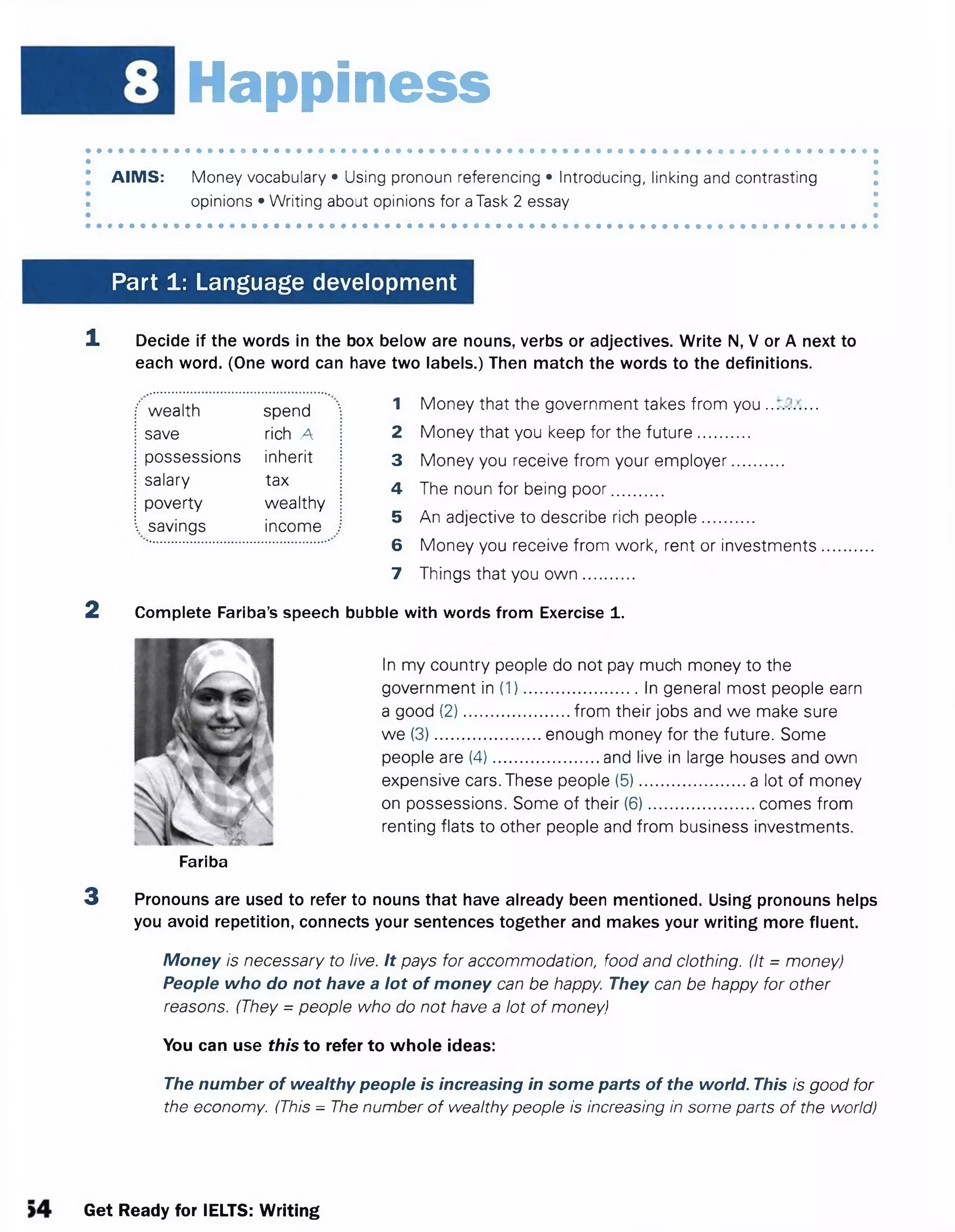 Happiness
AIMS: Money vocabulary • Using pronoun referencing • introducing, linking and contrasting
opinions • Writing about opinions for aTask 2 essay
Part 1: Language development
1 Decide if the words in the box below are nouns, verbs or adjectives. Write N, V or A next to
each word. (One word can have two labels.) Then match the words to the definitions.
1 Money that the government takes from you
2 Money that you keep for the future...........
3 Money you receive from your employer...........
4 The noun for being poor...........
5 An adjective to describe rich people...........
6 Money you receive from work, rent or investments.......
7 Things that you ow n...........
2 Complete Fariba’s speech bubble with words from Exercise 1.
wealth spend
save rich A
possessions inherit
salary tax
poverty wealthy
savings income
In my country people do not pay much money to the
government in (1).........................In general most people earn
a good (2).......................from their jobs and we make sure
we (3).......................enough money for the future. Some
people are (4).......................and live in large houses and own
expensive cars. These people (5).......................a lot of money
on possessions. Some of their (6).......................comes from
renting flats to other people and from business investments.
Fariba
3 Pronouns are used to refer to nouns that have already been mentioned. Using pronouns helps
you avoid repetition, connects your sentences together and makes your writing more fluent.
Money is necessary to live. It pays for accommodation, food and clothing. (It = money)
People who do not have a lot of money can be happy. They can be happy for other
reasons. (They = people who do not have a lot of money)
You can use this to refer to whole ideas:
The number of wealthy people is increasing in some parts of the world. This is good for
the economy. (This = The number of wealthy people is increasing in some parts of the world)
Get Ready for IELTS: Writing
 