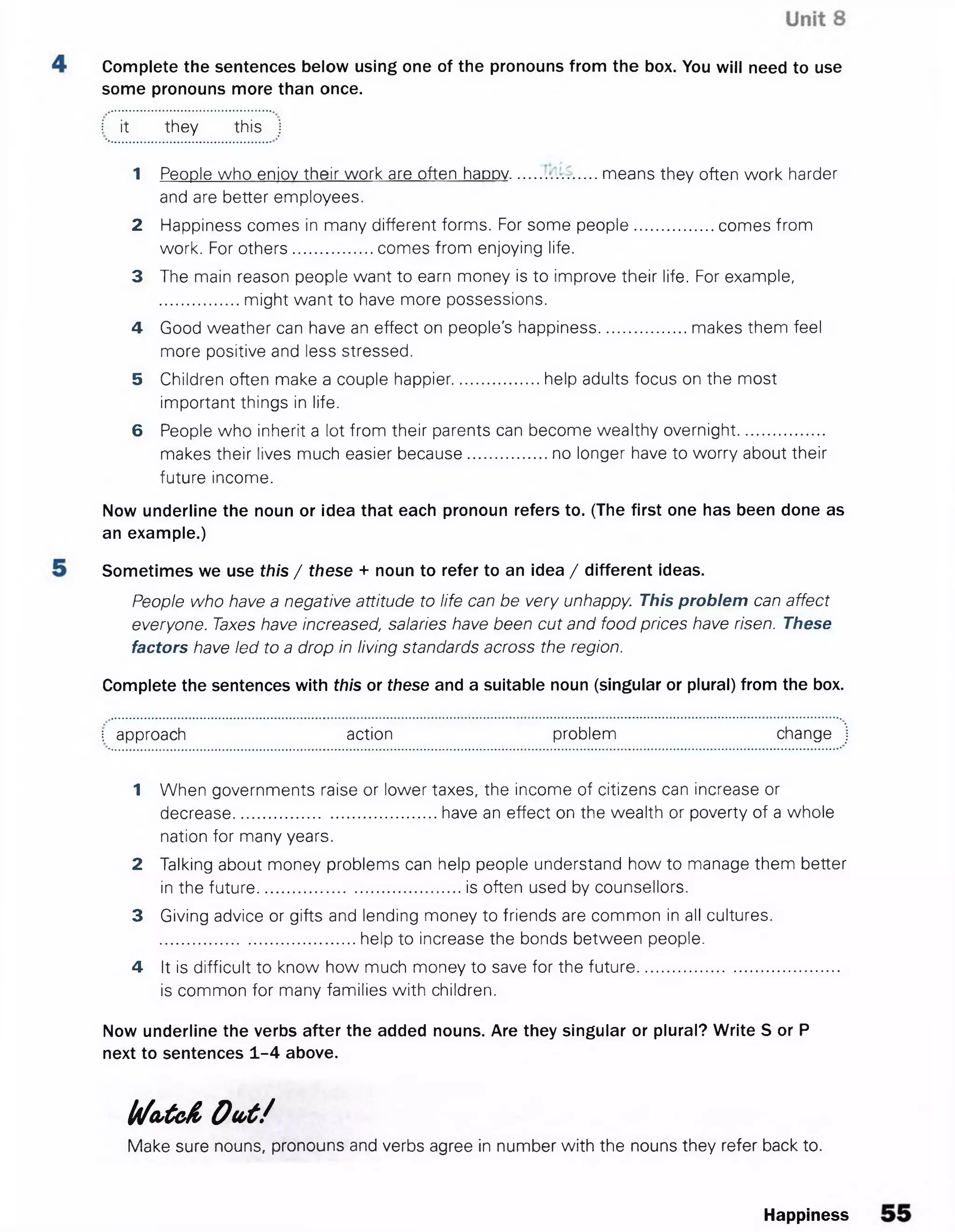 Complete the sentences below using one of the pronouns from the box. You will need to use
some pronouns more than once.
I it they this j
1 People who eniov their work are often happy...................means they often work harder
and are better employees.
2 Happiness comes in many different forms. For some people.................comes from
work. For others................. comes from enjoying life.
3 The main reason people want to earn money is to improve their life. For example,
might want to have more possessions.
4 Good weather can have an effect on people's happiness...................makes them feel
more positive and less stressed.
5 Children often make a couple happier......................... help adults focus on the most
important things in life.
6 People who inherit a lot from their parents can become wealthy overnight.
makes their lives much easier because..................no longer have to worry about their
future income.
Now underline the noun or idea that each pronoun refers to. (The first one has been done as
an example.)
Sometimes we use this / these + noun to refer to an idea / different ideas.
People who have a negative attitude to life can be very unhappy. This problem can affect
everyone. Taxes have increased, salaries have been cut and food prices have risen. These
factors have led to a drop in living standards across the region.
Complete the sentences with this or these and a suitable noun (singular or plural) from the box.
! approach action problem change
1 When governments raise or lower taxes, the income of citizens can increase or
decrease.............................................have an effect on the wealth or poverty of a whole
nation for many years.
2 Talking about money problems can help people understand how to manage them better
in the future.............................................is often used by counsellors.
3 Giving advice or gifts and lending money to friends are common in all cultures.
...........................................help to increase the bonds between people.
4 It is difficult to know how much money to save for the future.............................................
is common for many families with children.
Now underline the verbs after the added nouns. Are they singular or plural? Write S or P
next to sentences 1-4 above.
b /o ,tc & O u t /
Make sure nouns, pronouns and verbs agree in number with the nouns they refer back to.
Happiness
 