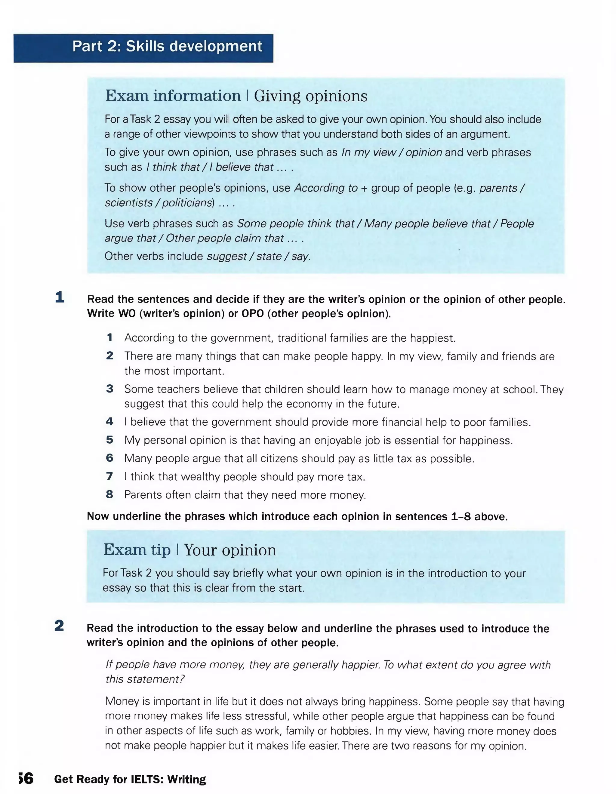 Part 2: Skills development
Exam information I Giving opinions
For aTask 2 essay you will often be asked to give your own opinion. You should also include
a range of other viewpoints to show that you understand both sides of an argument.
To give your own opinion, use phrases such as In my view/ opinion and verb phrases
such as I think that/ 1believe th a t... .
To show other people's opinions, use According to + group of people (e.g. parents/
scientists / politicians) ....
Use verb phrases such as Some people think that / Many people believe that / People
argue that / Other people claim th a t....
Other verbs include suggest/ state / say.
1 Read the sentences and decide if they are the writer’s opinion or the opinion of other people.
Write WO (writer’s opinion) or OPO (other people’s opinion).
1 According to the government, traditional families are the happiest.
2 There are many things that can make people happy. In my view, family and friends are
the most important.
3 Some teachers believe that children should learn how to manage money at school. They
suggest that this could help the economy in the future.
4 I believe that the government should provide more financial help to poor families.
5 My personal opinion is that having an enjoyable job is essential for happiness.
6 Many people argue that all citizens should pay as little tax as possible.
7 I think that wealthy people should pay more tax.
8 Parents often claim that they need more money.
Now underline the phrases which introduce each opinion in sentences 1-8 above.
Exam tip IYour opinion
For Task 2 you should say briefly what your own opinion is in the introduction to your
essay so that this is clear from the start.
2 Read the introduction to the essay below and underline the phrases used to introduce the
writer’s opinion and the opinions of other people.
If people have more money, they are generally happier. To what extent do you agree with
this statement?
Money is important in life but it does not always bring happiness. Some people say that having
more money makes life less stressful, while other people argue that happiness can be found
in other aspects of life such as work, family or hobbies. In my view, having more money does
not make people happier but it makes life easier. There are two reasons for my opinion.
>6 Get Ready for IELTS: Writing
 