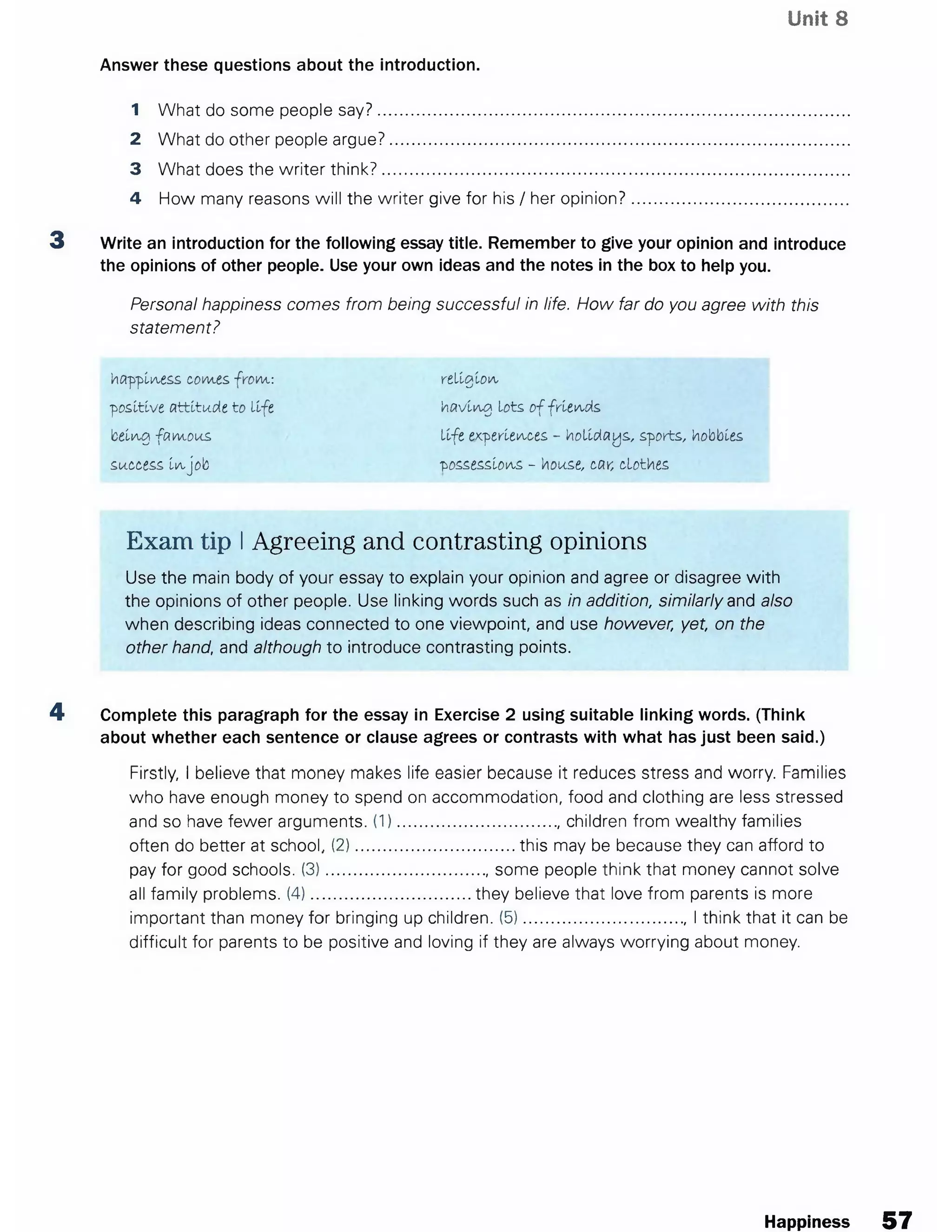 Unit 8
1 What do some people say?........................................................................................................
2 What do other people argue?.....................................................................................................
3 What does the writer think?.......................................................................................................
4 How many reasons will the writer give for his / her opinion?...............................................
3 Write an introduction for the following essay title. Remember to give your opinion and introduce
the opinions of other people. Use your own ideas and the notes in the box to help you.
Personal happiness comes from being successful in life. How far do you agree with this
statement?
happiness com.es. from.: religion
positive attitude to life having lots o f friends
being fam ous life experiences - holidays, sports, hobbles
success in job possessions - house, car, clothes
Exam tip IAgreeing and contrasting opinions
Use the main body of your essay to explain your opinion and agree or disagree with
the opinions of other people. Use linking words such as in addition, similarly and also
when describing ideas connected to one viewpoint, and use however, yet, on the
other hand, and although to introduce contrasting points.
4 Complete this paragraph for the essay in Exercise 2 using suitable linking words. (Think
about whether each sentence or clause agrees or contrasts with what has just been said.)
Firstly, I believe that money makes life easier because it reduces stress and worry. Families
who have enough money to spend on accommodation, food and clothing are less stressed
and so have fewer arguments. (1)..................................., children from wealthy families
often do better at school, (2)...................................this may be because they can afford to
pay for good schools. (3)..................................., some people think that money cannot solve
all family problems. (4)...................................they believe that love from parents is more
important than money for bringing up children. (5)....................................I think that it can be
difficult for parents to be positive and loving if they are always worrying about money.
Answer these questions about the introduction.
Happiness 57
 