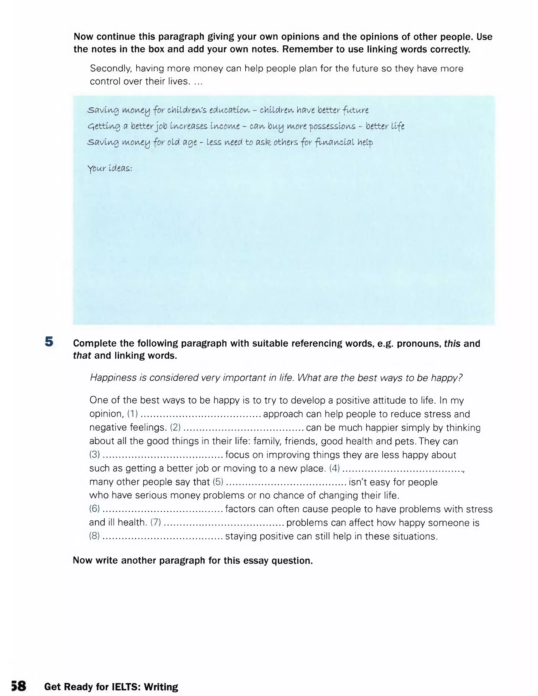 Now continue this paragraph giving your own opinions and the opinions of other people. Use
the notes in the box and add your own notes. Remember to use linking words correctly.
Secondly, having more money can help people plan for the future so they have more
control over their lives. ...
s a v lia-0 m.oney for children's, education - children have better fu tu re
g e ttin g a betterjob Increases, income - can buy more possessions - better life
s a v in g M.oneij for old age - less need to asz others for fin a n c ia l help
Your Ideas:
5 Complete the following paragraph with suitable referencing words, e.g. pronouns, this and
that and linking words.
Happiness is considered very important in life. What are the best ways to be happy?
One of the best ways to be happy is to try to develop a positive attitude to life. In my
opinion, (1).............................................. approach can help people to reduce stress and
negative feelings. (2).............................................. can be much happier simply by thinking
about all the good things in their life: family, friends, good health and pets. They can
(3).............................................. focus on improving things they are less happy about
such as getting a better job or moving to a new place. (4)...............................................
many other people say that (5).............................................. isn't easy for people
who have serious money problems or no chance of changing their life.
(6).............................................. factors can often cause people to have problems with stress
and ill health. (7).............................................. problems can affect how happy someone is
(8).............................................. staying positive can still help in these situations.
Now write another paragraph for this essay question.
Get Ready for IELTS: Writing
 