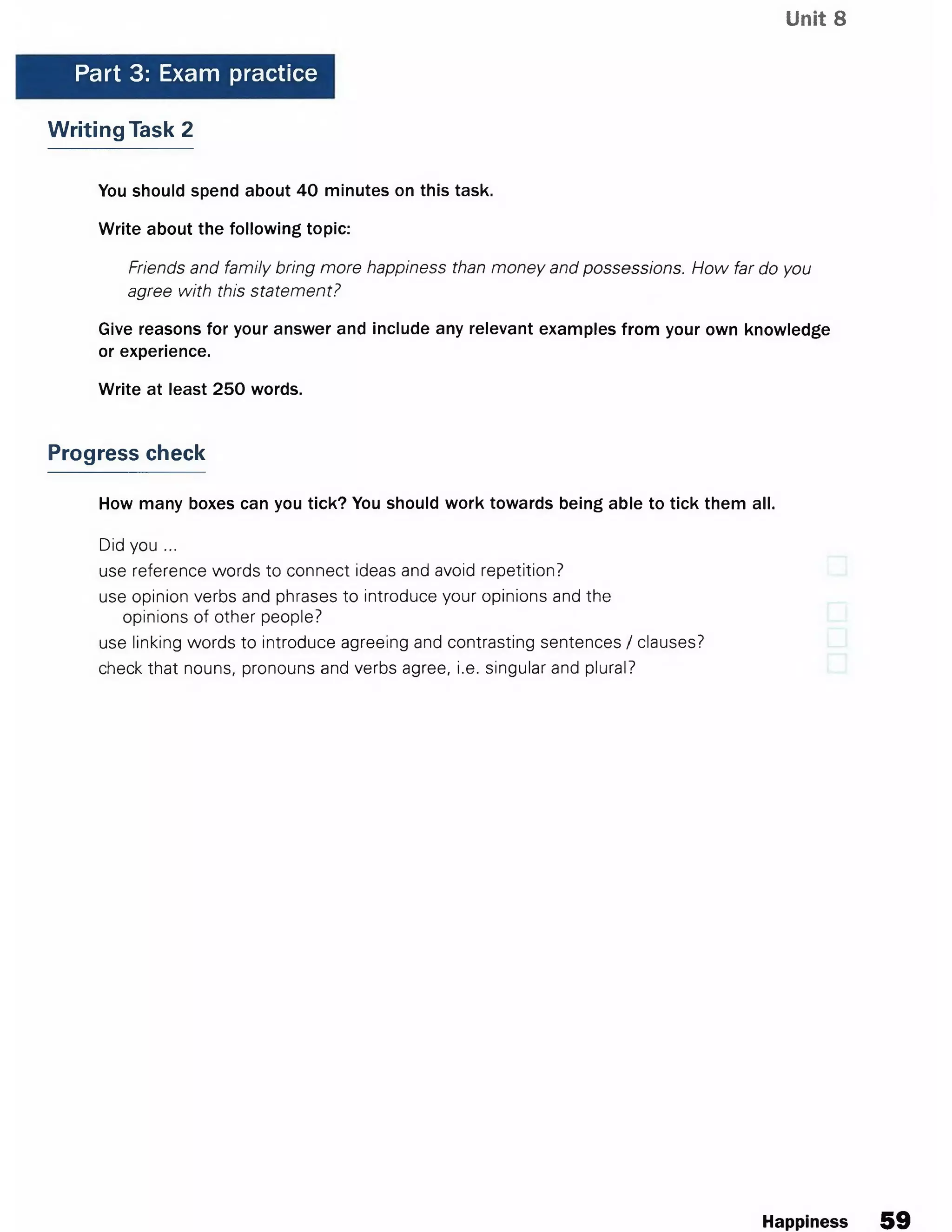 Unit 8
Part 3: Exam practice
Writing Task 2
You should spend about 40 minutes on this task.
Write about the following topic:
Friends and family bring more happiness than money and possessions. How far do you
agree with this statement?
Give reasons for your answer and include any relevant examples from your own knowledge
or experience.
Write at least 250 words.
Progress check
How many boxes can you tick? You should work towards being able to tick them all.
Did you ...
use reference words to connect ideas and avoid repetition?
use opinion verbs and phrases to introduce your opinions and the
opinions of other people?
use linking words to introduce agreeing and contrasting sentences / clauses?
check that nouns, pronouns and verbs agree, i.e. singular and plural?
Happiness 59
 