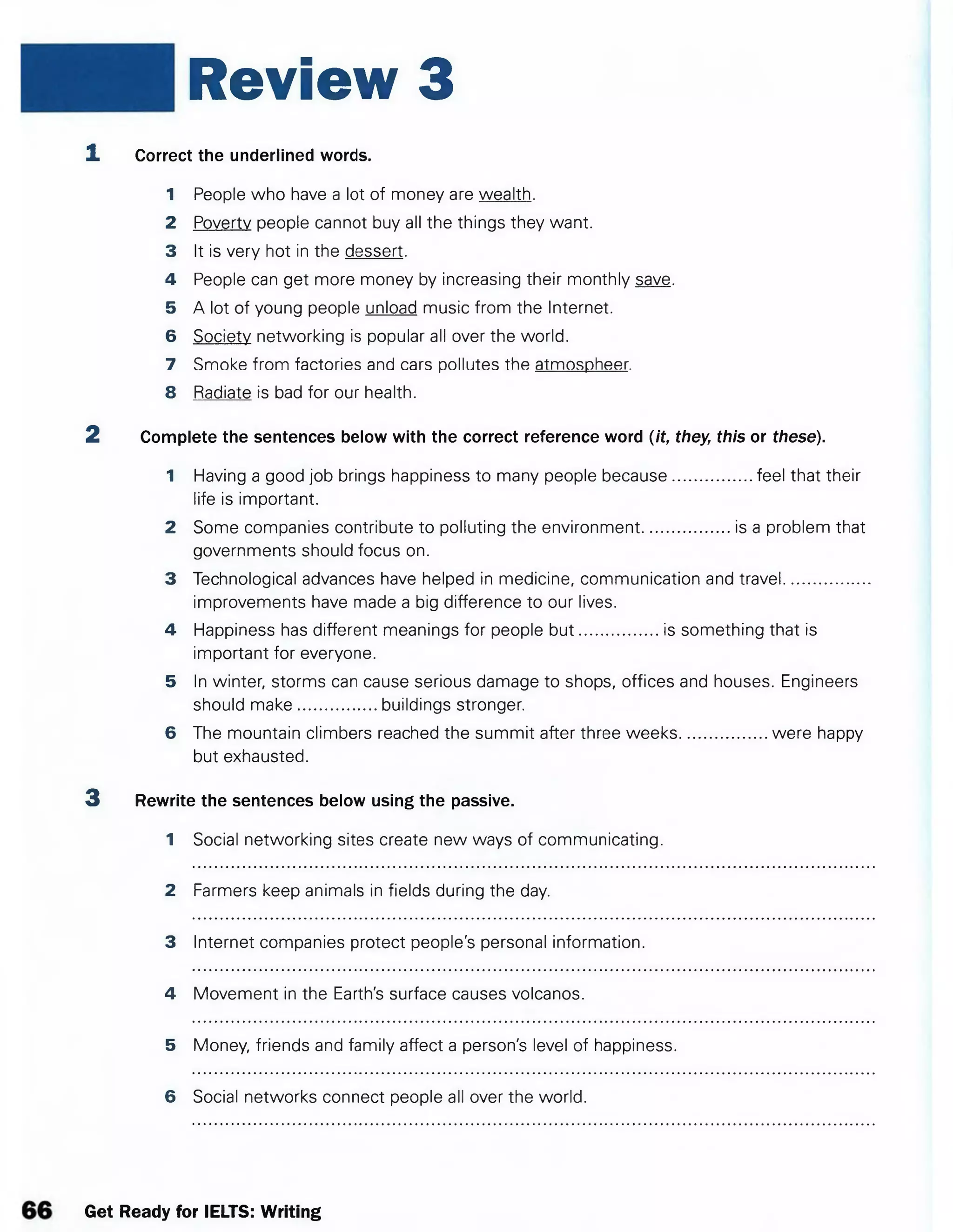 Review 3
1. Correct the underlined words.
1 People who have a lot of money are wealth.
2 Poverty people cannot buy all the things they want.
3 It is very hot in the dessert.
4 People can get more money by increasing their monthly save.
5 A lot of young people unload music from the Internet.
6 Society networking is popular all over the world.
7 Smoke from factories and cars pollutes the atmospheer.
8 Radiate is bad for our health.
2 Complete the sentences below with the correct reference word (it, they, this or these).
1 Having a good job brings happiness to many people because................. feel that their
life is important.
2 Some companies contribute to polluting the environment................... is a problem that
governments should focus on.
3 Technological advances have helped in medicine, communication and travel..................
improvements have made a big difference to our lives.
4 Happiness has different meanings for people b u t.................is something that is
important for everyone.
5 In winter, storms can cause serious damage to shops, offices and houses. Engineers
should make.................buildings stronger.
6 The mountain climbers reached the summit after three weeks...................were happy
but exhausted.
3 Rewrite the sentences below using the passive.
1 Social networking sites create new ways of communicating.
2 Farmers keep animals in fields during the day.
3 Internet companies protect people's personal information.
4 Movement in the Earth's surface causes volcanos.
5 Money, friends and family affect a person's level of happiness.
6 Social networks connect people all over the world.
Get Ready for IELTS: Writing
 