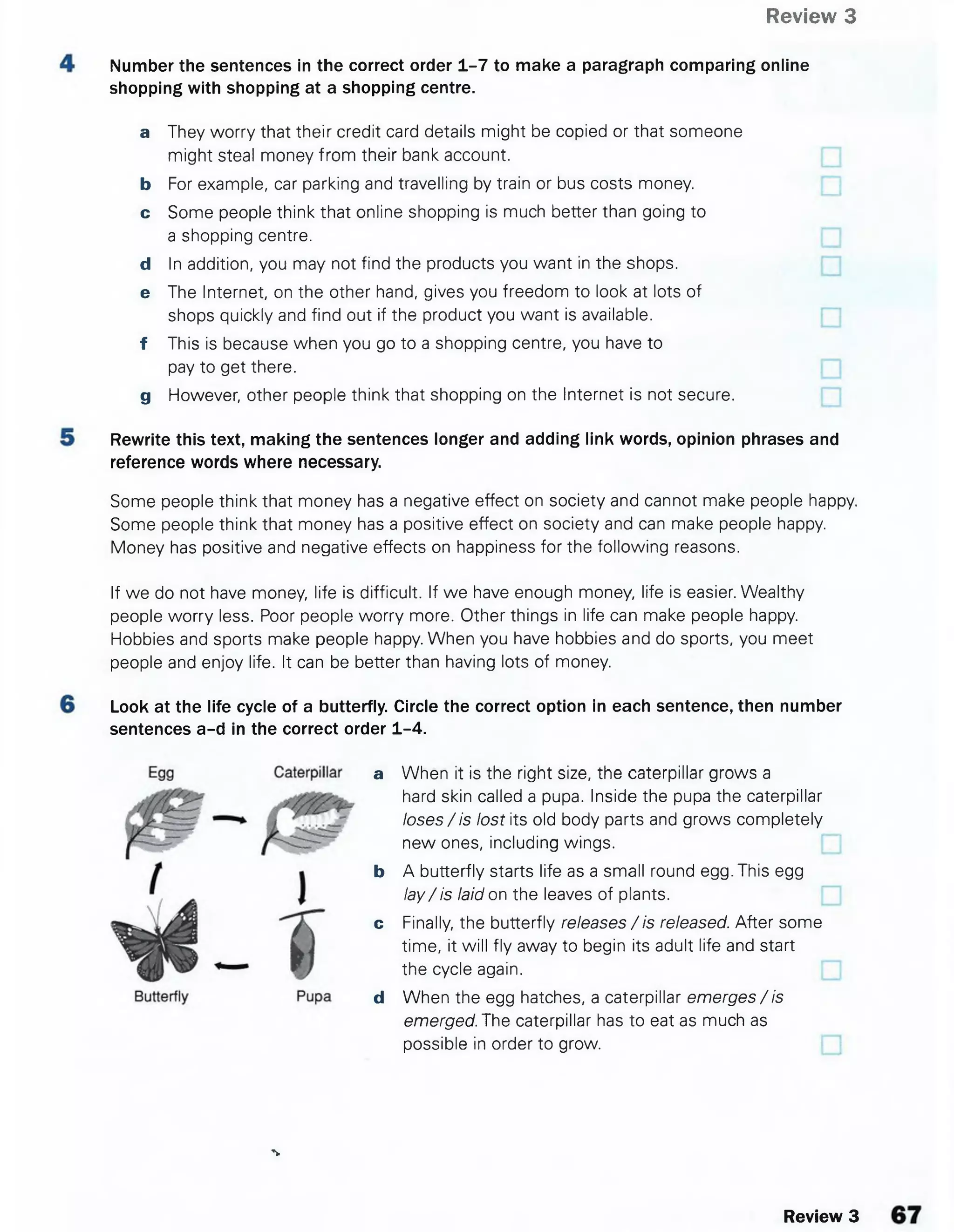 Review 3
Number the sentences in the correct order 1-7 to make a paragraph comparing online
shopping with shopping at a shopping centre.
a They worry that their credit card details might be copied or that someone
might steal money from their bank account.
b For example, car parking and travelling by train or bus costs money.
c Some people think that online shopping is much better than going to
a shopping centre.
d In addition, you may not find the products you want in the shops.
e The Internet, on the other hand, gives you freedom to look at lots of
shops quickly and find out if the product you want is available.
f This is because when you go to a shopping centre, you have to
pay to get there.
g However, other people think that shopping on the Internet is not secure.
Rewrite this text, making the sentences longer and adding link words, opinion phrases and
reference words where necessary.
Some people think that money has a negative effect on society and cannot make people happy.
Some people think that money has a positive effect on society and can make people happy.
Money has positive and negative effects on happiness for the following reasons.
If we do not have money, life is difficult. If we have enough money, life is easier. Wealthy
people worry less. Poor people worry more. Other things in life can make people happy.
Hobbies and sports make people happy. When you have hobbies and do sports, you meet
people and enjoy life. It can be better than having lots of money.
Look at the life cycle of a butterfly. Circle the correct option in each sentence, then number
sentences a-d in the correct order 1-4.
a When it is the right size, the caterpillar grows a
hard skin called a pupa. Inside the pupa the caterpillar
loses/is lost its old body parts and grows completely
new ones, including wings.
b A butterfly starts life as a small round egg. This egg
la y/is laid on the leaves of plants.
c Finally, the butterfly releases /is released. After some
time, it will fly away to begin its adult life and start
the cycle again.
d When the egg hatches, a caterpillar emerges / is
emerged. The caterpillar has to eat as much as
possible in order to grow.
%
Review 3
 