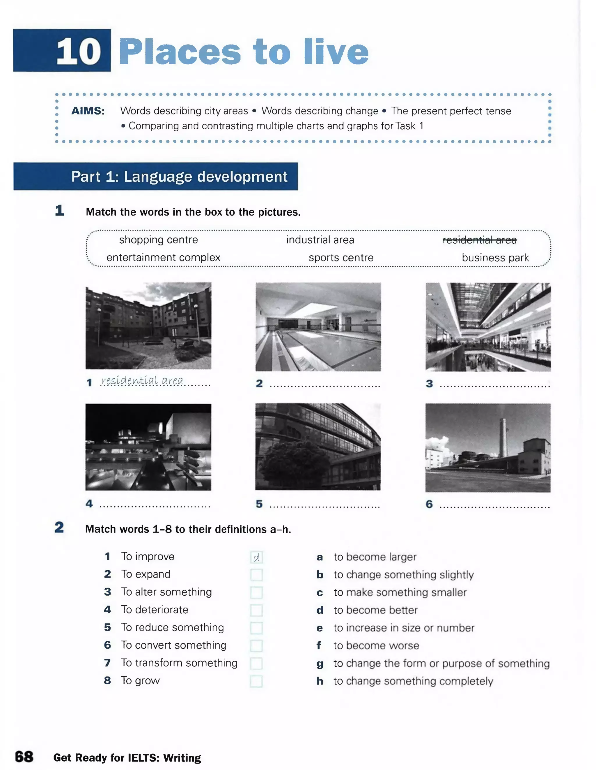 Places to live
AIMS: Words describing city areas • Words describing change • The present perfect tense
•Comparing and contrasting multiple charts and graphs forTask 1
Part 1: Language development
1 Match the words in the box to the pictures.
shopping centre industrial area festdemiafafeo
entertainment complex sports centre business park
residential arta
Match words 1-8 to their definitions a-h.
1 To improve d a to
2 To expand b to
3 To alter something c to
4 To deteriorate d to
5 To reduce something e to
6 To convert something f to
7 To transform something g to
8 To grow h to
Get Ready for IELTS: Writing
 