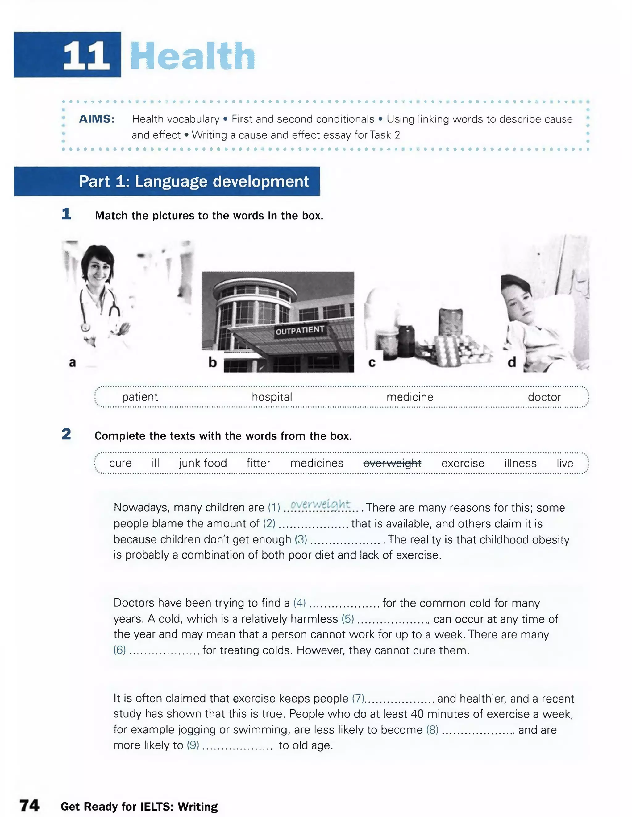 **m Health
AIMS: Health vocabulary • First and second conditionals • Using linking words to describe cause
and effect • Writing a cause and effect essay for Task 2
Part 1: Language development
1 Match the pictures to the words in the box.
patient hospital medicine doctor
2 Complete the texts with the words from the box.
; cure ill junk food fitter medicines overweight exercise illness live
Nowadays, many children are (1) .There are many reasons for this; some
people blame the amount of (2).......................that is available, and others claim it is
because children don't get enough (3)........................ The reality is that childhood obesity
is probably a combination of both poor diet and lack of exercise.
Doctors have been trying to find a (4).......................for the common cold for many
years. A cold, which is a relatively harmless (5)........................ can occur at any time of
the year and may mean that a person cannot work for up to a week. There are many
(6).......................for treating colds. However, they cannot cure them.
It is often claimed that exercise keeps people (7).......................and healthier, and a recent
study has shown that this is true. People who do at least 40 minutes of exercise a week,
for example jogging or swimming, are less likely to become (8)....................... and are
more likely to (9)....................... to old age.
Get Ready for IELTS: Writing
 
