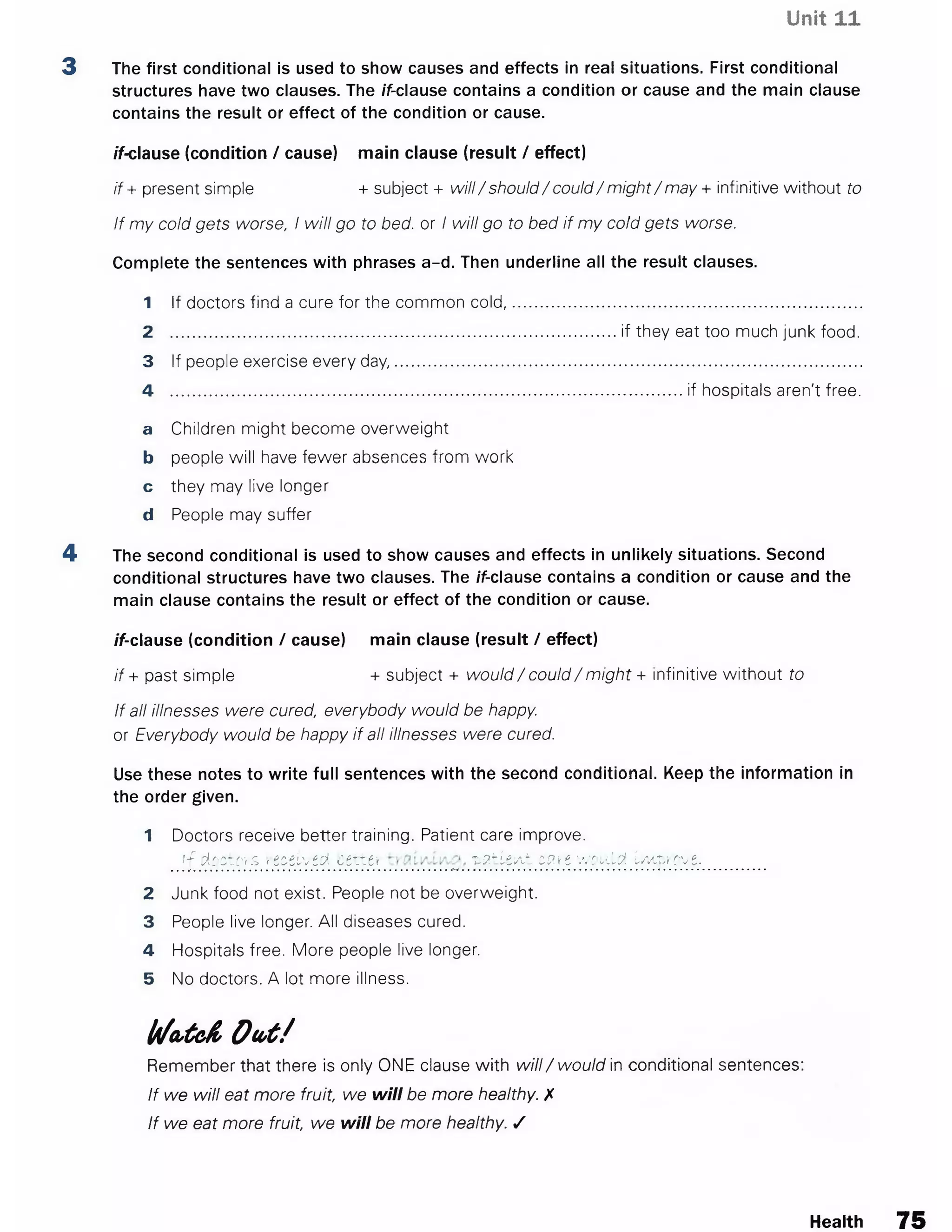 Unit 11
3 The first conditional is used to show causes and effects in real situations. First conditional
structures have two clauses. The if-clause contains a condition or cause and the main clause
contains the result or effect of the condition or cause.
if-clause (condition / cause) main clause (result / effect)
if + present simple + subject + will/ should/ could/ might/ may + infinitive without to
If my cold gets worse, I will go to bed. or I will go to bed if my cold gets worse.
Complete the sentences with phrases a-d. Then underline all the result clauses.
1 If doctors find a cure for the common cold,
2 ....................................................................
3 If people exercise every day..........................
4 ..........................................................................
a Children might become overweight
b people will have fewer absences from work
c they may live longer
d People may suffer
4 The second conditional is used to show causes and effects in unlikely situations. Second
conditional structures have two clauses. The if-clause contains a condition or cause and the
main clause contains the result or effect of the condition or cause.
if-clause (condition / cause) main clause (result / effect)
if + past simple + subject + would/ could/ might + infinitive without to
If all illnesses were cured, everybody would be happy.
or Everybody would be happy if all illnesses were cured.
Use these notes to write full sentences with the second conditional. Keep the information in
the order given.
1 Doctors receive better training. Patient care improve.
if doctors, received cette* patient erne would Improve.
2 Junk food not exist. People not be overweight.
3 People live longer. All diseases cured.
4 Hospitals free. More people live longer.
5 No doctors. A lot more illness.
l/l/a ,te & O u t /
Remember that there is only ONE clause with w ill/ would in conditional sentences:
If we will eat more fruit, we will be more healthy. X
If we eat more fruit, we will be more healthy. /
if they eat too much junk food.
if hospitals aren't free.
Health 75
 