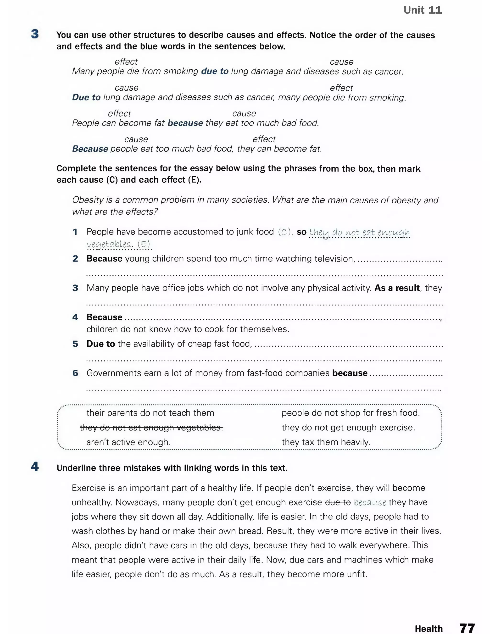 Unit 11
You canuse other structures to describe causesand effects. Notice the order of the causes
and effectsand the blue words in the sentences below.
effect cause
Many people die from smoking due to lung damage and diseases such as cancer.
cause effect
Due to lung damage and diseases such as cancer, many people die from smoking.
effect cause
People can become fat because they eat too much bad food.
cause effect
Because people eat too much bad food, they can become fat.
Complete the sentences for the essay below using the phrases from the box, then mark
each cause (C) and each effect (E).
Obesity is a common problem in many societies. What are the main causes of obesity and
what are the effects?
1 People have become accustomed to junk food (C), so then do i/tot eat ei^ou&k
..... ...................................... ••
y£QQnblfg:m(B)m
2 Because young children spend too much time watching television........................
3 Many people have office jobs which do not involve any physical activity. As a result, they
4 Because...................................................................
children do not know how to cook for themselves.
5 Due to the availability of cheap fast food,...............
6 Governments earn a lot of money from fast-food companies because
their parents do not teach them
they do not eat enough vegetables.
aren't active enough.
people do not shop for fresh food,
they do not get enough exercise,
they tax them heavily.
4 Underline three mistakes with linking words in this text.
Exercise is an important part of a healthy life. If people don't exercise, they will become
unhealthy. Nowadays, many people don't get enough exercise dtte-^o 'czcnust they have
jobs where they sit down all day. Additionally, life is easier. In the old days, people had to
wash clothes by hand or make their own bread. Result, they were more active in their lives.
Also, people didn't have cars in the old days, because they had to walk everywhere. This
meant that people were active in their daily life. Now, due cars and machines which make
life easier, people don't do as much. As a result, they become more unfit.
Health 77
 
