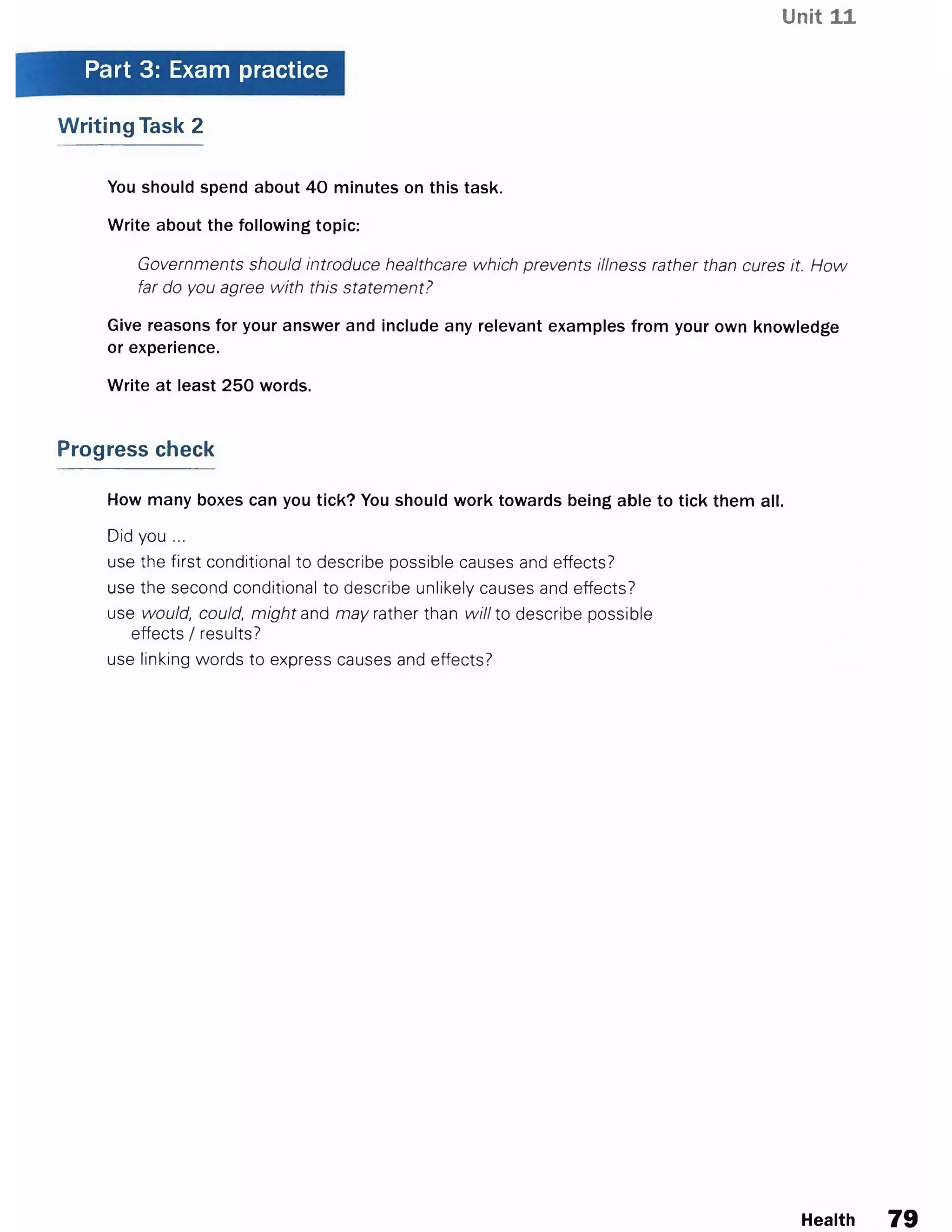Unit 11
Part 3: Exam practice
Writing Task 2
You should spend about 40 minutes on this task.
Write about the following topic:
Governments should introduce healthcare which prevents illness rather than cures it. How
far do you agree with this statement?
Give reasons for your answer and include any relevant examples from your own knowledge
or experience.
Write at least 250 words.
Progress check
How many boxes can you tick? You should work towards being able to tick them all.
Did you ...
use the first conditional to describe possible causes and effects?
use the second conditional to describe unlikely causes and effects?
use would, could, might and may rather than will to describe possible
effects / results?
use linking words to express causes and effects?
Health 79
 