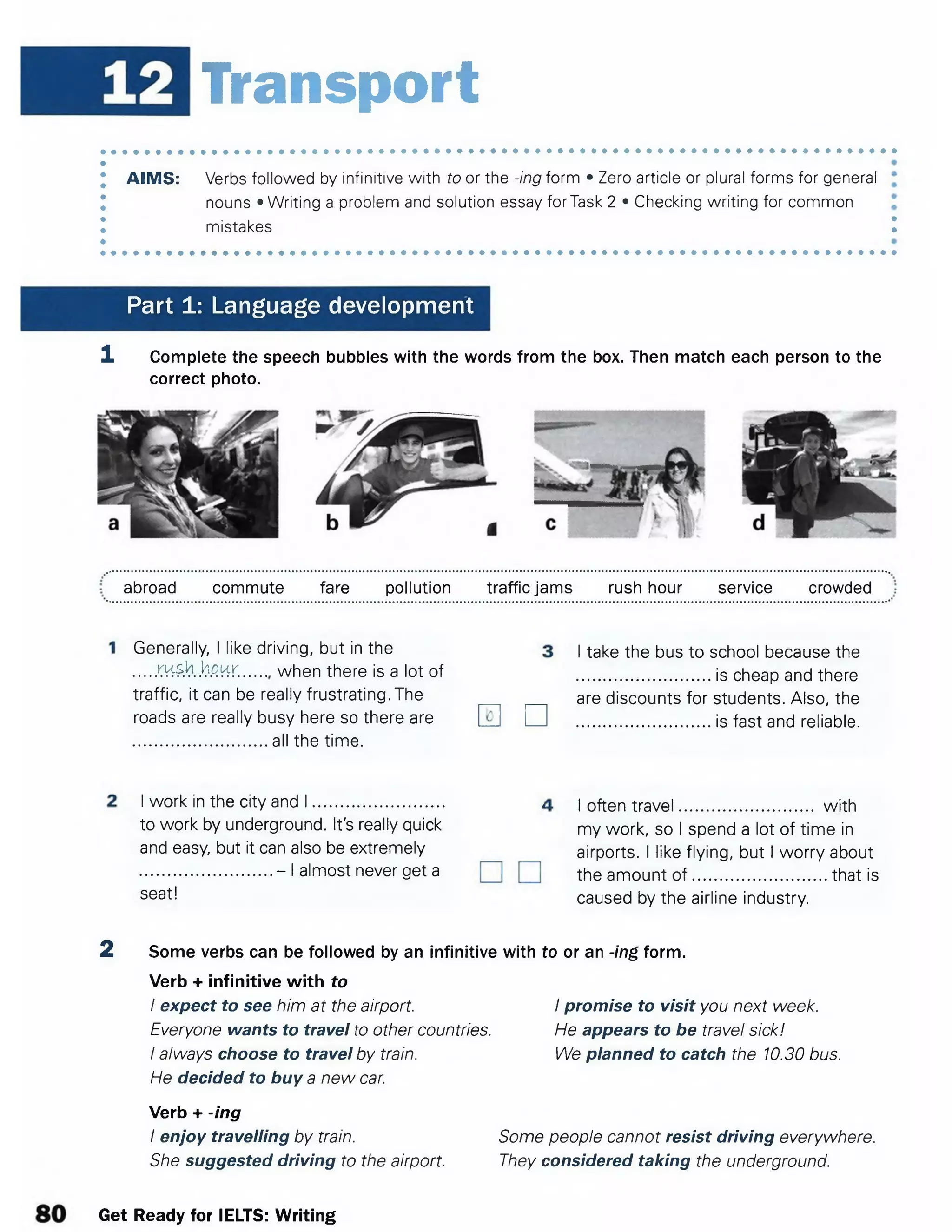 Transport
AIMS: Verbs followed by infinitive with to or the -ing form • Zero article or plural forms for general
nouns • Writing a problem and solution essay forTask 2 • Checking writing for common
mistakes I
Part 1: Language development
1 Complete the speech bubbles with the words from the box. Then match each person to the
correct photo.
abroad commute fare pollution traffic jams rush hour service crowded
Generally, I like driving, but in the
.....KHSh.jjgwr............ when there is a lot of
traffic, it can be really frustrating. The
roads are really busy here so there are
............................. all the time.
□
I take the bus to school because the
............................. is cheap and there
are discounts for students. Also, the
............................. is fast and reliable.
I often travel............................. with
my work, so I spend a lot of time in
airports. I like flying, but I worry about
the amount o f............................. that is
caused by the airline industry.
2 Some verbs can be followed by an infinitive with to or an -ing form.
Verb + infinitive with to
I expect to see him at the airport. I promise to visit you next week.
Everyone wants to travel to other countries. He appears to be travel sick!
Ialways choose to travel by train. We planned to catch the 10.30 bus.
He decided to buy a new car.
Verb + -ing
Ienjoy travelling by train. Some people cannot resist driving everywhere.
She suggested driving to the airport. They considered taking the underground.
I work in the city and I ............................. <
to work by underground. It's really quick
and easy, but it can also be extremely
.............................- I almost never get a
seat!
Get Ready for IELTS: Writing
 